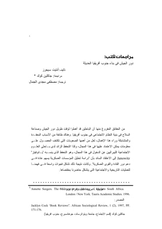 ‫١‬




                                                               ‫†‪) CST‚)UKuXJc‬‬

                                              ‫ﺩﻭﺭ ﺍﻟﺠﻴﺵ ﻓﻰ ﺒﻨﺎﺀ ﺠﻨﻭﺏ ﺃﻓﺭﻴﻘﻴﺎ ﺍﻟﺤﺩﻴﺜﺔ‬
             ‫ﺘﺄﻟﻴﻑ:ﺃﻨﺘﻴﺕ ﺴﻴﺠﺭﺯ‬
      ‫ﻤﺭﺍﺠﻌﺔ: ﺠﺎﻜﻠﻴﻥ ﻜﻭﻙ *‬
‫ﺘﺭﺠﻤﺔ: ﻤﺼﻁﻔﻰ ﻤﺠﺩﻯ ﺍﻟﺠﻤﺎل‬




    ‫ﻤﻥ ﺍﻟﺤﻘﺎﺌﻕ ﺍﻟﻤﻔﺭﻭﻍ ﻤﻨﻬﺎ ﺃﻥ ﺍﻟﺒﺎﺤﺜﻴﻥ ﻗﺩ ﺃﻫﻤﻠﻭﺍ ﻟﻭﻗﺕ ﻁﻭﻴل ﺩﻭﺭ ﺍﻟﺠﻴﺵ ﻭﺼﻨﺎﻋﺔ‬
    ‫ﺍﻟﺴﻼﺡ ﻓﻰ ﺒﻨﻴﺔ ﺍﻟﻨﻅﺎﻡ ﺍﻻﺠﺘﻤﺎﻋﻰ ﻓﻰ ﺠﻨﻭﺏ ﺃﻓﺭﻴﻘﻴﺎ. ﻭﻫﻨﺎﻙ ﻁﺎﺌﻔﺔ ﻤﻥ ﺍﻷﺴﺒﺎﺏ ﺍﻟﻤﻌﻘـﺩﺓ‬
    ‫ﻭﺍﻟﻤﺘﺸﺎﺒﻜﺔ ﻭﺭﺍﺀ ﻫﺫﺍ ﺍﻹﻫﻤﺎل، ﻟﻌل ﻤﻥ ﺃﻫﻤﻬﺎ ﺍﻟﺼﻌﻭﺒﺎﺕ ﺍﻟﺘﻰ ﺘﻜﺘﻨﻑ ﺍﻟﺤﺼـﻭل ﻋﻠـﻰ‬
    ‫ﻤﻌﻠﻭﻤﺎﺕ ﻴﻤﻜﻥ ﺍﻻﻋﺘﻤﺎﺩ ﻋﻠﻴﻬﺎ ﻓﻰ ﻫﺫﺍ ﺍﻟﻤﺠﺎل، ﻭﻜﺫﺍ ﺍﻟﺘﺤﻔﻅ ﺍﻟﺯﺍﺌﺩ ﻟﺩﻯ ﺒـﺎﺤﺜﻰ ﺍﻟﻌﻠـﻭﻡ‬
    ‫ﺍﻻﺠﺘﻤﺎﻋﻴﺔ ﺍﻟﻠﻴﺒﺭﺍﻟﻴﻴﻥ ﻋﻥ ﺍﻟﺩﺨﻭل ﻓﻰ ﻫﺫﺍ ﺍﻟﻤﺠﺎل، ﻭﻫﻭ ﺍﻟﺘﺤﻔﻅ ﺍﻟﺫﻯ ﻴﻨﺴـﺒﻪ "ﻴـﺎﻨﻭﻓﻴﺘﺯ"‬
    ‫‪ Janowitz‬ﺇﻟﻰ ﺍﻻﻋﺘﻘﺎﺩ ﺍﻟﺴﺎﺌﺩ ﺒﺄﻥ "ﺩﺭﺍﺴﺔ ﺘﺤﻠﻴل ﺍﻟﻤﺅﺴﺴﺎﺕ ﺍﻟﻌﺴﻜﺭﻴﺔ ﻴﺴﻬﻡ ﻋﺎﺩﺓ ﻓـﻰ‬
    ‫ﺩﻋﻡ ﺩﻭﺭ ﺍﻟﻘﺎﺩﺓ ﻭﺍﻟﻘﻭﻯ ﺍﻟﻌﺴﻜﺭﻴﺔ". ﻭﻜﺎﻨﺕ ﻨﺘﻴﺠﺔ ﺫﻟﻙ ﺘﺸﻜل ﻓﺠﻭﺍﺕ ﻭﺍﺴﻌﺔ ﻓـﻰ ﻓﻬﻤﻨـﺎ‬
                          ‫ﻟﻠﻌﻤﻠﻴﺎﺕ ﺍﻟﺘﺎﺭﻴﺨﻴﺔ ﻭﺍﻻﺠﺘﻤﺎﻋﻴﺔ ﺍﻟﺘﻰ ﻴﺘﺸﻜل ﺤﺎﻀﺭﻨﺎ ﺒﻤﻘﺘﻀﺎﻫﺎ.‬


     ‫ــــــــــــــــــــــــــــــــــــــــ‬
‫‪١ Annette‬‬    ‫اﻟﻤﺠﻠﺪ رﻗﻢ) ‪ in‬أآﺘﻮﺑﺮ ٠٠٠٢ ‪Seegers. The‬‬
                           ‫.‪Military (٣ the Making of Modern South Africa‬‬
                                 ‫.6991 .‪London / New York. Tauris Academic Studies‬‬

                                                                         ‫ﺍﻟﻤﺼﺩﺭ:‬
    ‫.‪Jacklyn Cock “Book Reviews”. African Sociological Review, 1 (2), 1997, PP‬‬
    ‫.671-171‬
              ‫ﺠﺎﻜﻠﻴﻥ ﻜﻭﻙ )ﻗﺴﻡ ﺍﻻﺠﺘﻤﺎﻉ، ﺠﺎﻤﻌﺔ ﻭﻴﺘﻭﺍﺘﺭﺴﺎﻨﺩ، ﺠﻭﻫﺎﻨﺴﺒﺭﺝ، ﺠﻨﻭﺏ ﺍﻓﺭﻴﻘﻴﺎ(‬
 