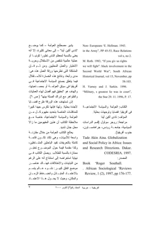 ‫ﻴﺸﻴﺭ ﻤﺼﻁﻠﺢ ﺍﻟﻌﻭﻟﻤﺔ – ﻜﻤﺎ ﻴﻭﻀـﺢ‬                     ‫.3491 .‪Non- Europeans “E. Hellman‬‬
‫"ﺘﺎﺩﻯ ﺃﻜﻴﻥ ﺃﻴﻨﺎ" – ﺇﻟﻰ ﻤﻌﺎﻨﻰ ﻜﺜﻴﺭﺓ، ﺇﻻ ﺃﻨﻪ‬         ‫‪in the Army”, PP 45-53, Race Relations‬‬
‫ﻴﻌﻨﻰ ﺒﺎﻟﻨﺴﺒﺔ ﻟﻤﻌﻅﻡ ﺍﻟﻨﺎﺱ ﺘﻁﻭﺭﺍ ﻜﻭﻨﻴـﺎ ﺃﻭ‬
   ‫ﹰ‬       ‫ﹰ‬                                                                    ‫.2 ‪vol x, no‬‬
‫ﻋﻤﻠﻴﺔ ﻋﺎﻟﻤﻴﺔ ﺘﻨﺘﻘﺹ ﻤﻥ ﺍﻻﺴﺘﻘﻼل ﻭﺤﺭﻴـﺔ‬               ‫‪M. Roth. 1983, “If you giv us rights‬‬
‫ﺍﻻﺨﺘﻴﺎﺭ ﻭﺍﻟﻌﻤل ﺍﻟﻤﺤﻠﻴﻴﻥ. ﻭﻤﻥ ﺜـﻡ ﻓـﺈﻥ‬              ‫‪we will fight”: black involvement in the‬‬
‫ﺍﻟﻤﺸﻜﻠﺔ ﺍﻟﺘﻰ ﺘﻁﺭﺤﻬﺎ ﻭﺭﻗﺔ ﺍﻟﻌﻤل ﻫﺫﻩ ﻫﻰ:‬             ‫‪Second World War”, South African‬‬
‫ﻤﺩﻯ ﻭﺃﺒﻌﺎﺩ ﻭﻨﺘﺎﺌﺞ ﻫﺫﻩ ﺍﻟﺨﺴﺎﺭﺓ ﻟﻼﺴـﺘﻘﻼل‬             ‫‪Historical Journal, vol 15, November, pp‬‬
‫ﻓﻴﻤﺎ ﻴﺘﻌﻠﻕ ﺒﺼﻨﻊ ﺍﻟﺴﻴﺎﺴﺔ ﺍﻻﺠﺘﻤﺎﻋﻴﺔ ﻓـﻰ‬                                              ‫.301-85‬
‫ﺃﻓﺭﻴﻘﻴﺎ ﻓﻰ ﺴﻴﺎﻕ ﺍﻟﻌﻭﻟﻤـﺔ ﺃﻭ ﺒﻤﺼـﺎﺤﺒﺘﻬﺎ،‬            ‫.6991 .‪H. Varney and J. Sarkin‬‬
‫ﻭﺍﻟﻬﺩﻑ ﻫﻭ "ﺘﺤﻘﻴﻕ ﻓﻬﻡ ﺃﻓﻀل ﻟﻬﺫﻩ ﺍﻟﻌﻤﻠﻴﺎﺕ‬            ‫,”‪“Military, s greatest lie was in court‬‬
‫ﻭﺍﻟﻅﻭﺍﻫﺭ ﻤﻊ ﺇﺩﺭﺍﻙ ﺍﻟﺼﻠﺔ ﺒﻴﻨﻬﺎ" ) ﺹ ٦(.‬                         ‫.71 .‪the Star 29. 11. 1996, P‬‬
‫ﺇﺫﻥ ﺘﺴﺘﻬﺩﻑ ﻫﺫﻩ ﺍﻟﻭﺭﻗﺔ ﻁﺭﺡ ﻗﻀـﺎﻴﺎ‬
‫ﻷﺠﻨﺩﺓ ﺒﺤﺜﻴﺔ. ﻭﻟﻬﺫﺍ ﻓﺈﻨﻬﺎ ﺘﻜﺭﺱ ﺠﻬﺩﺍ ﻜﺒﻴﺭﺍ‬
‫ﹰ‬     ‫ﹰ‬                                            ‫ﺍﻟﻜﺘﺎﺏ: ﺍﻟﻌﻭﻟﻤﺔ ﻭﺍﻟﺴﻴﺎﺴﺔ ﺍﻻﺠﺘﻤﺎﻋﻴـﺔ‬
‫ﻟﻠﻤﻨﺎﻗﺸﺎﺕ ﺍﻟﺨﺎﺼﺔ ﺒﺘﺤﺩﻴﺩ ﻤﻔﻬﻭﻡ ﻜـل ﻤـﻥ‬                     ‫ﻓﻰ ﺃﻓﺭﻴﻘﻴﺎ: ﻗﻀﺎﻴﺎ ﻭﺘﻭﺠﻬﺎﺕ ﺒﺤﺜﻴﺔ.‬
‫ﺍﻟﻌﻭﻟﻤﺔ ﻭﺍﻟﺴﻴﺎﺴﺔ ﺍﻻﺠﺘﻤﺎﻋﻴﺔ، ﺨﺎﺼﺔ ﻤـﻊ‬                             ‫ﺍﻟﻤﺅﻟﻑ: ﺘﺎﺩﻯ ﺁﻜﻴﻥ ﺃﻴﻨﺎ‬
‫ﻤﻼﺤﻅﺔ ﺍﻟﻜﺎﺘﺏ ﺃﻥ ﻫﺫﻴﻥ ﺍﻟﻤﻔﻬﻭﻤﻴﻥ ﻤﺎ ﺯﺍﻻ‬              ‫ﻤﺭﺍﺠﻌﺔ: ﺭﻭﺠﺭ ﺴﻭﺜﻭل )ﻗﺴﻡ ﺍﻟﺩﺭﺍﺴﺎﺕ‬
                          ‫ﻤﺤل ﺠﺩل ﺸﺩﻴﺩ.‬            ‫ﺍﻟﺴﻴﺎﺴﻴﺔ، ﺠﺎﻤﻌـﺔ ﺭﻭﺩﺱ، ﺠﺭﺍﻫﺎﻤﺴـﺘﻭﻥ،‬
‫ﻴﻌﺎﻟﺞ ﺍﻟﻜﺎﺘﺏ ﺍﻟﻌﻭﻟﻤﺔ ﻤﻥ ﺨﻼل ﻤﻘﺎﺭﻨـﺔ‬                                          ‫ﺠﻨﻭﺏ ﺃﻓﺭﻴﻘﻴﺎ(.‬
‫ﻭﺍﺴﻌﺔ ﻟﻸﺩﺒﻴﺎﺕ، ﻭﻫﻰ ﺘﻜﺎﺩ ﺘﻜـﻭﻥ ﻗﺎﺌﻤـﺔ‬               ‫‪Tade Akin Aina. Globalization‬‬
‫ﻜﺎﻤﻠﺔ ﺒﺎﻟﺘﻌﺭﻴﻔﺎﺕ ﺘﻔﻴﺩ ﺍﻟﺒﺎﺤﺜﻴﻥ ﺍﻟﻤﺸـﺘﻐﻠﻴﻥ،‬         ‫‪and Social Policy in Africa: Issues‬‬
‫ﻭﻜﺫﺍ ﻤﻘﺩﻤﺔ ﻗﻴﻤﺔ ﺤﻭل ﺍﻟﻤﻭﻀـﻭﻉ ﺘﻌﺘﺒـﺭ‬                ‫.‪and Research Directions. Dakar‬‬
‫ﻤﻤﺘﺎﺯﺓ ﺒﺎﻟﻨﺴﺒﺔ ﻟﻠﻁﻼﺏ. ﻭﻴﺼل ﺍﻟﻜﺎﺘﺏ ﻓـﻰ‬                                ‫.7991 .‪CODESRIA‬‬
‫ﻨﻬﺎﻴﺔ ﺍﺴﺘﻌﺭﺍﻀﻪ ﺇﻟﻰ ﺍﺴﺘﻨﺘﺎﺝ ﺃﻨﻪ ﻋﻠﻰ ﺍﻟﺭﻏﻡ‬                                       ‫ﺍﻟﻤﺼﺩﺭ:‬
‫ﻤﻥ ﺍﻟﺘﺒﺎﻴﻨﺎﺕ ﻭﺍﻻﺨﺘﻼﻓﺎﺕ ﻓﻬﻨـﺎﻙ ﻋﻨﺎﺼـﺭ‬               ‫.‪Book “Roger Southall‬‬
‫ﻤﻭﻀﻊ ﺍﺘﻔﺎﻕ ﻜﺒﻴـﺭ: ﻨﺸـﻭﺀ ﻋـﺎﻟﻡ ﻴﺘﺴـﻡ‬                ‫‪. African Sociological ”Reviews‬‬
‫ﺒﺎﻻﻋﺘﻤ ـﺎﺩ ﺍﻟﻤﺘﺒ ـﺎﺩل ﻭﺍﻨﻀ ـﻐﺎﻁ ﺍﻟﺯﻤ ـﺎﻥ‬
   ‫ـ‬          ‫ـ‬          ‫ـ‬       ‫ـ‬                   ‫.771-671 ‪Review, 1 (2), 1997, pp‬‬
‫ﻭﺍﻟﻤﻜﺎﻥ، ﻭﺤﻴﺙ ﻻ ﻴﺤـﻭل ﻫـﺫﺍ ﺍﻻﻋﺘﻤـﺎﺩ‬

‫٧‬                      ‫اﻟﻤﺠﻠﺪ رﻗﻢ)٣( أآﺘﻮﺑﺮ ٠٠٠٢‬
 
