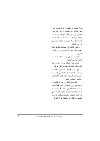 ‫ﺠﺩﻻ ﺤﺎﻤﻴﹰ، ﺃﻭ ﺒﺎﻷﺤﺭﻯ ﺨﻭﻓﺎ ﺸﺩﻴﺩﹰ، ﻤـﻥ‬
                                        ‫ﺍ‬     ‫ﹰ‬                    ‫ﺎ‬      ‫ﹰ‬
                                ‫ﺘﺩﻓﻕ ﺍﻟﻤﻼﻴﻴﻥ ﻤﻥ ﺍﻟﻤﻬﺎﺠﺭﻴﻥ ﻏﻴﺭ ﺍﻟﺸﺭﻋﻴﻴﻥ‬
                                ‫ﺍﻟﻘﺎﺩﻤﻴﻥ ﻤﻥ ﺴﺎﺌﺭ ﺃﻨﺤﺎﺀ ﺃﻓﺭﻴﻘﻴـﺎ، ﻭﺤﻴـﺙ‬
                                ‫ﺘﻭﺍﺠﻪ ﺍﻟﺩﻭﻟـﺔ ﻤﺸـﻜﻠﺔ ﺘﻘـﺩﻴﻡ ﺍﻟﺨـﺩﻤﺎﺕ‬
                                ‫ﺍﻻﺠﺘﻤﺎﻋﻴﺔ ﻓﻀﻼ ﻋﻥ ﻨﺯﻉ ﺍﻟﻁﺎﺒﻊ ﺍﻟﻌﻨﺼﺭﻯ‬
                                                            ‫ﹰ‬
                                                              ‫ﻋﻥ ﻫﺫﻩ ﺍﻟﻌﻤﻠﻴﺔ.‬
                                ‫ﻭﻴﻨﺘﻬﻰ ﺍﻟﻜﺎﺘﺏ ﺇﻟﻰ ﺼﻴﺎﻏﺔ ﺨﻁﻭﻁ ﻋﺎﻤﺔ‬
                                ‫ﻷﺠﻨﺩﺓ ﺒﺤﺜﻴﺔ ﻴﺠﺏ ﺃﻥ ﺘﺘﺭﻜﺯ ﺤـﻭل ﺜﻼﺜـﺔ‬
                                                                       ‫ﻋﻨﺎﻭﻴﻥ:‬
                                ‫)ﺃ( ﺩﺭﺍﺴﺔ ﺘﻁﻭﺭ ﻭﺼـﻨﺎﻋﺔ ﺍﻟﺴﻴﺎﺴـﺔ‬
                                                      ‫ﺍﻻﺠﺘﻤﺎﻋﻴﺔ ﻓﻰ ﺃﻓﺭﻴﻘﻴﺎ.‬
                                ‫)ﺏ( ﺩﺭﺍﺴﺔ ﺍﻟﻌﻼﻗﺔ ﺒﻨـﻴﻥ ﺍﻟﻤـﺅﺜﺭﺍﺕ‬
                                  ‫ﺍﻟﺨﺎﺭﺠﻴﺔ ﻭﺍﻟﺴﻴﺎﺴﺔ ﺍﻻﺠﺘﻤﺎﻋﻴﺔ ﻓﻰ ﺃﻓﺭﻴﻘﻴﺎ.‬
                                ‫ـﺔ‬‫ـﺔ ـﺄﺜﻴﺭ ﺍﻟﻌﻭﻟﻤـ‬
                                                ‫ـﺔ ﻜﻴﻔﻴـ ﺘـ‬   ‫)ﺝ( ﺩﺭﺍﺴـ‬
                                ‫ـﺔ‬‫ـﺔ، ـﻰ ﺍﻟﺩﻭﻟـ‬
                                              ‫ـﺔ ﺍﻻﺠﺘﻤﺎﻋﻴـ ﻓـ‬        ‫ﻭﺍﻟﺴﻴﺎﺴـ‬
                                ‫ﻭﺍﻟﻤﺠﺘﻤﻌﺎﺕ ﺍﻟﻤﺤﻠﻴﺔ ﻭﺍﻟﺤﺭﻜﺎﺕ ﺍﻻﺠﺘﻤﺎﻋﻴﺔ‬
                                                   ‫ﻭﻋﻨﺎﺼﺭ ﺍﻟﻤﺠﺘﻤﻊ ﺍﻟﻤﺩﻨﻰ.‬
                                ‫ـﺎﺀ‬‫ـل ـﺎﻡ ﺍﻟﻌﻠﻤـ‬
                                              ‫ـﺩﻯ ﺍﻟﻤﺎﺜـ ﺃﻤـ‬     ‫ﺇﻥ ﺍﻟﺘﺤـ‬
                                ‫ﺍﻻﺠﺘﻤﺎﻋﻴﻴﻥ ﻓﻰ ﺃﻓﺭﻴﻘﻴﺎ ﻟﻥ ﻴﻜﻭﻥ ﻓﻘﻁ ﺘﺤﺩﻴﺩ‬
                                ‫ﺍﻟﻌﻼﻗﺎﺕ ﺍﻟﻤﺘﺒﺎﺩﻟﺔ ﺒﻴﻥ ﺍﻟﻌﻭﻟﻤـﺔ ﻭﺍﻟﺴﻴﺎﺴـﺔ‬
                                ‫ﺍﻻﺠﺘﻤﺎﻋﻴﺔ، ﻭﺇﻨﻤﺎ ﻴﺘﻤﺘﻊ ﺒﺄﻫﻤﻴﺔ ﺨﺎﺼﺔ ﻓـﻰ‬
                                ‫ﻫﺫﺍ ﺍﻟﺸﺄﻥ ﺍﺴﺘﻴﻀﺎﺡ ﻜﻴـﻑ ﻴﻤﻜـﻥ ﻟﻬـﺫﻴﻥ‬
                                   ‫ﺍﻟﻌﻨﺼﺭﻴﻥ ﺍﻟﺘﺄﺜﻴﺭ ﻓﻰ ﻤﺴﺘﻘﺒل ﻓﻘﺭﺍﺀ ﺍﻟﻘﺎﺭﺓ.‬




‫٩‬   ‫اﻟﻤﺠﻠﺪ رﻗﻢ)٣( أآﺘﻮﺑﺮ ٠٠٠٢‬
 