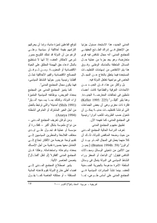 ‫ﻟﺘﻭﻗﻊ ﺍﻟﻔﺎﻋﻠﻴﻥ ﻟﻤﻴﺯﺓ ﻤﺎﺩﻴﺔ، ﻭﺇﻤﺎ ﺃﻥ ﻴﺤﺭﻜﻬﻡ‬         ‫ﺍﻟﻤﺩﻨﻰ ﺍﻟﺠﺩﻴﺩ، ﻫﺫﺍ ﺍﻻﺴﺘﺒﻌﺎﺩ ﻤﺴﺌﻭل ﺠﺯﺌﻴﺎ‬
                                                   ‫ﹰ‬
‫ﺍﻟﺘﺯﺍﻤﻬﻡ ﺒﻘﻴﻤﺔ ﺃﺨﻼﻗﻴﺔ ﺃﻭ ﺴﻴﺎﺴﻴﺔ. ﻭﻋﻠـﻰ‬             ‫ﻋﻥ ﺍﻹﺨﻔﺎﻕ ﻓـﻰ ﺇﺩﺭﺍﻙ ﺍﻟﻁـﺎﺒﻊ ﺍﻟﺤﻘﻴﻘـﻰ‬
‫ﺍﻟﺭﻏﻡ ﻤﻥ ﺃﻥ ﺍﻟﺩﻭﻟﺔ ﻗﺩ ﺘﻤﻠﻙ ﺍﻟﺘﻠﻭﻴﺢ ﺒﻤﺒﺭﺭ‬           ‫ﻟﻠﻤﺠﺘﻤﻊ ﺍﻟﻤﺩﻨﻰ: ﺃﻨﻪ ﻤﺠﺎل ﺘﺘﻨﺎﻓﺱ ﻓﻴﻪ ﻗﻭﻯ‬
‫ﺸﺭﻋﻰ ﻻﺤﺘﻜﺎﺭ ﺍﻟﻌﻨﻑ، ﺇﻻ ﺃﻨﻬﺎ ﻻ ﺘﺴﺘﻁﻴﻊ‬                ‫ﻤﺘﻌﺎﺭﻀﺔ، ﻭﻫﻭ ﻴﻌﺩ ﺠﺯﺀﺍ ﻤﻥ ﻋﻤﻠﻴﺔ ﺤـل‬
                                                                    ‫ﹰ‬
‫ﺒﺎﻟﻤﺜل ﺍﺩﻋﺎﺀ ﺤﻕ ﺍﻟﻬﻴﻤﻨﺔ ﺍﻟﻤﻁﻠﻕ ﻋﻠﻰ ﺍﻟﺤﻴﺎﺓ‬          ‫ﺍﻟﻤﺴﺎﺌل ﺍﻟﻤﺘﻌﻠﻘﺔ ﺒﺎﻟﺘﻤﺎﺴﻙ ﺍﻟﻭﻁﻨﻰ. ﻭﻓـﻭﻕ‬
‫ﺍﻻﻗﺘﺼﺎﺩﻴﺔ ﺃﻭ ﺍﻟﻤﻌﻨﻭﻴـﺔ. ﻭﻤـﻥ ﺜـﻡ ﻓـﺈﻥ‬              ‫ﻫﺫﺍ ﻴﺘﻡ ﺍﻻﻨﺘﻘﺎﺹ ﻤﻥ ﺇﺴﻬﺎﻤﺎﺕ ﺍﻟﺘﻨﻅﻴﻤـﺎﺕ‬
‫ﺍﻟﻤﺼﺎﻟﺢ ﺍﻻﻗﺘﺼﺎﺩﻴﺔ ﻭﺍﻟﻘﻴﻡ ﺍﻷﺨﻼﻗﻴﺔ ﺘﻤﺜـل‬             ‫ﺍﻟﻤﺴﺘﺒﻌﺩﺓ ﻓﻴﻤﺎ ﻴﺘﻌﻠﻕ ﺒﺎﻟﺩﻓﺎﻉ ﻋـﻥ ﺍﻟﻤﺠـﺎل‬
‫ﺃﻗﻁﺎﺒﺎ ﺭﺌﻴﺴﻴﺔ ﻴﺩﻭﺭ ﺤﻭﻟﻬﺎ ﺍﻟﻨﺸﺎﻁ ﺍﻟﺴﻴﺎﺴﻰ،‬
                                     ‫ﹰ‬                   ‫ﺍﻟﺨﺎﺹ ﻓﻰ ﻤﻭﺍﺠﻬﺔ ﺘﻐﻠﻐل ﺍﻟﺩﻭﻟﺔ ﻓﻴﻪ.‬
           ‫ﻓﻬﻨﺎ ﻴﻜﻭﻥ ﻤﺠﺎل ﺍﻟﻤﺠﺘﻤﻊ ﺍﻟﻤﺩﻨﻰ".‬         ‫ﺒل ﻭﺃﻜﺜﺭ ﻤﻥ ﻫﺫﺍ، ﻓـﺈﻥ ﺍﻟﻌﺩﻴـﺩ ﻤـﻥ‬
‫ﻜﻤﺎ ﻴﺘﻤﻴﺯ ﺍﻟﻤﺠﺘﻤﻊ ﺍﻟﻤﺩﻨﻰ ﻋﻥ ﺍﻟﻤﺠﺘﻤﻊ‬                ‫ﺍﻻﺘﺤﺎﺩﺍﺕ ﺍﻟﻌﺭﻗﻴﺔ ﻭﺍﻟﻘﻁﺎﻋﻴﺔ ﻜﺎﻨﺕ ﺃﻋﻀﺎﺀ‬
‫ﺒﻤﻌﻨﺎﻩ ﺍﻟﻌﺭﻴﺽ، ﺒﻭﻅﺎﺌﻔﻪ ﺍﻟﺴﻴﺎﺴﻴﺔ ﺍﻟﻤﺘﻤﻴﺯﺓ‬           ‫ﻨﺸﻁﻴﻥ ﻓﻰ ﺘﺤﺎﻟﻔﺎﺕ ﺍﻟﻤﻌﺎﺭﻀـﺔ ﺍﻟﺠﺩﻴـﺩﺓ.‬
‫ﺇﺯﺍﺀ ﺍﻟﺩﻭﻟﺔ، ﻭﻜﺫﻟﻙ ﺒﻤـﺎ ﻴﺴـﻤﻴﻪ "ﺸـﻴﻠﺯ"‬             ‫ﻭﻫﻨﺎ ﻴﺜﻴﺭ "ﻜﻴﻠﻠـﺭ" )522 :5991 ‪(Keller‬‬
‫)1991 ‪" (Shils‬ﻤﺩﻨﻴﺘﻪ" ﻭﺍﻟﺘﻰ ﺘﺭﺘﺒﻁ ﺒﺎﻟﻌﻤل‬           ‫ﻓﻜﺭﺓ ﺫﺍﺕ ﻤﻐﺯﻯ ﻭﻫﻰ ﺃﻥ ﺒﻌﺽ ﺍﻟﺠﻤﺎﻋﺎﺕ‬
‫ﻤﻥ ﺃﺠل ﺍﻟﺨﻴﺭ ﺍﻟﻤﺸﺘﺭﻙ ﺃﻭ ﺍﻟﻌﺎﻡ ﻓﻰ ﺃﻨﺸﻁﺘﻪ‬            ‫ﺍﻟﺘﻰ ﻟﻡ ﺘﻨﺸﺄ ﻜﺘﻨﻅﻴﻤـﺎﺕ ﻤﺩﻨﻴـﺔ ﻴﻤﻜـﻥ ﺃﻥ‬
                         ‫)4991 ‪.(Azarya‬‬            ‫ﺘﺘﺤﻭل ﺤﺴﺏ ﺍﻟﻅﺭﻭﻑ ﻟﺘﻠﻌﺏ ﺃﺩﻭﺍﺭﺍ ﺭﺌﻴﺴﻴﺔ‬
                                                          ‫ﹰ‬
‫ﻭﻤﻥ ﺜﻡ ﻓﺈﻥ ﺘﻌﺭﻴﻑ ﺍﻟﻤﺠﺘﻤﻊ ﺍﻟﻤـﺩﻨﻰ –‬                        ‫ﻓﻰ ﺍﻟﻤﺠﺘﻤﻊ ﺍﻟﻤﺩﻨﻰ، ﻜﻤﺎ ﻨﻔﻬﻤﻪ ﺍﻵﻥ.‬
‫ﻤﻥ ﻨﻭﺍﺡ ﻤﻠﻤﻭﺴﺔ ﺒﺸﻜل ﺃﻜﺒﺭ – ﻜﻔﻜـﺭﺓ ﺃﻭ‬
                                  ‫ٍ‬                         ‫ﺘﻁﺒﻴﻕ ﻤﻔﻬﻭﻡ ﺍﻟﻤﺠﺘﻤﻊ ﺍﻟﻤﺩﻨﻰ‬
‫ﻤﺅﺴﺴﺔ ﺃﻭ ﻋﻤﻠﻴﺔ ﻗﺩ ﺘﺤـﻭل ﻋﻠـﻰ ﺍﻴـﺩﻯ‬                 ‫ﺘﻌﺭﻑ ﺍﻟﺩﺭﺍﺴﺔ ﺍﻟﺤﺎﻟﻴﺔ ﺍﻟﻤﺠﺘﻤﻊ ﺍﻟﻤـﺩﻨﻰ‬
‫ﻤﺨﺘﻠﻑ ﺍﻟﻔﻼﺴﻔﺔ ﻭﺍﻟﻤﻨﻅﺭﻴﻥ ﺍﻟﺴﻴﺎﺴﻴﻴﻥ ﺇﻟـﻰ‬             ‫ﻤﻥ ﺤﻴﺙ ﻭﻀﻌﻪ ﺍﻟﻤﻨﺎﻗﺽ ﻟﻠﺩﻭﻟﺔ، ﺫﻟـﻙ ﺃﻥ‬
‫ﺘﻘﺩﻴﻡ ﻟﻭﺤﺔ ﻋﺭﻴﻀﺔ ﻤﻥ ﺍﻷﻓﻜﺎﺭ ﺘﺤﺘﺎﺝ ﺇﻟـﻰ‬              ‫ﻜﻼ ﻤﻨﻬﻤﺎ ﻴﻌﻤل ﻓﻰ ﺍﻟﻤﺠﺎل ﺍﻟﻌـﺎﻡ. ﺒﻴـﺩ ﺃﻥ‬
                                                                                         ‫ﹰ‬
‫ﺍﻟﺘﻌﺎﻤل ﻤﻌﻬﺎ ﺒﺼﻭﺭﺓ ﻨﻘﺩﻴﺔ ﻤﻥ ﺃﺠل ﺍﻹﻤﺴﺎﻙ‬             ‫"ﺒﺭﺍﺘﻭﻥ" )95 :‪ ) (Bratton 1994b‬ﻴﻤﻴـﺯ‬
‫ﺒﻤﻌﻨﺎﻩ ﻭﺘﻨﻭﻋﺎﺘﻪ ﻭﺍﺴﺘﺨﺩﺍﻤﺎﺘﻪ. ﻭﻫﻜﺫﺍ ﻓـﺈﻥ‬            ‫ﺒﻴﻥ ﺍﻻﺜﻨﻴﻥ ﻤﻥ ﻨﺎﺤﻴﺘﻰ ﺍﻟﻭﺴﺎﺌل ﻭﻤﺠـﺎﻻﺕ‬
‫ﺍﻟﻤﺠﺘﻤﻊ ﺍﻟﻤﺩﻨﻰ "ﻜﻔﻜﺭﺓ" )ﺃﻭ ﻟﻨﻘل "ﻜﻤﺜـﺎل"(‬          ‫ﺍﻟﺘﻨﺎﻓﺱ ﻓﻴﻘﻭل: "ﺇﻥ ﺍﻟﺒﺎﻋﺙ ﺃﻭ ﺍﻟﻤﺤﻔﺯ ﻭﺭﺍﺀ‬
                     ‫ﻴﺘﻀﻤﻥ ﺍﻟﻌﻨﺎﺼﺭ ﺍﻵﺘﻴﺔ:‬          ‫ﺍﻟﻨﺸﺎﻁ ﺍﻟﺴﻴﺎﺴﻰ ﻓﻰ ﺍﻟﺩﻭﻟﺔ ﻴﺘﻤﺜل ﻓﻰ ﻭﺴﺎﺌل‬
‫ﻴﺸﻴﺭ ﺍﺼﻁﻼﺡ ﺍﻟﻤﺠﺘﻤﻊ ﺍﻟﻤـﺩﻨﻰ ﺇﻟـﻰ‬                    ‫ﺍﻟﺴﻠﻁﺔ ﺍﻵﻤﺭﺓ ﻤﺩﻋﻭﻤﺔ ﺒﺎﻟﺠﺒﺭﻴﺔ ﺍﻟﻀـﻤﻨﻴﺔ‬
‫ﻓﻀﺎﺀ ﺃﻫﻠﻰ ﺨﺎﺭﺝ ﺍﻟﺩﻭﻟﺔ ﺘﻘﻭﻡ ﻗﺎﻋﺩﺘﻪ ﺍﻟﻤﺎﺩﻴﺔ‬          ‫ﻟﻠﻌﻨﻑ. ﺒﻴﻨﻤﺎ ﺘﻨﺸﺄ ﺍﻟﻤﺒﺎﺩﺭﺍﺕ ﺍﻟﺴﻴﺎﺴﻴﺔ ﻓـﻰ‬
‫ﺍﻟﻤﺴﺘﻘﻠﺔ – ﺃﻭ ﻤﻤﻠﻜﺘﻪ ﺍﻟﺨﺎﺼﺔ ﻜﻤـﺎ ﻴﻘـﻭل‬             ‫ﺍﻟﻤﺠﺘﻤﻊ ﺍﻟﻤﺩﻨﻰ ﻋﻠﻰ ﺃﺴﺎﺱ ﻁـﻭﻋﻰ، ﺇﻤـﺎ‬

‫٥١‬                     ‫اﻟﻤﺠﻠﺪ رﻗﻢ)٣( أآﺘﻮﺑﺮ ٠٠٠٢‬
 