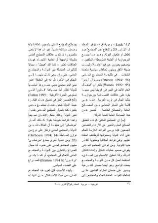 ‫ﻴﻀﻁﻠﻊ ﺍﻟﻤﺠﺘﻤﻊ ﺍﻟﻤﺩﻨﻰ ﺒﺘﺤﺠﻴﻡ ﺴﻠﻁﺔ ﺍﻟﺩﻭﻟﺔ‬           ‫"ﻟﻭﻙ" ‪ – Lock‬ﻭﺤﺭﻴﺔ ﺃﻓﺭﺍﺩﻩ ﺒﺘﻭﻓﻴﺭ ﺍﻟﻤﺤﻙ‬
‫ﻭﻀﻤﺎﻥ ﻤﺴﺎﺀﻟﺔ ﻗﺎﺩﺘﻬﺎ. ﻏﻴﺭ ﺃﻥ ﻫﺫﺍ ﻻ ﻴﻌﻨﻰ‬            ‫ﺃﻭ ﺍﻷﺴﺎﺱ ﺍﻟﻼﺯﻡ ﻟﻠﺩﻓﺎﻉ ﻋﻥ "ﺍﻟﻤﺠﺘﻤﻊ" ﻀﺩ‬
‫ﺒﺎﻟﻀﺭﻭﺭﺓ ﺃﻥ ﺘﻜﻭﻥ ﻋﻼﻗﺎﺕ ﺍﻟﻤﺠﺘﻤﻊ ﺍﻟﻤﺩﻨﻰ‬             ‫ﺘﻐﻠﻐل ﺃﻭ ﻁﻐﻴﺎﻥ ﺍﻟﺩﻭﻟﺔ. ﻭﻫـﻭ ﻤـﺎ ﻴﻀـﻊ‬
‫ﺒﺎﻟﺩﻭﻟﺔ ﺘﻭﺍﺠﻬﻴﺔ ﺃﻭ ﺃﺤﺎﺩﻴﺔ ﺍﻻﺘﺠـﺎﻩ. ﻓﻬـﺫﻩ‬          ‫ﺍﻟﺒﺭﺠﻭﺍﺯﻴﺔ ﺃﻭ ﺍﻟﻁﺒﻘﺔ ﺍﻟﻤﺘﻭﺴﻁﺔ ﻭﺍﻟﻤﺜﻘﻔﻴﻥ –‬
‫ﺍﻟﻌﻼﻗﺎﺕ ﹸﻌﺘﺒﺭ – ﻜﻤﺎ ﺃﻜﺩ "ﻫﻴﺠل" – ﻤﺠﺎﻻ‬
‫ﹰ‬                              ‫ﺘ‬                  ‫ﺒﻭﺼﻔﻬﻡ ﻴﻌﺒﺭﻭﻥ ﻋﻥ ﻗﻴﻡ "ﻋﺎﻤـﺔ" ﻭﻟﻴﺴـﺕ‬
‫ﻟﻠﺘﺄﺜﻴﺭﺍﺕ ﺍﻟﻤﺘﺒﺎﺩﻟﺔ ﺒﻴﻥ ﺍﻟﺩﻭﻟـﺔ ﻭﺍﻟﻤﺠﺘﻤـﻊ‬         ‫ﻀﻴﻘﺔ ﺍﻷﻓﻕ ﻭﻴﺒﻨﻭﻥ ﺘﺤﺎﻟﻔﺎﺕ ﺴﻴﺎﺴﻴﺔ ﻤﺘﻌﺩﺩﺓ‬
‫ﺍﻟﻤﺩﻨﻰ، ﺤﺘﻰ ﻭﺇﻥ ﺴﻌﻰ ﻜـل ﻤﻨﻬﻤـﺎ ﺇﻟـﻰ‬               ‫ﺍﻟﻁﺒﻘﺎﺕ – ﻓﻰ ﻁﻠﻴﻌـﺔ ﺍﻟﻤﺠﺘﻤـﻊ ﺍﻟﻤـﺩﻨﻰ‬
‫ﺍﻟﺘﺤﻜﻡ ﻓﻰ ﺍﻵﺨﺭ، ﺒل ﺇﻨﻪ ﻓﻰ ﺍﻟﺤﻘﻴﻘﺔ ﺍﻋﺘﺒﺭ‬           ‫)85 :4991 ‪ (Bratton‬ـﺩ ﺃﻥ "ﻭﻭﺩﺯ"‬
                                                                ‫ﺒﻴـ‬
‫ﺘﺒﻨﻰ ﻗﻴﺎﻡ ﻤﺠﺘﻤﻊ ﻤﺩﻨﻰ ﻤﺸـﺭﻭﻋﺎ ﺃﺴﺎﺴـﻴﺎ‬
‫ﹰ‬        ‫ﹰ‬                                        ‫)59 :2991 ‪ (Woods‬ﻴﺫﻜﺭ ﺃﻥ "ﺍﻟﻤﺠـﺎل‬
‫ﻟﻠﺩﻭﻟﺔ ﻜﻜل. ﺃﻤﺎ ﺼـﻴﺎﻏﺔ "ﻓـﺎﺘﻭﻥ" ﺍﻟﺘـﻰ‬             ‫ﺍﻟﻌﺎﻡ ﺍﻵﺨﺫ ﻓﻰ ﺍﻟﻨﻤﻭ ﻓﻰ ﺃﻓﺭﻴﻘﻴﺎ ﻟﻴﺱ ﻤﺒﻨﻴـﺎ‬
                                                  ‫ﹰ‬
‫ﺘﺴﺘﻭﺤﻰ ﺍﻟﺨﺒﺭﺓ ﺍﻷﻓﺭﻴﻘﻴﺔ : 5991 ‪(Fatton‬‬             ‫ﺒﻘﻭﺓ ﻋﻠﻰ ﻋﻼﻗﺎﺕ ﺍﻗﺘﺼـﺎﺩﻴﺔ ﺒﻭﺭﺠﻭﺍﺯﻴـﺔ‬
‫)76 ﻓﺘﻀﻤﻥ ﺃﻜﺜﺭ ﻓﻰ ﺘﻌﻤﻴﻕ ﻫـﺫﻩ ﺍﻟﻔﻜـﺭﺓ‬              ‫ﻤﺜﻠﻤﺎ ﺍﻟﺤﺎل ﻓﻰ ﺃﻭﺭﺒﺎ ﺍﻟﻐﺭﺒﻴﺔ.. ﺇﻨﻤـﺎ ﻫـﻰ‬
‫ﺤﻴﺙ "ﺍﻟﺩﻭﻟﺔ ﺘﺘﺤﻭل ﺒﻔﻌـل ﻤﺠﺘﻤـﻊ ﻤـﺩﻨﻰ‬              ‫ﻗﺎﺌﻤﺔ ﻋﻠﻰ ﺍﻟﺘﻤﺎﻴﺯ ﺍﻟﻤﺘﻨﺎﻤﻰ ﺒـﻴﻥ ﺍﻟﻤﺼـﺎﻟﺢ‬
‫ﻴﺘﻐﻴﺭ، ﻜﻤﺎ ﻴﺘﺤﻭل ﺍﻟﻤﺠﺘﻤﻊ ﺍﻟﻤـﺩﻨﻰ ﺒﻔﻌـل‬            ‫ﺍﻟﻌﺎﻤﺔ ﻭﺍﻟﻤﺼﺎﻟﺢ ﺍﻟﺨﺎﺼﺔ.... ﻟﻠﺘﻌﺒﻴﺭ ﻋـﻥ‬
‫ﺘﻐﻴﺭ ﺍﻟﺩﻭﻟﺔ. ﻭﻫﻜﺫﺍ ﻴﺸﻜل ﺍﻻﺜﻨـﺎﻥ ﻨﺴـﻴﺠﺎ‬
‫ﹰ‬                                                           ‫ﻤﺒﺩﺃ ﺍﻟﻤﺴﺎﺀﻟﺔ ﺍﻟﻌﺎﻤﺔ ﻟﻨﺨﺒﺔ ﺍﻟﺩﻭﻟﺔ".‬
‫ﻭﺍﺤﺩﺍ ﺘﺘﺭﺍﺒﻁ ﺨﻴﻭﻁﻪ ﺒﻘﻭﺓ". ﻜـﺫﻟﻙ ﺃﺸـﺎﺭ‬
                                    ‫ﹰ‬             ‫)ﺏ( ﺇﻥ ﺍﻟﻤﺠﺘﻤﻊ ﺍﻟﻤﺩﻨﻰ ﻜﻭﻋﺎﺀ ﻟﺘﺤﻘﻴﻕ‬
‫"ﻤﻭﻨﺘﺴﻜﻴﻭ" ﺇﻟﻰ ﺤﻘﻴﻘـﺔ ﺃﻥ ﺍﻟﻌﻼﻗـﺎﺕ ﺒـﻴﻥ‬            ‫ﺍﻟﺼﺎﻟﺢ ﺍﻟﻌﺎﻡ ﻭﺍﻟﺘﻌﺒﻴﺭ ﻋﻥ ﺍﻹﺭﺍﺩﺓ ﻭﺍﻟﺘﻀﺎﻤﻥ‬
‫ﺍﻟﺩﻭﻟﺔ ﻭﺍﻟﻤﺠﺘﻤﻊ ﺍﻟﻤﺩﻨﻰ ﺘﺭﺘﻜﺯ ﻋﻠﻰ ﻨﻭﻉ ﻤﻥ‬           ‫ﺍﻟﺠﻤﻌﻴﻴﻥ ﻓﺈﻨﻪ ﻴﺭﺴﻰ ﺍﻟﻘﻭﺍﻋﺩ ﺍﻟﻼﺯﻤﺔ ﻟﻠﺤﻜﻡ‬
‫ﺘﻭﺍﺯﻥ ﺍﻟﺴـﻠﻁﺔ -41 :4991 ‪(Harbeson‬‬                 ‫ﻋﻠﻰ ﺃﺩﺍﺀ ﺍﻟﺩﻭﻟﺔ ﻭﻤﺴﺌﻭﻟﻴﻬﺎ ﻟﻠﻭﻅﺎﺌﻑ ﺍﻟﻤﻠﻘﺎﺓ‬
‫)02. ﻭﻤﻥ ﻨﺎﺤﻴﺔ ﺃﺨﺭﻯ ﺼﺎﻍ "ﺠﺭﺍﻤﺸـﻰ"‬                 ‫ﻋﻠﻴﻬﻡ. ﻭﻫﻰ ﻗﻭﺍﻋﺩ ﺃﺨﻼﻗﻴﺔ ﻭﻤﻌﻨﻭﻴﺔ ﺃﻜﺜـﺭ‬
‫ﻤﻔﻬﻭﻡ ﺍﻟﻤﺠﺘﻤﻊ ﺍﻟﻤﺩﻨﻰ ﻋﻠﻰ ﻀﻭﺀ ﺃﻨﻪ ﻤﺠﺎل‬             ‫ﻤﻨﻬﺎ ﻗﺎﻨﻭﻨﻴﺔ. ﻭﻤﻥ ﺜﻡ ﻓﺈﻥ ﺍﻟﻤﺠﺘﻤﻊ ﺍﻟﻤـﺩﻨﻰ‬
‫ﻟﻠﺼﺭﺍﻉ ﻭﺍﻟﺘﻌﺎﻭﻥ ﺒﻴﻥ ﺍﻟﺩﻭﻟـﺔ ﻭﺍﻟﻤﺠﺘﻤـﻊ‬             ‫ﻴﻘﻊ ﻓﻰ ﺼﻤﻴﻡ ﻋﻤﻠﻴﺎﺕ ﺘﺸﻜﻴل ﻭﺇﻋﺎﺩﺓ ﺘﺸﻜﻴل‬
‫ﺍﻟﻤﺩﻨﻰ ﻟﻠﺘﺤﻜﻡ ﻓﻰ ﺍﻟﻤﺠﺘﻤﻊ، ﺃﻭ ﻜﻤـﺎ ﻴﺸـﻴﺭ‬           ‫ﺍﻟﺩﻭﻟﺔ، ﻭﻜﺫﺍ ﺘﺤﻘﻴﻕ ﺍﻻﻨﺴﺠﺎﻡ ﺒﻴﻥ ﺍﻟﻤﺒـﺎﺩﻯﺀ‬
‫"ﺒﺭﺍﺘـﻭﻥ" )‪ (Bratton 1994 b‬ﻟﻠﺼـﺭﺍﻉ‬                ‫ﺍﻟﻤﻨﻅﻤﺔ ﻟﻌﻤل ﻜل ﻤـﻥ ﺍﻟﺩﻭﻟـﺔ ﻭﺍﻟﻤﺠﺘﻤـﻊ‬
                     ‫ﻋﻠﻰ ﺍﻟﻔﻀﺎﺀ ﺍﻟﺴﻴﺎﺴﻰ.‬          ‫ﺒﻤﻌﻨﺎﻩ ﺍﻟﻭﺍﺴﻊ. ﻭﻫﻭ ﺃﻴﻀﺎ ﻤﺼﺩﺭ ﻟﻠﺸـﺭﻋﻴﺔ‬
                                                                     ‫ﹰ‬
‫ﻭﻟﻬﺫﻩ ﺍﻷﺴﺒﺎﺏ ﻓﺈﻥ ﺘﻌﺭﻴـﻑ ﺍﻟﻤﺠﺘﻤـﻊ‬                  ‫ﻭﻴﺴﻬﺭ ﻋﻠﻰ ﻀﻤﺎﻥ ﺍﺤﺘﺭﺍﻡ ﺍﻟﻘﺎﺌﻤﻴﻥ ﻋﻠـﻰ‬
‫ﺍﻟﻤﺩﻨﻰ، ﻤﻥ ﺤﻴﺙ ﺍﻻﺴـﺘﻘﻼل ﻋـﻥ ﺍﻟﺩﻭﻟـﺔ‬               ‫ﺍﻟﺴﻠﻁﺔ ﻟﻠﻘﻭﺍﻋﺩ ﺍﻟﻌﺎﻤﺔ ﻟﻠﺤﻜﻡ ﻭﺍﻟﻤﺠﺘﻤﻊ. ﺇﺫﻥ‬

                      ‫اﻟﻤﺠﻠﺪ رﻗﻢ)٣( أآﺘﻮﺑﺮ ٠٠٠٢‬                                            ‫٦١‬
 