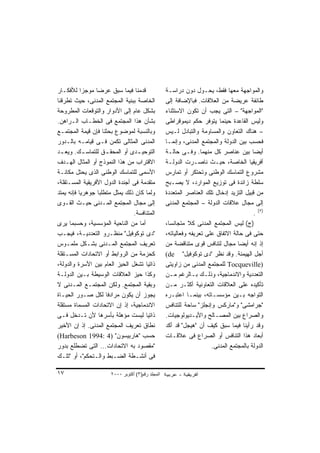 ‫ﻗﺩﻤﻨﺎ ﻓﻴﻤﺎ ﺴﺒﻕ ﻋﺭﻀﺎ ﻤﻭﺠﺯﺍ ﻟﻸﻓﻜـﺎﺭ‬
           ‫ﹰ‬     ‫ﹰ‬                                 ‫ﻭﺍﻟﻤﻭﺍﺠﻬﺔ ﻤﻌﻬﺎ ﻓﻘﻁ، ﻴﺤـﻭل ﺩﻭﻥ ﺩﺭﺍﺴـﺔ‬
‫ﺍﻟﺨﺎﺼﺔ ﺒﺒﻨﻴﺔ ﺍﻟﻤﺠﺘﻤﻊ ﺍﻟﻤﺩﻨﻰ، ﺤﻴﺙ ﺘﻁﺭﻗﻨﺎ‬            ‫ﻁﺎﺌﻔﺔ ﻋﺭﻴﻀﺔ ﻤﻥ ﺍﻟﻌﻼﻗﺎﺕ. ﻓﺒﺎﻹﻀﺎﻓﺔ ﺇﻟﻰ‬
‫ﺒﺸﻜل ﻋﺎﻡ ﺇﻟﻰ ﺍﻷﺩﻭﺍﺭ ﻭﺍﻟﺘﻭﻗﻌﺎﺕ ﺍﻟﻤﻁﺭﻭﺤﺔ‬             ‫"ﺍﻟﻤﻭﺍﺠﻬﺔ" – ﺍﻟﺘﻰ ﻴﺠﺏ ﺃﻥ ﺘﻜﻭﻥ ﺍﻻﺴﺘﺜﻨﺎﺀ‬
‫ﺒﺸﺄﻥ ﻫﺫﺍ ﺍﻟﻤﺠﺘﻤﻊ ﻓﻰ ﺍﻟﺨﻁـﺎﺏ ﺍﻟـﺭﺍﻫﻥ.‬               ‫ﻭﻟﻴﺱ ﺍﻟﻘﺎﻋﺩﺓ ﺤﻴﻨﻤﺎ ﻴﺘﻭﻓﺭ ﺤﻜﻡ ﺩﻴﻤﻭﻗﺭﺍﻁﻰ‬
‫ﻭﺒﺎﻟﻨﺴﺒﺔ ﻟﻤﻭﻀﻭﻉ ﺒﺤﺜﻨﺎ ﻓﺈﻥ ﻗﻴﻤﺔ ﺍﻟﻤﺠﺘﻤـﻊ‬            ‫– ﻫﻨﺎﻙ ﺍﻟﺘﻌﺎﻭﻥ ﻭﺍﻟﻤﺴﺎﻭﻤﺔ ﻭﺍﻟﺘﺒﺎﺩل ﻟـﻴﺱ‬
‫ﺍﻟﻤﺩﻨﻰ ﺍﻟﻤﺜﺎﻟﻰ ﺘﻜﻤﻥ ﻓـﻰ ﻗﻴﺎﻤـﻪ ﺒﺎﻟـﺩﻭﺭ‬             ‫ﻓﺤﺴﺏ ﺒﻴﻥ ﺍﻟﺩﻭﻟﺔ ﻭﺍﻟﻤﺠﺘﻤﻊ ﺍﻟﻤﺩﻨﻰ، ﻭﺇﻨﻤـﺎ‬
‫ﺍﻟﺘﻭﺤﻴ ـﺩﻯ ﺃﻭ ﺍﻟﻤﺤﻘ ـﻕ ﻟﻠﺘﻤﺎﺴ ـﻙ. ﻭ ‪‬ﻌ ـﺩ‬
  ‫ﻴـ‬         ‫ـ‬       ‫ـ‬            ‫ـ‬                ‫ﺃﻴﻀﺎ ﺒﻴﻥ ﻋﻨﺎﺼﺭ ﻜل ﻤﻨﻬﻤﺎ. ﻭﻓـﻰ ﺤﺎﻟـﺔ‬   ‫ﹰ‬
‫ﺍﻻﻗﺘﺭﺍﺏ ﻤﻥ ﻫﺫﺍ ﺍﻟﻨﻤﻭﺫﺝ ﺃﻭ ﺍﻟﻤﺜﺎل ﺍﻟﻬـﺩﻑ‬            ‫ﺃﻓﺭﻴﻘﻴﺎ ﺍﻟﺨﺎﺼﺔ، ﺤﻴـﺙ ﻨﺎﺼـﺭﺕ ﺍﻟﺩﻭﻟـﺔ‬
‫ﺍﻷﺴﻤﻰ ﻟﻠﺘﻤﺎﺴﻙ ﺍﻟﻭﻁﻨﻰ ﺍﻟﺫﻯ ﻴﺤﺘل ﻤﻜﺎﻨـﺔ‬              ‫ﻤﺸﺭﻭﻉ ﺍﻟﺘﻤﺎﺴﻙ ﺍﻟﻭﻁﻨﻰ ﻭﺘﺤﺘﻜﺭ ﺃﻭ ﺘﻤﺎﺭﺱ‬
‫ﻤﺘﻘﺩﻤﺔ ﻓﻰ ﺃﺠﻨﺩﺓ ﺍﻟﺩﻭل ﺍﻷﻓﺭﻴﻘﻴﺔ ﺍﻟﻤﺴـﺘﻘﻠﺔ،‬          ‫ﺴﻠﻁﺔ ﺯﺍﺌﺩﺓ ﻓﻰ ﺘﻭﺯﻴﻊ ﺍﻟﻤﻭﺍﺭﺩ، ﻻ ﻴﺼـﺒﺢ‬
‫ﻭﻟﻤﺎ ﻜﺎﻥ ﺫﻟﻙ ﻴﻤﺜل ﻤﺘﻁﻠﺒﺎ ﺠﻭﻫﺭﻴﺎ ﻓﺈﻨﻪ ﻴﻤﺘﺩ‬
          ‫ﹰ‬       ‫ﹰ‬                                ‫ﻤﻥ ﻗﺒﻴل ﺍﻟﺘﺯ ‪‬ﺩ ﺇﺩﺨﺎل ﺘﻠﻙ ﺍﻟﻌﻨﺎﺼﺭ ﺍﻟﻤﺘﻌﺩﺩﺓ‬
                                                                                ‫ﻴ‬
‫ﺇﻟﻰ ﻤﺠﺎل ﺍﻟﻤﺠﺘﻤﻊ ﺍﻟﻤـﺩﻨﻰ ﺤﻴـﺙ ﺍﻟﻘـﻭﻯ‬               ‫ﺇﻟﻰ ﻤﺠﺎل ﻋﻼﻗﺎﺕ ﺍﻟﺩﻭﻟﺔ – ﺍﻟﻤﺠﺘﻤﻊ ﺍﻟﻤﺩﻨﻰ‬
                                ‫ﺍﻟﻤﺘﻨﺎﻓﺴﺔ.‬                                                ‫)٥( .‬
‫ﺃﻤﺎ ﻤﻥ ﺍﻟﻨﺎﺤﻴﺔ ﺍﻟﻤﺅﺴﺴﻴﺔ، ﻭﺤﺴﺒﻤﺎ ﻴﺭﻯ‬                ‫)ﺝ( ﻟﻴﺱ ﺍﻟﻤﺠﺘﻤﻊ ﺍﻟﻤﺩﻨﻰ ﻜﻼ ﻤﺘﺠﺎﻨﺴﹰ،‬
                                                    ‫ﺎ‬         ‫ﹰ‬
‫"ﺩﻯ ﺘﻭﻜﻭﻓﻴل" ﻤﻨﻅـﺭﻭ ﺍﻟﺘﻌﺩﺩﻴـﺔ، ﻓﻴﺠـﺏ‬               ‫ﺤﺘﻰ ﻓﻰ ﺤﺎﻟﺔ ﺍﻻﺘﻔﺎﻕ ﻋﻠﻰ ﺘﻌﺭﻴﻔﻪ ﻭﻓﻌﺎﻟﻴﺎﺘﻪ،‬
‫ﺘﻌﺭﻴﻑ ﺍﻟﻤﺠﺘﻤﻊ ﺍﻟﻤـﺩﻨﻰ ﺒﺸـﻜل ﻤﻠﻤـﻭﺱ‬                 ‫ﺇﺫ ﺇﻨﻪ ﺃﻴﻀﺎ ﻤﺠﺎل ﻟﺘﻨﺎﻓﺱ ﻗﻭﻯ ﻤﺘﻨﺎﻗﻀﺔ ﻤﻥ‬
                                                                                  ‫ﹰ‬
‫ﻜﺤﺯﻤﺔ ﻤﻥ ﺍﻟﺭﻭﺍﺒﻁ ﺃﻭ ﺍﻻﺘﺤﺎﺩﺍﺕ ﺍﻟﻤﺴـﺘﻘﻠﺔ‬             ‫ﺃﺠل ﺍﻟﻬﻴﻤﻨﺔ. ﻭﻗﺩ ﻨﻅﺭ "ﺩﻯ ﺘﻭﻜﻭﻓﻴل" ‪(de‬‬
‫ﺫﺍﺘﻴﺎ ﺘﺸﻐل ﺍﻟﺤﻴﺯ ﺍﻟﻌﺎﻡ ﺒﻴﻥ ﺍﻷﺴﺭﺓ ﻭﺍﻟﺩﻭﻟﺔ،‬
                                     ‫ﹰ‬             ‫)‪ Tocqueville‬ﻟﻠﻤﺠﺘﻤﻊ ﺍﻟﻤﺩﻨﻰ ﻤﻥ ﺯﺍﻭﻴﺘﻰ‬
‫ﻭﻜﺫﺍ ﺤﻴﺯ ﺍﻟﻌﻼﻗﺎﺕ ﺍﻟﻭﺴﻴﻁﺔ ﺒـﻴﻥ ﺍﻟﺩﻭﻟـﺔ‬              ‫ﺍﻟﺘﻌﺩﺩﻴﺔ ﻭﺍﻻﻨﺩﻤﺎﺠﻴﺔ، ﻭﺫﻟـﻙ ﺒـﺎﻟﺭﻏﻡ ﻤـﻥ‬
‫ﻭﺒﻘﻴﺔ ﺍﻟﻤﺠﺘﻤﻊ. ﻭﻟﻜﻥ ﺍﻟﻤﺠﺘﻤـﻊ ﺍﻟﻤـﺩﻨﻰ ﻻ‬             ‫ﺘﺄﻜﻴﺩﻩ ﻋﻠﻰ ﺍﻟﻌﻼﻗﺎﺕ ﺍﻟﺘﻌﺎﻭﻨﻴﺔ ﺃﻜﺜـﺭ ﻤـﻥ‬
‫ﻴﺠﻭﺯ ﺃﻥ ﻴﻜﻭﻥ ﻤﺭﺍﺩﻓﺎ ﻟﻜل ﺼـﻭﺭ ﺍﻟﺤﻴـﺎﺓ‬
                     ‫ﹰ‬                             ‫ﺍﻟﺘﻭﺍﺠﻪ ﺒـﻴﻥ ﻤﺅﺴﺴـﺎﺘﻪ، ﺒﻴﻨﻤـﺎ ﺍﻋﺘﺒـﺭﻩ‬
‫ﺍﻻﻨﺩﻤﺎﺠﻴﺔ، ﺇﺫ ﺇﻥ ﺍﻻﺘﺤﺎﺩﺍﺕ ﺍﻟﻤﺴﻤﺎﺓ ﻤﺴﺘﻘﻠﺔ‬           ‫"ﺠﺭﺍﻤﺸﻰ" ﻭ"ﻤﺎﺭﻜﺱ ﻭﺇﻨﺠﻠﺯ" ﺴﺎﺤﺔ ﻟﻠﺘﻨﺎﻓﺱ‬
‫ﺫﺍﺘﻴﺎ ﻟﻴﺴﺕ ﻤﺅﻫﻠﺔ ﺒﺄﺴﺭﻫﺎ ﻷﻥ ﺘـﺩﺨل ﻓـﻰ‬ ‫ﹰ‬             ‫ﻭﺍﻟﺼﺭﺍﻉ ﺒﻴﻥ ﺍﻟﻤﺼـﺎﻟﺢ ﻭﺍﻷﻴـﺩﻴﻭﻟﻭﺠﻴﺎﺕ.‬
‫ﻨﻁﺎﻕ ﺘﻌﺭﻴﻑ ﺍﻟﻤﺠﺘﻤﻊ ﺍﻟﻤﺩﻨﻰ. ﺇﺫ ﺇﻥ ﺍﻷﺨﻴﺭ‬             ‫ﻭﻗﺩ ﺭﺃﻴﻨﺎ ﻓﻴﻤﺎ ﺴﺒﻕ ﻜﻴﻑ ﺃﻥ "ﻫﻴﺠل" ﻗﺩ ﺃﻜﺩ‬
‫ﺤﺴﺏ "ﻫﺎﺭﺒﻴﺴﻭﻥ" )4 :4991 ‪(Harbeson‬‬                  ‫ﺃﺒﻌﺎﺩ ﻫﺫﺍ ﺍﻟﺘﻨﺎﻓﺱ ﺃﻭ ﺍﻟﺼﺭﺍﻉ ﻓﻰ ﻋﻼﻗـﺎﺕ‬
‫"ﻤﻘﺼﻭﺩ ﺒﻪ ﺍﻻﺘﺤﺎﺩﺍﺕ... ﺍﻟﺘﻰ ﺘﻀﻁﻠﻊ ﺒﺩﻭﺭ‬                                  ‫ﺍﻟﺩﻭﻟﺔ ﺒﺎﻟﻤﺠﺘﻤﻊ ﺍﻟﻤﺩﻨﻰ.‬
‫ﻓﻰ ﺃﻨﺸـﻁﺔ ﺍﻟﻀـﺒﻁ ﻭﺍﻟـﺘﺤﻜﻡ"، ﺃﻭ "ﺘﻠـﻙ‬

‫٧١‬                     ‫اﻟﻤﺠﻠﺪ رﻗﻢ)٣( أآﺘﻮﺑﺮ ٠٠٠٢‬
 