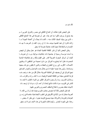 ‫ﺘﻘـﺩﻴـﻡ‬

‫ﻅﻥ ﺍﻟﺒﻌﺽ ﻟﻔﺘﺭﺓ ﻁﺎﻟﺕ ﺃﻥ ﺍﻟﻤﻨﺎﺥ ﺍﻟﺜﻘﺎﻓﻰ ﻓﻰ ﻤﺼﺭ ﻭﺍﻟﺸﺭﻕ ﺍﻟﻌﺭﺒﻰ ﻟـﻡ‬
‫ﻴﻌﺩ ﻴﺘﺴﻊ ﺃﻭ ﻴﺭﺤﺏ ﻜﺜﻴﺭﺍ ﺒﻤﺎ ﻫﻭ ﺠﺎﺩ، ﻏﻴﺭ ﺃﻥ ﺘﺠﺭﺒﺘﻨﺎ ﻓﻰ ﻫﺫﺍ ﺍﻟﻤﻨﺘﺞ ﺍﻟﺜﻘﺎﻓﻰ‬
                                                 ‫ﹰ‬
‫– ﺍﻟﺫﻯ ﺒﻴﻥ ﻴﺩﻴﻙ ﺍﻟﻤﺠﻠﺩ ﺍﻟﺜﺎﻟﺙ ﻤﻨﻪ – ﺃﻜﺩﺕ ﻟﻨﺎ ﺒﺠﻼﺀ ﺃﻥ "ﺍﻟﻌﻤﻠﺔ ﺍﻟﺠﻴﺩﺓ" ﻤـﺎ‬
‫ﺯﺍﻟﺕ ﻗﺎﺩﺭﺓ ﺃﻥ ﺘﺠﺩ ﻟﻨﻔﺴﻬﺎ ﻤﻭﻀـﻌﹰ، ﺇﺫ ﺇﻥ ﺭﺩﻭﺩ ﺍﻟﻔﻌـل ﺍﻟﻤﺭﺤﺒـﺔ ﺒﻬـﺫﻩ‬
                                  ‫ﺎ‬
                    ‫ﺍﻹﺼﺩﺍﺭﺓ ﻭﺍﻟﻤﺘﻔﺎﻋﻠﺔ ﻤﻌﻬﺎ ﻜﺎﻨﺕ ﻤﻔﺎﺠﺄﺓ ﻤﻔﺭﺤﺔ ﻟﻨﺎ ﺒﺤﻕ.‬
‫ﻭﻅﻥ ﺍﻟﺒﻌﺽ ﺜﺎﻨﻴﺎ ﺃﻥ ﻨﺸﺭ ﺍﻟﺜﻘﺎﻓﺔ ﺍﻟﻌﻠﻤﻴﺔ ﺍﻟﺠﺎﺩﺓ ﻫﻭ ﻋﻤل ﻴﻤﻜﻥ ﺃﻥ ﺘﻨﻬﺽ‬
                                                  ‫ﹰ‬
‫ﺒﻪ ﺃﺴﺎﺴﺎ ﻤﺅﺴﺴﺔ ﺭﺴﻤﻴﺔ ﺃﻭ ﺠﺎﻤﻌﻴﺔ ﺫﺍﺕ ﺇﻤﻜﺎﻨﻴﺎﺕ ﻤﻭﺍﺘﻴﺔ، ﺒﻴـﺩ ﺃﻥ ﺘﺠﺭﺒﺘﻨـﺎ‬
                                                            ‫ﹰ‬
‫ﺃﺜﺒﺘﺕ ﺃﻥ "ﻤﺭﻜﺯ ﺍﻟﺒﺤﻭﺙ ﺍﻟﻌﺭﺒﻴﺔ" ﻗﺎﺩﺭ ﻋﻠﻰ ﺍﻟﻘﻴﺎﻡ ﺒﺫﻟﻙ ﺭﻏﻡ ﺇﻤﻜﺎﻨﻴﺎﺘﻪ ﺍﻟﻤﺎﺩﻴﺔ‬
‫ﺍﻟﻤﺤﺩﻭﺩﺓ، ﻨﻅﺭﺍ ﻟﻤﺎ ﻴﺘﻤﺘﻊ ﺒﻪ ﺍﻟﻤﺭﻜﺯ ﻤﻥ ﺩﺍﺌﺭﺓ ﺤﻤﻴﻤﺔ ﻤﻥ ﺍﻟﻤﺜﻘﻔﻴﻥ ﺍﻟـﻭﻁﻨﻴﻴﻥ‬
                                                         ‫ﹰ‬
‫ﺍﻷﺼﻼﺀ، ﺍﻷﻗﺭﺏ ﺇﻟﻰ ﺭﻭﺡ ﺍﻟﺘﻁﻭﻉ ﻭﺍﻟﻌﻁﺎﺀ، ﻭﺍﻟﺫﻴﻥ ﻻ ﻴﻜﻔﻭﻥ ﻋﻥ ﺘﺸـﺠﻌﻴﻨﺎ‬
‫ﻭﻤﺴﺎﻨﺩﺘﻨﺎ. ﻭﻟﻴﺱ ﻫﺫﺍ ﺠﺩﻴﺩﺍ ﻋﻠﻴﻨﺎ؛ ﺇﺫ ﻤﻥ ﺨﻼل ﺩﻑﺀ ﺍﻟﺘﻭﺍﺼل ﻭﺍﻟﺤﻭﺍﺭ ﺍﻟﺼﺎﺩﻕ‬
                                            ‫ﹰ‬
‫ﻨﺠﺢ ﺍﻟﻤﺭﻜﺯ ﻓﻰ ﺃﻥ ﻴﻀﻴﻑ ﺇﻟﻰ ﺍﻟﻤﻜﺘﺒﺔ ﺍﻟﻌﺭﺒﻴﺔ، ﺨﻼل ﺃﻗل ﻤﻥ ﻋﻘـﺩ ﻭﻨﺼـﻑ،‬
‫ﻗﺭﺍﺒﺔ ﺍﻟﺜﻤﺎﻨﻴﻥ ﻤﺠﻠﺩﺍ ﻤﻥ ﺍﻟﺜﻘﺎﻓﺔ ﺍﻟﻌﻠﻤﻴﺔ ﺍﻟﺭﻓﻴﻌﺔ، ﻋـﺩﺍ ﺍﻟﻨﺸـﺭﺍﺕ ﻭﺍﻟﻜﺭﺍﺴـﺎﺕ‬
                                                     ‫ﹰ‬
 ‫ﻭﺴﻼﺴل ﺍﻟﺘﺩﺭﻴﺏ. ﻭﻤﺎ ﺯﺍل ﺒﺤﻭﺯﺓ ﺍﻟﻤﺭﻜﺯ ﺍﻟﻜﺜﻴﺭ ﻤﻥ ﺍﻟﻤﻭﺍﺩ ﺍﻟﻌﻠﻤﻴـﺔ ﺍﻟﻤﻌـﺩﺓ‬
 ‫ﻟﻠﻨﺸﺭ ﻓﻰ ﺍﻟﻘﺭﻴﺏ، ﺴﻭﺍﺀ ﻜﺎﻨﺕ ﻨﺘﺎﺌﺞ ﺃﺒﺤﺎﺙ ﺃﻭ ﺃﻋﻤـﺎل ﻨـﺩﻭﺍﺕ ﺃﻭ ﺘﺭﺠﻤـﺎﺕ‬
              ‫ﻷﺩﺒﻴﺎﺕ ﻨﻌﺘﻘﺩ ﺒﻀﺭﻭﺭﺓ ﺍﻁﻼﻉ ﺍﻟﻤﺜﻘﻑ ﺍﻟﻤﺼﺭﻯ ﻭﺍﻟﻌﺭﺒﻰ ﻋﻠﻴﻬﺎ.‬
 ‫ﻜﻤﺎ ﻅﻥ ﺍﻟﺒﻌﺽ ﺜﺎﻟﺜﺎ ﺃﻨﻨﺎ ﻨﺨﻭﺽ ﻤﻐﺎﻤﺭﺓ ﻜﺒﺭﻯ ﺤﻴﻨﻤﺎ ﻨﻨﻘـل ﺇﻟـﻰ ﺍﻟﻠﻐـﺔ‬
                                               ‫ﹰ‬
‫ﺍﻟﻌﺭﺒﻴﺔ ﻤﺨﺘﺎﺭﺍﺕ ﻤﻥ ﺍﻹﻨﺘﺎﺝ ﺍﻷﻓﺭﻴﻘﻰ ﻓﻰ ﺍﻟﻌﻠﻭﻡ ﺍﻻﺠﺘﻤﺎﻋﻴﺔ، ﺨﺎﺼﺔ ﻓﻰ ﺯﻤـﻥ‬
 ‫ﺍﻟﻌﻭﻟﻤﺔ ﻭﺍﻟﻐﺭﺒﻨﺔ ﻭﺍﻷﻤﺭﻜﺔ، ﺤﻴﺙ ﻴﺼﺒﺢ ﺍﻟﺘﻭﺠﻪ ﺠﻨﻭﺒﺎ - ﻓﻰ ﻨﻅﺭ ﺍﻟـﺒﻌﺽ -‬
                   ‫ﹰ‬
 ‫ﺭﻫﺎﻨﺎ ﻋﻠﻰ ﺍﻟﺠﻭﺍﺩ ﺍﻟﺨﺎﺴﺭ. ﻭﺃﻴﻀﺎ ﻗﺎﻟﺕ ﺍﻟﺘﺠﺭﺒﺔ ﺇﻥ ﻫﺫﻩ "ﺍﻟﻤﻐـﺎﻤﺭﺓ" ﺘﺴـﺘﺤﻕ‬
                                        ‫ﹰ‬                        ‫ﹰ‬
 