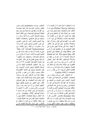 ‫ﺍﻟﻤﻨﻅﻭﺭ ﻤﺅﺴﺴﻪ ‪ institution‬ﻭﻟﻴﺱ ﻤﺠﺭﺩ‬             ‫ﻫ ـﺫﻩ ﺍﻟﻭﻅﻴﻔ ـﺔ ﺒﺎﻟﺭﻋﺎﺌﻴ ـﺔ ﺃﻭ ﺍﻟﺨﺩﻤﻴ ـﺔ /‬
                                                    ‫ـ‬            ‫ـ‬          ‫ـ‬           ‫ـ‬
‫ﺘﻨﻅﻴﻡ. ﻭﺘﻌﺭﻑ ﺍﻟﻤﺅﺴﺴﺔ ﻫﻨﺎ ﺒﺄﻨﻬﺎ ﻤﺠﻤﻭﻋﺔ‬           ‫‪ Welfare Service delivery‬ﻭﻓﻰ ﻫـﺫﺍ‬
‫ﻤﻥ ﺍﻟﻘﻭﺍﻋﺩ ﻭﺍﻟﻘﻭﺍﻨﻴﻥ ﺍﻟﺭﺍﺴﺨﺔ ﻴﺘﻡ ﻭﻀـﻌﻬﺎ‬         ‫ﺍﻹﻁﺎﺭ ﺘﺘﺴﻡ ﺍﻟﻤﻨﻅﻤﺎﺕ ﺒﺄﻨﻬﺎ ﺘﺤﻤل ﺠﺯﺀﺍ ﻤﻥ‬
                                                     ‫ﹰ‬
‫ﻟﻤﻘﺎﺒﻠﺔ ﺍﻟﻤﺼﺎﻟﺢ ﺍﻟﺠﻤﺎﻋﻴﺔ، ﻭﻫﻰ ﻜﺫﻟﻙ ﺃﻨﻤﺎﻁ‬        ‫ﺍﻟﻌﺏﺀ ﻋﻥ ﺍﻟﺩﻭﻟﺔ، ﻜﻤﺎ ﺃﻥ ﻨﺸﺎﻁﻬﺎ ﻴﺅﺩﻯ ﺇﻟﻰ‬
‫ﻤﺴﺘﻘﺭﺓ ﻟﻠﺴﻠﻭﻙ ﺍﻟﺫﻯ ﻴـﺘﻡ ﺍﻻﻋﺘـﺭﺍﻑ ﺒـﻪ‬            ‫ﺘﻘﻠﻴل ﺤﺩﺓ ﺍﻟﺘﻭﺘﺭ ﺍﻟﻨـﺎﺘﺞ ﻋـﻥ ﺍﻟﺘﻔﺎﻭﺘـﺎﺕ‬
‫ﻭﺘﺜﻤﻴﻨﻪ ﻤﻥ ﻗﺒل ﺍﻟﻤﺠﺘﻤﻊ. ﻭﺍﻟﻤﻨﻅﻤﺎﺕ ﺍﻷﻫﻠﻴﺔ‬        ‫ﺍﻻﺠﺘﻤﺎﻋﻴﺔ ﺍﻟﺤﺎﺩﺓ، ﺒﺎﻹﻀﺎﻓﺔ ﺇﻟﻰ ﺃﻨﻬـﺎ ﻗـﺩ‬
‫ﺒﻬﺫﺍ ﺍﻟﻤﻌﻨﻰ ﺘﺘﺠﺎﻭﺯ ﺍﻟﺩﻭﺭ ﺍﻟﺭﻋﺎﺌﻰ- ﺍﻟﺨﺩﻤﻰ‬        ‫ﺘﻠﻌﺏ ﺩﻭﺭﺍ ﺍﻗﺘﺼﺎﺩﻴﺎ ﻓﻰ ﺇﻁﺎﺭ ﺯﻴﺎﺩﺓ ﺍﻟـﺩﺨل‬
‫ﺍﻟﻰ ﺍﻟﺩﻭﺭ ﺍﻟﺘﻨﻤﻭﻯ ﺒﻤﻌﻨﻰ ﺘﻌﺯﻴﺯ ﺍﻟﻘـﺩﺭﺍﺕ،‬         ‫ﻭﺍﻟﻌﻤﺎﻟﺔ ﻭﺍﻹﻨﺘﺎﺝ. ﻋﻠﻰ ﺃﻨﻬﺎ ﻓﻰ ﻫﺫﺍ ﺍﻹﻁﺎﺭ‬
‫ﻭﺍﻟــﺩﻓﺎﻉ ﻋــﻥ ﺍﻟﺤﻘــﻭﻕ ﻭﺍﻟﺘﻤﻜــﻴﻥ‬              ‫ﻻ ﺘﻬﺩﻑ ﻋﺎﺩﺓ ﺇﻟﻰ ﺇﺤﺩﺍﺙ ﺘﻐﻴﻴﺭ ﺠﺫﺭﻯ ﻓﻰ‬
‫‪ Empowerment‬ﻟﻠﺠﻤﺎﻋﺎﺕ ﺍﻟﻤﺴـﺘﻬﺩﻓﺔ.‬                ‫ﻨﻅﺎﻡ ﺍﻟﻤﺠﺘﻤﻊ، ﺒل ﺃﻥ ﻤﻌﻅﻤﻬﺎ ﻴﻌﻤـل ﻓـﻰ‬
‫ﺤﺘﻰ ﻟﻭ ﻗﺩﻤﺕ ﺍﻟﺭﻋﺎﻴـﺔ ﻭﺍﻟﺨـﺩﻤﺎﺕ ﻓﻬـﻰ‬             ‫ﺇﻁﺎﺭ ﻤﺤﺎﻓﻅ ﻴﻬﺩﻑ ﺇﻟﻰ ﺍﻟﺤﻔﺎﻅ ﻋﻠﻰ ﺍﻟﻭﻀﻊ‬
‫ﺘﻘﺩﻤﻬﺎ ﻜﻤﺅﺴﺴﺔ ﻗﺎﻤﺕ ﺃﺴﺎﺴﺎ ﻟﻠـﺩﻓﺎﻉ ﻋـﻥ‬            ‫ﺍﻟﻘﺎﺌﻡ ‪ .The status Quo‬ﻜﻤﺎ ﺃﻨﻬﺎ ﺒﻁﺒﻴﻌﺘﻬﺎ‬
‫ﻤﺼﺎﻟﺢ ﺍﻟﺠﻤﺎﻋﺎﺕ ﻭﺤﻤﺎﻴﺘﻬﺎ، ﻤﻤﺎ ﻴﻌﻁﻴﻬـﺎ‬            ‫ﺍﻟﺭﻋﺎﺌﻴﺔ ﺍﻟﺨﺩﻤﻴﺔ ﻻ ﺘﺴـﺎﻫﻡ ﻓـﻰ ﺘﻌﻅـﻴﻡ‬
‫ﺸﺭﻋﻴﺔ ﻭﻴﻀﻊ ﺘﻁﻭﻴﺭﻫﺎ ﻓﻰ ﺇﻁﺎﺭ ﺍﻟﺘﻐﻴﺭﺍﺕ‬             ‫ﻤﺸﺎﺭﻜﺔ ﺍﻟﻤﻭﺍﻁﻨﻴﻥ. ﻟﺫﻟﻙ ﻓﻘﺩ ﺃﻋﺘﺒﺭ ﺍﻟﺒﻌﺽ‬
‫ﻓﻰ ﺍﻟﺒﻨﻴﺔ ﺍﻻﺠﺘﻤﺎﻋﻴﺔ )ﺍﻟﺒﺼﺎﻡ ٧٩٩١(. ﻭﻗﺩ‬          ‫ﻫﺫﺍ ﺍﻟﺩﻭﺭ، ﺇﻟـﻰ ﺠﺎﻨـﺏ ﺍﻟـﺩﻭﺭ ﺍﻟﺨﻴـﺭﻯ‬
‫ﺒﺭﺯ ﻫﺫﺍ ﺍﻟﻤﻨﻅﻭﺭ ﻟﻠﻤﻨﻅﻤﺎﺕ ﺍﻷﻫﻠﻴـﺔ ﻓـﻰ‬            ‫ﺍﻟﺘﻘﻠﻴﺩﻯ، ﻫﻭ ﺒﻤﺜﺎﺒﺔ ﺇﻋﺎﺩﺓ ﻹﻨﺘـﺎﺝ ﻋﻼﻗـﺎﺕ‬
‫ﺃﻤﺭﻴﻜﺎ ﺍﻟﻼﺘﻴﻨﻴﺔ ﻭﺒﻌﺽ ﺍﻟﺩﻭل ﺍﻵﺴﻴﻭﻴﺔ. ﻭﻟﻡ‬         ‫ﺍﻟﺘﺒﻌﻴﺔ ﻭﺍﻟﺴﻴﻁﺭﺓ ﻭﺍﻟﺴـﻠﺒﻴﺔ ﺍﻟﺘـﻰ ﺴـﺎﺩﺕ‬
‫ﻴﻜﻥ ﺍﻫﺘﻤﺎﻤﻬﺎ ﻤﻭﺠﻬﺎ ﺇﻟﻰ ﺍﻟﺘﻨﻤﻴﺔ ﺍﻻﻗﺘﺼﺎﺩﻴﺔ‬        ‫ﺍﻟﻘﻁﺎﻉ ﺍﻷﻫﻠﻰ ﺘﺎﺭﻴﺨﻴـﺎ ﻓـﻰ ﻜﺜﻴـﺭ ﻤـﻥ‬
‫ﺒﺸﻜل ﻤﺤﺩﻭﺩ، ﻭﻟﻜﻥ ﺇﻟـﻰ ﺘﻐﻴﻴـﺭ ﺍﻟﻭﺍﻗـﻊ‬                        ‫ﺍﻟﻤﺠﺘﻤﻌﺎﺕ 3:2991 ‪.Landim‬‬
‫ﻫﻴﻜﻠﻴﺎ. ﻓﺒﺩﻻ ﻤﻥ ﺍﻟﺘﺭﻜﻴﺯ ﻋﻠﻰ ﻤﺸـﺭﻭﻋﺎﺕ‬            ‫ﺃﻤﺎ ﺍﻟﻤﻨﻅﻭﺭ ﺍﻟﺒﻨﻴـﻭﻯ ﻓﻴـﺭﺘﺒﻁ ﺒـﺩﻭﺭ‬
‫ﺘﺤﻘﻕ ﻨﺘﺎﺌﺞ ﻤﺎﺩﻴﺔ ﻤﺤﺩﺩﺓ ﻟﻠﻔﺌﺎﺕ ﺍﻟﻤﺴـﺘﻔﻴﺩﺓ،‬       ‫ﺍﻟﻤﻨﻅﻤﺎﺕ ﺍﻷﻫﻠﻴﺔ ﻓﻰ ﺍﻟﻤﺴﺎﻫﻤﺔ ﻓﻰ ﻋﻤﻠﻴـﺔ‬
‫ﻜﺎﻥ ﻫﺩﻑ ﻫﺫﻩ ﺍﻟﻤﻨﻅﻤﺎﺕ ﻫﻭ ﺨﻠﻕ ﺍﻟﻤﻭﺍﻁﻥ‬             ‫ﺍﻟﺘﺤﻭل ﺍﻻﺠﺘﻤـﺎﻋﻰ ﻭﺍﻟﺴﻴﺎﺴـﻰ ﻟﻠﻤﺠﺘﻤـﻊ‬
‫ﺍﻟﻘﺎﺩﺭ ﻋﻠﻰ ﺍﻟﺘﻐﻴﻴﺭ ﻋﻥ ﻁﺭﻴﻕ ﺘﻁﺒﻴﻕ ﻤﻨﻬﺞ‬           ‫ﺒﺎﻋﺘﺒﺎﺭﻫﺎ ﺃﺤﺩ ﺍﻟﻔﻭﺍﻋل ﺍﻷﺴﺎﺴﻴﺔ ﻓﻰ ﺍﻟﺒﻨـﺎﺀ‬
‫"ﺍﻟﺘﻌﻠﻴﻡ ﺍﻟﺴﻴﺎﺴـﻰ" ﺍﻟـﺫﻯ ﻭﻀـﻌﻪ ﺒـﺎﻭﻟﻭ‬           ‫ﺍﻻﺠﺘﻤﺎﻋﻰ. ﻭﻴﺘﺴﻡ ﺩﻭﺭﻫﺎ ﻓﻰ ﻫﺫﻩ ﺍﻟﺤﺎﻟﺔ ﻓﻰ‬
‫ﻓﻴﺭﻴﺭﻯ، ﻭﺍﻟﺫﻯ ﻴﻤﺤـﻭ ﺍﻷﻤﻴـﺔ ﺍﻷﺒﺠﺩﻴـﺔ‬             ‫ﻋﻼﻗﺘﻪ ﺒﻤﺅﺴﺴﺎﺕ ﺍﻟﻤﺠﺘﻤﻊ ﺍﻷﺨﺭﻯ )ﺍﻟﺩﻭﻟـﺔ‬
‫ﻭﺍﻟﺴﻴﺎﺴﻴﺔ ﻓﻰ ﻨﻔﺱ ﺍﻟﻭﻗﺕ ﺒﻬـﺩﻑ ﺘﻭﻋﻴـﺔ‬             ‫ﻭﺍﻟﺴـﻭﻕ( ﺒﻜﻭﻨـﻪ ﻴـﺅﺩﻯ ﺇﻟـﻰ ﺍﻟﺘـﻭﺍﺯﻥ‬
                                                       ‫ـ‬     ‫ـ‬       ‫ـ ـ‬            ‫ـ‬
‫ﻭﺘﻌﺒﺌﺔ ﺍﻟﺠﻤﺎﻫﻴﺭ 2991 ‪ . Landim‬ﻭﻓـﻰ‬              ‫ﺍﻻﺠﺘﻤﺎﻋﻰ ﻟﻠﻘﻭﻯ ﺍﻟﻔﺎﻋﻠﺔ ﻭﻟـﻴﺱ ﺘﺎﺒﻌـﺎ ﺃﻭ‬
                                                   ‫ﹰ‬
‫ﻫﺫﺍ ﺍﻹﻁﺎﺭ ﺘﺭﺘﺒﻁ ﺍﻟﻤﻨﻅﻤﺎﺕ ﺍﻷﻫﻠﻴﺔ ﺒﻨﻴﻭﻴـﺎ‬         ‫ﻤﻠﺤﻘﺎ ‪ Residual‬ﺒﺎﻟﻌﻨﺎﺼﺭ ﺍﻷﺨﺭﻯ. ﻜﻤـﺎ‬   ‫ﹰ‬
‫ﺒﺎﻟﺘﻨﻤﻴﺔ، ﺒﺤﻴﺙ ﺘﻜﻭﻥ ﻓﻰ ﻫﺫﻩ ﺍﻟﻌﻤﻠﻴﺔ ﻁﺭﻓـﺎ‬        ‫ﻴﺘﺴﻡ ﺒﺎﻟﺩﻴﻤﻭﻤﺔ ﻭﺒﺄﻨﻪ ﻟﻴﺱ ﻁﺎﺭﺌـﺎ، ﻭﻟـﺫﻟﻙ‬
‫ﻓﻰ ﺸﺒﻜﺔ ﻋﻼﻗﺎﺕ ﻤـﻊ ﺍﻟﺩﻭﻟـﺔ ﻭﺍﻟﻘﻁـﺎﻉ‬              ‫ﻴﻜـﻭﻥ ﻨﺸـﺎﻁﻪ ﻤﺨﻁﻁـﺎ ﻭﻟـﻴﺱ ﻁﺭﻓﻴـﺎ‬
                                                 ‫ـ‬          ‫ـ ـ‬               ‫ـ‬         ‫ـ‬
‫ﺍﻟﺨﺎﺹ، ﻋﻠﻰ ﺃﺴﺎﺱ ﺍﻟﺸﺭﺍﻜﺔ ﺍﻟﻘﺎﺌﻤﺔ ﻋﻠـﻰ‬            ‫‪ ،Adhoc‬ﻭﺃﺨﻴﺭﺍ ﻴﻌﺘﺒﺭ ﺍﻟﻌﻤل ﺍﻷﻫﻠﻰ ﺒﻬـﺫﺍ‬
                      ‫اﻟﻤﺠﻠﺪ رﻗﻢ)٢( ﻡﺎرس ٠٠٠٢‬                                           ‫٦‬
 