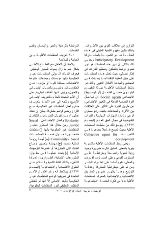 ‫ﺍﻟﻤﺭﺘﺒﻁﺔ ﺒﺎﻟﺭﻋﺎﻴﺔ ﻭﺍﻟﺨﻴﺭ ﻭﺍﻹﺤﺴﺎﻥ ﻭﺘﻘﺩﻴﻡ‬         ‫ﺍﻟﺘﻭﺍﺯﻥ ﻓﻰ ﻋﻼﻗﺎﺕ ﺍﻟﻘﻭﻯ ﺒﻴﻥ ﺍﻷﻁـﺭﺍﻑ.‬
                                ‫ﺍﻟﺨﺩﻤﺎﺕ.‬        ‫ﻭﻟﺫﻟﻙ ﻴﻜﻭﻥ ﻤﻔﻬﻭﻡ ﺍﻟﺘﻨﻤﻴﺔ ﺍﻟﻤﺘﺒﻨﻰ ﻓﻰ ﻫـﺫﻩ‬
‫١-٣ ﺘﻌﺭﻴﻑ ﺍﻟﻤﻨﻅﻤﺎﺕ ﺍﻷﻫﻠﻴـﺔ ﺒـﻴﻥ‬                 ‫ﺍﻟﺤﺎﻟـ ـﺔ ﻫـ ـﻭ ﺍﻟﺘﻨﻤﻴـ ـﺔ ﺒﺎﻟﻤﺸـ ـﺎﺭﻜﺔ‬
                                                    ‫ـ‬           ‫ـ‬          ‫ـ‬     ‫ـ‬
                        ‫ﺍﻟﻌﻭﻟﻤﺔ ﻭﺍﻟﻤﻼﺀﻤﺔ‬        ‫‪ Participatory Development‬ﻭﻴﻌﻨـﻰ‬
                                                  ‫ـ‬
‫ﻴﻼﺤﻅ ﺃﻥ ﺍﻟﺘﻌﺎﻤل ﻤﻊ ﺍﻟﻘﻁـﺎﻉ ﺍﻷﻫﻠـﻰ‬               ‫ﺫﻟﻙ ﺒﺎﻟﺘﺎﻟﻰ ﺃﻥ ﺩﻭﺭ ﻫﺫﻩ ﺍﻟﻤﻨﻅﻤﺎﺕ ﻫﻭ ﺩﻭﺭ‬
‫ﺒﺸﻜل ﻋﺎﻡ ﻤﺎ ﺯﺍل ﻴﺴﻭﺩﻩ ﺍﻟﻤﻌﻴﺎﺭ ﺍﻟﻭﻅﻴﻔﻰ.‬          ‫ﺘﻌﺒﻭﻯ ﻴﺭﺘﺒﻁ ﺒﺎﻟﺘﻤﻜﻴﻥ ﻭﺘﻌﻅﻴﻡ ﺍﻟﻘﺩﺭﺍﺕ ﻓﻰ‬
‫ﻓﻴﻌﺭﻑ ﺍﻟﺒﻨـﻙ ﺍﻟـﺩﻭﻟﻰ ﺍﻟﻤﻨﻅﻤـﺎﺕ ﻏﻴـﺭ‬             ‫ﺇﻁﺎﺭ ﻨﻀﺎﻟﻰ، ﺤﻴﺙ ﺘﻌﻤل ﻫـﺫﻩ ﺍﻟﻤﻨﻅﻤـﺎﺕ‬
‫ﺍﻟﺤﻜﻭﻤﻴﺔ ﺒﺄﻨﻬﺎ ﻤﺅﺴﺴﺎﺕ ﻭﺠﻤﺎﻋﺎﺕ ﻤﺘﻨﻭﻋﺔ‬            ‫ﻋﻠﻰ ﺨﻠﻕ ﺍﻟﻌﻘﻠﻴﺔ ﺍﻟﻨﺎﻗﺩﺓ ﻟﻤـﺎ ﻴﺤـﺩﺙ ﻓـﻰ‬
‫ﺍﻻﻫﺘﻤﺎﻤﺎﺕ، ﻤﺴﺘﻘﻠﺔ ﻜﻠﻴـﺎ ﺃﻭ ﺠﺯﺌﻴـﺎ ﻋـﻥ‬           ‫ﺍﻟﻤﺠﺘﻤﻊ ﻭﺍﻟﻤﺒﺩﻋﺔ ﻷﺸﻜﺎل ﺍﻟﺘﻐﻴﻴﺭ ﻭﺍﻟﺘﻘـﺩﻡ.‬
‫ـﺎﻨﻰ‬‫ـل ﺍﻹﻨﺴـ‬ ‫ـﻡ ﺒﺎﻟﻌﻤـ‬
                     ‫ـﺎﺕ. ﻭﺘﺘﺴـ‬ ‫ﺍﻟﺤﻜﻭﻤـ‬         ‫ﻭﺘﺄﺨﺫ ﺍﻟﻤﻨﻅﻤﺎﺕ ﺍﻷﻫﻠﻴـﺔ ﺒﻬـﺫﺍ ﺍﻟﻤﻔﻬـﻭﻡ‬
‫ﻭﺍﻟﺘﻌﺎﻭﻥ، ﻭﻟﻴﺱ ﻟﺩﻴﻬﺎ ﺃﻫﺩﺍﻑ ﺘﺠﺎﺭﻴﺔ. ﻋﻠﻰ‬          ‫ـﻴﻁ(‬‫ـل )ﺃﻭ ﺍﻟﻭﺴـ‬  ‫ـﻰ ﺍﻟﻔﺎﻋـ‬‫ـﻭﻯ ﻤﻌﻨـ‬ ‫ﺍﻟﺒﻨﻴـ‬
‫ﺃﻥ ﺍﻷﻤﻡ ﺍﻟﻤﺘﺤﺩﺓ ﺘﺄﺨﺫ ﺒـﺎﻟﺘﻌﺭﻴﻑ ﺍﻹﻨﻤـﺎﺌﻰ‬         ‫ﺍﻻﺠﺘﻤﺎﻋﻰ ‪ ،Social agents‬ﺃﻯ ﺃﻨﻬﺎ ﺘﻤﺜل‬
‫ﺍﻷﻭﺴﻊ، ﻭﺘﺘﺠﻪ ﺇﻟﻰ ﻋﺩﻡ ﺍﻷﺨـﺫ ﺒﺘﻌﺭﻴـﻑ‬              ‫ﺍﻟﻘﻭﺓ ﺍﻟﻘﺼﺩﻴﺔ ﺍﻟﻔﺎﻋﻠﺔ ﻓﻰ ﺍﻟﺘﻐﻴﻴﺭ ﺍﻻﺠﺘﻤﺎﻋﻰ،‬
‫ﺼﺎﺭﻡ ﻟﻌﻤل ﺍﻟﻤﻨﻅﻤﺎﺕ ﻏﻴﺭ ﺍﻟﺤﻜﻭﻤﻴﺔ، ﻤـﻊ‬            ‫ﻋﻥ ﻁﺭﻴﻕ ﺍﻟﻘﺩﺭﺓ ﻋﻠﻰ ﺍﻟﺘﺄﺜﻴﺭ ﻋﻠﻰ ﺍﻟﻌﻼﻗﺎﺕ‬
‫ﺍﻗﺘﺭﺍﺡ ﻭﻀﻊ ﻗﻭﺍﺴﻡ ﻤﺸﺘﺭﻜﺔ ﻴﻤﻜﻥ ﺃﻥ ﺘﺤﺩﺩ‬            ‫ﺒﻴﻥ ﺍﻷﻓﺭﺍﺩ ﻭﺍﻟﺠﻤﺎﻋﺎﺕ ﺒﺎﺘﺠﺎﻩ ﺭﻓﻊ ﻤﺴﺘﻭﻯ‬
‫ﻋﻤﻠﻬـﺎ، ﻤـﻥ ﻗﺒﻴـل ﺍﻟﺘﻀـﺎﻤﻥ ﻭﺍﻟﺘﻜﺎﻓـل‬
  ‫ـ‬           ‫ـ‬       ‫ـ‬     ‫ـ ـ‬                 ‫ﺍﻟﻭﻋﻰ ﻭﺯﻴﺎﺩﺓ ﺍﻟﻤﻬﺎﺭﺍﺕ ﺍﻟﺴﻴﺎﺴﻴﺔ ﻭﺍﻟﻘﺩﺭﺍﺕ‬
‫‪ Solidarity‬ﻭﺍﻟﻌﺩل ﺍﻻﺠﺘﻤـﺎﻋﻰ ‪Social‬‬              ‫ﺍﻟﺘﻔﺎﻭﻀﻴﺔ ﻓﻰ ﻤﺠﺎل ﺍﻟﺤﻕ ﺍﻟﻌـﺎﻡ )ﺍﻟﺒﺼـﺎﻡ‬
‫‪ .justice‬ﻭﻤﻥ ﺨﻼل ﻫﺫﺍ ﺍﻟﻤﻨﻅﻭﺭ ﺘﻌﺘﺒـﺭ‬             ‫٧٩٩١(. ﻭﻴﻭﺴﻊ ﺫﻟﻙ ﻤﻥ ﺴﻠﻁﺎﺕ ﺍﻟﻤﻨﻅﻤﺎﺕ‬
‫ﺍﻟﻤﻨﻅﻤﺎﺕ ﻏﻴﺭ ﺍﻟﺤﻜﻭﻤﻴﺔ ﺒﺄﻨﻬﺎ )ﺃ( ﻤﻨﻅﻤﺎﺕ‬          ‫ﺍﻷﻫﻠﻴﺔ ﺒﺤﻴﺙ ﺘﺼﺒﺢ ﻓـﺎﻋﻼ ﺠﻤﺎﻋﻴـﺎ ﻓـﻰ‬
‫ـﺎﺕ‬  ‫ـﺔ ﺍﻟﺠﻤﺎﻋـ‬‫ﻤﺘﻤ ـﻭﺭﺓ ـﻭل ﺨﺩﻤـ‬
                         ‫ﺤـ‬       ‫ﺤـ‬            ‫ـﺔ ‪Collective agent for‬‬         ‫ﺍﻟﺘﻨﻤﻴــ‬
‫‪) Community- based‬ﺏ( ﻟﻬ ـﺎ ﺭﺅﻴ ـﺔ‬
 ‫ـ‬      ‫ـ‬                                                                 ‫‪.development‬‬
‫ﺍﻨﻤﺎﺌﻴﺔ ﻤﺤﺩﺩﺓ )ﺝ( ﻤﻬﻤﺘﻤﺔ ﺒﺘﺤﺴﻴﻥ ﺃﻭﻀﺎﻉ‬           ‫ﻭﻴﻌﻨﻰ ﺭﺒﻁ ﺍﻟﻤﻨﻅﻤﺎﺕ ﺍﻷﻫﻠﻴﺔ ﺒﺎﻟﺘﻨﻤﻴـﺔ‬
‫ﺍﻟﻔﺌﺎﺕ ﺍﻟﺘﻰ ﺘﺘﺠﺎﻭﺯﻫﺎ ﺃﻭ ﺘﻀﺭﻫﺎ ﺍﻟﺘﻭﺠﻬﺎﺕ‬          ‫ﺒﻨﻴﻭﻴﺎ ﺒﺎﻟﻤﻌﻨﻰ ﺍﻟﺴﺎﺒﻕ ﺫﻜﺭﻩ، ﻀﺭﻭﺭﺓ ﻭﺠﻭﺩ‬
‫ﺍﻹﻨﻤﺎﺌﻴﺔ )ﺩ( ﻴﺘﺤﺩﺩ ﻋﻤﻠﻬـﺎ ﻓـﻰ ﺤﻘـﻭل:‬            ‫ﺭﺅﻴﺔ ﺘﻨﻤﻭﻴﺔ ﻭﺍﻀـﺤﺔ ﻭﻤﺘﺭﺍﺒﻁـﺔ ﻋﻠـﻰ‬
‫ﺍﻟﻤﺸﺭﻭﻋﺎﺕ ﺍﻹﻨﻤﺎﺌﻴﺔ، ﺍﻟﻁـﻭﺍﺭﻯﺀ، ﺇﻋـﺎﺩﺓ‬           ‫ﺍﻟﻤﺴﺘﻭﻯ ﺍﻟﻘﻭﻤﻰ ﻭﻋﻠﻰ ﺍﻟﻤﺴـﺘﻭﻯ ﺍﻟﻔـﺭﺩﻯ‬
‫ﺍﻟﺘﺄﻫﻴل، ﻭﻜﺫﻟﻙ ﺜﻘﺎﻓﺔ ﺍﻟﺘﻨﻤﻴﺔ ﻭﺍﻟـﺩﻓﺎﻉ ﻋـﻥ‬       ‫ﻭﺍﻟﻤﺤﻠﻰ، ﺘﻘﻭﻡ ﺃﺴﺎﺴﺎ ﻋﻠﻰ ﺍﺤﺘـﺭﺍﻡ ﺍﻟﺒﺸـﺭ‬
‫ﺍﻟﺤﻘﻭﻕ ﺍﻻﻗﺘﺼﺎﺩﻴﺔ ﻭﺍﻻﺠﺘﻤﺎﻋﻴـﺔ )ﺍﻟﺒﺼـﺎﻡ‬           ‫ﻭﻤﻥ ﺜﻡ ﻋﻠﻰ ﺩﻴﻤﻘﺭﺍﻁﻴﺔ ﺍﻟﻤﺸﺎﺭﻜﺔ ﻭﻋﺩﺍﻟـﺔ‬
‫٧٩٩١(. ﻭﻴﻼﺤﻅ ﺃﻨﻪ ﺭﻏﻡ ﺍﻫﺘﻤـﺎﻡ ﺍﻷﻤـﻡ‬              ‫ﺍﻟﺘﻭﺯﻴﻊ. ﻭﻫﻨـﺎ ﻴﻅﻬـﺭ ﻤﻔﻬـﻭﻡ ﺍﻟﺤﻘـﻭﻕ‬
‫ﺍﻟﻤﺘﺤﺩﺓ ﻓﻰ ﺘﻌﺭﻴﻔﻬﺎ ﺍﻟﻭﺍﺴﻊ ﻟﻠﻤﻨﻅﻤﺎﺕ ﻏﻴـﺭ‬         ‫ﺍﻻﻗﺘﺼﺎﺩﻴﺔ ﻭﺍﻻﺠﺘﻤﺎﻋﻴﺔ ﻜﻤﺤﺭﻙ ﻟﻠﻤﻨﻅﻤﺎﺕ‬
‫ﺍﻟﺤﻜﻭﻤﻴﺔ ﺒﺎﻟﺒﻌﺩ ﺍﻹﻨﻤﺎﺌﻰ ﺇﻻ ﺃﻨﻬﺎ ﻟﻡ ﺘﺘﺨﻁﻰ‬        ‫ﺍﻷﻫﻠﻴﺔ ﺒﺩﻻ ﻤﻥ ﻓﻜﺭﺓ ﺍﻟﺨﺩﻤـﺔ ﺍﻻﺠﺘﻤﺎﻋﻴـﺔ‬
‫ﺍﻟﻤﻨﻅﻭﺭ ﺍﻟﻭﻅﻴﻔﻰ ﻟﺩﻭﺭ ﺍﻟﻤﻨﻅﻤﺎﺕ ﺍﻟﺤﻜﻭﻤﻴﺔ،‬
‫٧‬                     ‫اﻟﻤﺠﻠﺪ رﻗﻢ)٢( ﻡﺎرس ٠٠٠٢‬
 