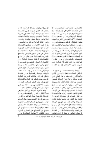 ‫ﺍﻷﻤﺭﻴﻜﻴﺔ. ﻭﺘﻬﺩﻑ ﺴﻴﺎﺴﺎﺕ ﺍﻟﻌﻭﻟﻤـﺔ ﺍﻟﺘـﻰ‬            ‫ﺍﻻﻗﺘﺼﺎﺩﻯ ﻭﺍﻻﺠﺘﻤﺎﻋﻰ ﻭﺍﻟﺴﻴﺎﺴﻰ، ﻭﺤﻴـﺙ‬
‫ﺤﺩﺩﺘﻬﺎ ﻫﺫﻩ ﺍﻟﻘﻭﻯ ﺍﻟﻤﻬﻴﻤﻨﺔ ﺇﻟـﻰ ﺇﺨﻀـﺎﻉ‬            ‫ﺘﻌﻤل ﺍﻟﻤﻨﻅﻤﺎﺕ ﺍﻷﻫﻠﻴﺔ ﻓﻰ ﺇﻁـﺎﺭ ﻨﻅـﻡ ﻻ‬
‫ﺍﻟﻌﺎﻟﻡ ﺒﻜل ﻜﻴﺎﻨﺎﺘﻪ ﻵﻟﻴﺎﺕ ﺘﺩﻓﻌﻪ ﺇﻟﻰ ﺍﻟﺘﺭﺍﺒﻁ‬       ‫ﺘﺴﻤﺢ ﺒﺎﻟﺩﻴﻤﻭﻗﺭﺍﻁﻴـﺔ ﺒﻤﻌﻨـﻰ ﺍﻟﻤﺸـﺎﺭﻜﺔ‬
‫ﻭﺍﻟﺘﻔﺎﻋل ﺍﻗﺘﺼﺎﺩﻴﺎ ﻭﺴﻴﺎﺴﻴﺎ ﻭﺜﻘﺎﻓﻴﺎ ﺒﺎﻋﺘﺒﺎﺭﻩ‬       ‫ﺍﻟﺤﻘﻴﻘﻴﺔ ﻟﻠﻤـﻭﺍﻁﻨﻴﻥ، ﻓـﺈﻥ ﺒﻌـﺽ ﻫـﺫﻩ‬
‫ﻜﻴﺎﻨﺎ ﻭﺍﺤﺩﺍ ﻴﺭﺘﺒﻁ ﺒﺴﻭﻕ ﻋﺎﻟﻤﻴـﺔ ﻭﺍﺤـﺩﺓ.‬
                                 ‫ﹰ‬               ‫ﺍﻟﻤﻨﻅﻤﺎﺕ ﺍﻷﻫﻠﻴﺔ ﺘﻠﻌﺏ ﺩﻭﺭﺍ ﺘﺤﺭﻴﺭﻴﺎ ﺒﻬﺩﻑ‬
                                                                ‫ﹰ‬
‫ﻭﺘﺒﺭﺯ ﺁﻟﻴﺎﺕ ﺍﻟﻌﻭﻟﻤﺔ ﻓﻰ ﺘﻴﺎﺭﻴﻥ ﺃﺴﺎﺴـﻴﻴﻥ.‬          ‫ﺘﺤﻘﻴﻕ ﺍﻻﺴﺘﻘﻼل ﺍﻟﻭﻁﻨﻰ ﻭﺒﻬـﺩﻑ ﺘﻁـﻭﻴﺭ‬
‫ﻴﻨﺯﻉ ﺍﻟﺘﻴﺎﺭ ﺍﻷﻭل ﺍﻟـﻰ ﺘﺨﻁـﻰ ﺍﻟﻜﻴﺎﻨـﺎﺕ‬            ‫ـﺎﺩﻴﺔ‬‫ـﻴﺔ ﻭﺍﻻﻗﺘﺼـ‬ ‫ـﺭ ـﻨﻅﻡ ﺍﻟﺴﻴﺎﺴـ‬
                                                                               ‫ﻭﺘﻐﻴﻴـ ﺍﻟـ‬
‫ﺍﻟﻘﻭﻤﻴﺔ ﻋﻥ ﻁﺭﻴﻕ ﺇﻀﻌﺎﻑ ﺍﻟﺩﻭﻟﺔ ﺍﻟﻘﻭﻤﻴـﺔ‬            ‫ﻭﺍﻻﺠﺘﻤﺎﻋﻴﺔ ﺍﻟﺴﺎﺌﺩﺓ ﺒﺤﻴﺙ ﻴﺼﺒﺢ ﺍﻟﻤﺠﺘﻤـﻊ‬
‫ﺍﻟﻤﺭﻜﺯﻴﺔ ﺴﻴﺎﺴﻴﺎ ﻟﺼـﺎﻟﺢ ﻓﺌـﺎﺕ ﺍﻟﻤﺠﺘﻤـﻊ‬            ‫ﺃﻜﺜﺭ ﺩﻴﻤﻭﻗﺭﺍﻁﻴﺔ ﻭﻋﺩﺍﻟﺔ. ﻫﺫﺍ ﺇﻟـﻰ ﺠﺎﻨـﺏ‬
‫ﺍﻟﻤﺤﻠﻰ ﻓﻰ ﺇﻁﺎﺭ ﺘﺸﺠﻴﻊ ﻤﺎ ﻴﺴﻤﻰ ﺒﺎﻟﻤﺠﺘﻤﻊ‬            ‫ﺍﻟﺩﻭﺭ ﺍﻟﺘﻨﻤﻭﻯ ﺍﻟﺘﻌﺒﻭﻯ ﺍﻟﻨﻀﺎﻟﻰ ﺍﻟﺫﻯ ﺘﻘـﻭﻡ‬
‫ﺍﻟﻤﺩﻨﻰ، ﻭﺍﻗﺘﺼـﺎﺩﻴﺎ ﻋـﻥ ﻁﺭﻴـﻕ ﺩﻤـﺞ‬                ‫ﺒﻪ ﺍﻟﻤﻨﻅﻤﺎﺕ ﺍﻷﻫﻠﻴـﺔ ﻓـﻰ ﺒﻌـﺽ ﻫـﺫﻩ‬
‫ﺍﻻﻗﺘﺼﺎﺩﻴﺎﺕ ﺍﻟﻭﻁﻨﻴﺔ ﺩﻤﺠـﺎ ﻜـﺎﻤﻼ ﻓـﻰ‬               ‫ﺍﻟﻤﺠﺘﻤﻌﺎﺕ ﻭﺍﻟـﺫﻯ ﻴﻘـﻭﻡ ﻋﻠـﻰ ﺘﻤﻜـﻴﻥ‬
‫ﺍﻻﻗﺘﺼﺎﺩ ﺍﻟﺭﺃﺴﻤﺎﻟﻰ ﺍﻟﻌﺎﻟﻤﻰ ﻤﻊ ﺘﺄﻤﻴﻥ ﺤﺭﻴﺔ‬          ‫ﺍﻟﻤﻭﺍﻁﻨﻴﻥ ﻤﻥ ﺃﺠل ﺍﻟﻤﺸﺎﺭﻜﺔ ﺍﻟﻔﻌﺎﻟـﺔ ﻓـﻰ‬
‫ﺃﻨﺘﻘﺎل ﺭﺃﺱ ﺍﻟﻤﺎل ﻭﺍﻹﻨﺘﺎﺝ. ﻭﻫﺫﺍ ﻤﺎ ﻴﺤﺩﺙ‬           ‫ﻋﻤﻠﻴﺎﺕ ﺍﻟﺘﻐﻴﻴﺭ ﺍﻻﺠﺘﻤﺎﻋﻰ )ﺍﻟﺒـﺎﺯ ٧٩٩١:‬
‫ﻟﺩﻭل ﺍﻟﺠﻨﻭﺏ ﻭﺍﻗﺘﺼﺎﺩﻴﺎﺘﻬﺎ. ﺃﻤﺎ ﺍﻟﺘﻴﺎﺭ ﺍﻟﺜﺎﻨﻰ‬                                           ‫٨٣(.‬
‫ﻓﻴﺘﻤﺜل ﻓﻰ ﺍﻻﺘﺠـﺎﻩ ﺇﻟـﻰ ﺇﻨﺸـﺎﺀ ﺘﻜـﺘﻼﺕ‬             ‫ﻭﻨﺘﻴﺠﺔ ﻟﻬﺫﺍ ﺍﻻﺨﺘﻼﻑ ﻓـﺈﻥ ﺍﻟﺘﻌﺭﻴـﻑ‬
‫ﻭﻜﻴﺎﻨﺎﺕ ﺴﻴﺎﺴﻴﺔ ﻭﺍﻗﺘﺼﺎﺩﻴﺔ ﻏﻴـﺭ ﻗﻭﻤﻴـﺔ‬             ‫ﺍﻟﻭﻅﻴﻔﻰ ﻟﻠﻤﻨﻅﻤﺎﺕ ﺍﻷﻫﻠﻴـﺔ ﻴﻜـﻭﻥ ﺃﻜﺜـﺭ‬
‫ﺘﺘﺨﻁﻰ ﻗﺩﺭﺍﺘﻬﺎ ﻭﺇﻤﻜﺎﻨﺎﺘﻬﺎ ﻗـﺩﺭﺍﺕ ﺍﻟﺩﻭﻟـﺔ‬          ‫ﻤﻼﺀﻤﺔ ﻟﻠﺩﻭﺭ ﺍﻟﺫﻯ ﻴﻘﻭﻡ ﺒﻪ ﻫﺫﺍ ﺍﻟﻘﻁﺎﻉ ﻓـﻰ‬
‫ﺍﻟﻘﻭﻤﻴﺔ، ﺒﻬﺩﻑ ﺘﻌﻅﻴﻡ ﻗﻭﺓ ﺍﻟﺩﻭل ﻭﺍﻟﻜﻴﺎﻨـﺎﺕ‬         ‫ﺍﻟﻐﺭﺏ ﺒﺎﻋﺘﺒﺎﺭﻩ ﺁﻟﻴﺔ ﻤـﻥ ﺁﻟﻴـﺎﺕ ﺘﺴـﻴﻴﺭ‬
‫ﺍﻟﻜﺒﺭﻯ ﻓﻰ ﺇﻁﺎﺭ ﺍﻟﻨﻅﺎﻡ ﺍﻟﻌـﺎﻟﻤﻰ ﺍﻟﺠﺩﻴـﺩ.‬          ‫ﺍﻟﻤﺠﺘﻤﻊ ﻓﻰ ﺇﻁﺎﺭ ﺍﻟﻨﻅﺎﻡ ﺍﻟﻘﺎﺌﻡ. ﺃﻤﺎ ﺴـﻴﺎﺩﺘﻪ‬
‫ﻭﻴﺒﺭﺯ ﻫﺫﺍ ﺍﻻﺘﺠﺎﻩ ﻓﻰ ﺤﺭﻜـﺔ ﺘﻁـﻭﺭ ﺩﻭل‬              ‫ﻓﻜﺭﻴﺎ ﻋﻠﻰ ﻤﺴﺘﻭﻯ ﺍﻟﻌﺎﻟﻡ ﻓﻬﻭ ﺘﻌﺒﻴـﺭ ﻋـﻥ‬
      ‫ﺍﻟﻐﺭﺏ ﺍﻟﺭﺃﺴﻤﺎﻟﻰ )ﺍﻟﺒﺎﺯ ٧٩٩١: ٦٢(.‬          ‫ﻫﻴﻤﻨﺔ ﻫﺫﻩ ﺍﻟﺩﻭل ﻓﻜﺭﻴﺎ ﻭﺜﻘﺎﻓﻴـﺎ، ﻜﺎﻨﻌﻜـﺎﺱ‬
‫ﻭﺘﻌﺩ ﻅﺎﻫﺭﺓ ﺍﻟﻌﻭﻟﻤﺔ ﻤﻥ ﺃﻜﺜﺭ ﺍﻟﻅﻭﺍﻫﺭ‬               ‫ﻟﻠﻬﻴﻤﻨﺔ ﺍﻻﻗﺘﺼﺎﺩﻴﺔ ﻭﺍﻟﺴﻴﺎﺴﻴﺔ، ﻋﻠﻰ ﺁﻟﻴـﺎﺕ‬
‫ﻤﺤﻼ ﻟﻠﻨﻘﺎﺵ ﻭﺍﻟﺤﻭﺍﺭ ﻭﺍﻟﺨﻼﻑ، ﻓـﻰ ﻫـﺫﻩ‬              ‫ﺍﻟﻨﻅﺎﻡ ﺍﻟﻌﺎﻟﻤﻰ ﺍﻟﺠﺩﻴﺩ، ﻭﺘﺯﺍﻴﺩ ﻫﺫﻩ ﺍﻟﻬﻴﻤﻨـﺔ‬
‫ﺍﻟﻤﺭﺤﻠﺔ ﺍﻟﺘﺎﺭﻴﺨﻴﺔ؛ ﺤﻴﺙ ﺃﻨﻬﺎ ﺘﺘﻡ ﻓﻰ ﺇﻁـﺎﺭ‬         ‫ﻓﻰ ﺇﻁﺎﺭ ﺍﻟﺘﺼﺎﻋﺩ ﻓﻰ ﻋﻤﻠﻴـﺎﺕ ﺍﻟﻌﻭﻟﻤـﺔ.‬
‫ﻤﻥ ﻋﺩﻡ ﺘﻜـﺎﻓﺅ ﺍﻟﻘـﻭﻯ ﺒـﻴﻥ ﺩﻭل ﺍﻟﻌـﺎﻟﻡ‬            ‫ﺨﺎﺼﺔ ﺒﻌﺩ ﺍﻟﺘﻁﻭﺭﺍﺕ ﺍﻟﻌﺎﻟﻤﻴﺔ ﻤﻨـﺫ ﺒﺩﺍﻴـﺔ‬
‫ﺍﻟﺭﺃﺴـﻤﺎﻟﻰ ﻭﺩﻭل ﺍﻟﻌـﺎﻟﻡ ﺍﻟﺜﺎﻟـﺙ ﺍﻟﻨﺎﻤﻴـﺔ‬
 ‫ـ‬           ‫ـ‬        ‫ـ‬             ‫ـ‬            ‫ﺍﻟﺘﺴﻌﻴﻨﺎﺕ ﻭﺍﻟﺘﻰ ﺃﺩﺕ ﺇﻟﻰ ﻅﻬـﻭﺭ ﺁﻟﻴـﺎﺕ‬
‫ﻭﺍﻟﻤﺘﺨﻠﻔﺔ، ﻤﻊ ﺴﻴﺎﺩﺓ ﻋﻼﻗـﺎﺕ ﺍﻻﺴـﺘﻐﻼل‬              ‫ﺠﺩﻴﺩﺓ ﻹﻋﺎﺩﺓ ﺘﺸﻜﻴل ﺍﻟﻌﺎﻟﻡ ﺍﻗﺘﺼﺎﺩﻴﺎ ﻭﺴﻴﺎﺴﻴﺎ‬
‫ﺍﻻﻗﺘﺼﺎﺩﻴﺔ ﻭﺍﻟﻬﻴﻤﻨﺔ ﺍﻟﺴﻴﺎﺴﻴﺔ، ﻤﻤﺎ ﻴﺅﺩﻯ ﺍﻟﻰ‬        ‫ﻭﺜﻘﺎﻓﻴﺎ ﻓﻰ ﺇﻁﺎﺭ ﻨﻅﺎﻡ ﻋﺎﻟﻤﻰ ﺠﺩﻴـﺩ، ﻴﻘـﻭﻡ‬
‫ﺼﺭﺍﻉ ﺒﻴﻥ ﺍﻟﻤﺼﺎﻟﺢ ﻋﻠﻰ ﺍﻟﻤﺴﺘﻭﻯ ﺍﻟﺩﻭﻟﻰ،‬             ‫ﻋﻠﻰ ﻗﻁﺒﻴﺔ ﻭﺍﺤـﺩﺓ ﻤﺘﻤﺜﻠـﺔ ﻓـﻰ ﺍﻟﻨﻅـﺎﻡ‬
‫ﻭﺒﻴﻥ ﺍﻟﻁﺒﻘﺎﺕ ﺍﻻﺠﺘﻤﺎﻋﻴﺔ ﺍﻟﻤﺨﺘﻠﻔـﺔ ﻋﻠـﻰ‬            ‫ﺍﻟﺭﺃﺴﻤﺎﻟﻰ ﺍﻟﻌﺎﻟﻤﻰ ﺒﺯﻋﺎﻤﺔ ﺍﻟﻭﻻﻴﺎﺕ ﺍﻟﻤﺘﺤﺩﺓ‬
‫٩‬                      ‫اﻟﻤﺠﻠﺪ رﻗﻢ)٢( ﻡﺎرس ٠٠٠٢‬
 