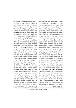 ‫ﻭﻤﻥ ﺍﻟﻤﻬﻡ ﻫﻨﺎ ﻤﻼﺤﻅﺔ ﺃﻥ ﺃﺼﺤﺎﺏ ﻫﺫﻩ‬                 ‫ﺍﻟﻤﺴﺘﻭﻯ ﺍﻟﻤﺤﻠﻰ، ﻭﻗﺩ ﺍﻨﺘﻘل ﻫﺫﺍ ﺍﻟﺼـﺭﺍﻉ‬
‫ﺍﻟﺩﻋﻭﺓ ﻗﻠﻤﺎ ﻴﺘﻌﺭﻀﻭﻥ ﻟﻌﺩﻡ ﺍﻟﺘﻜـﺎﻓﺅ ﺒـﻴﻥ‬           ‫ﺃﺨﻴﺭﺍ ﺍﻟﻰ ﺴﺎﺤﺔ ﺍﻟﻤﻨﻅﻤﺎﺕ ﻏﻴﺭ ﺍﻟﺤﻜﻭﻤﻴـﺔ.‬
‫ﺍﻷﻁﺭﺍﻑ ﻓﻰ ﺇﻁﺎﺭ ﻋﻤﻠﻴﺎﺕ، ﺍﻟﻌﻭﻟﻤﺔ. ﺭﻏﻡ‬              ‫ﻓﻅﻬﺭ ﺘﺭﻜﻴﺯ ﺍﻟﻤﻨﻅﻤﺎﺕ ﺍﻷﻫﻠﻴﺔ ﺍﻟﻐﺭﺒﻴﺔ ﻋﻠﻰ‬
‫ﺃﻥ ﻋﺩﻡ ﺍﻟﺘﻜﺎﻓﺅ ﻫﺫﺍ ﻴﻅﻬﺭ ﺒﺸﻜل ﻭﺍﻀﺢ ﻓﻰ‬             ‫ﻀﺭﻭﺭﺓ ﺒﻨﺎﺀ ﻤﺠﺘﻤﻊ ﻤﺩﻨﻰ ﻋﺎﻟﻤﻰ، ﺨـﺎﺭﺝ‬
‫ﺇﻁﺎﺭ ﺍﻟﺸﺒﻜﺎﺕ ﺍﻟﻌﺎﻟﻤﻴﺔ ﻟﻠﻤﻨﻅﻤـﺎﺕ ﺍﻷﻫﻠﻴـﺔ‬          ‫ﺍﻟﻔﻀﺎﺀ ﺍﻟﺨﺎﺹ ﺒﺎﻟﺩﻭﻟﺔ ﺍﻟﻘﻭﻤﻴﺔ، ﻴﻘﻭﻡ ﻋﻠـﻰ‬
‫ﺍﻟﺘﻰ ﺘﺴﻴﻁﺭ ﻋﻠﻴﻬﺎ، ﻤﻥ ﺤﻴـﺙ ﺍﻟﺘﻭﺠﻬـﺎﺕ‬              ‫ـﺎﺩﻴﺔ‬‫ـﺎﺕ ﺍﻻﻗﺘﺼـ‬  ‫ـﺎﺱ ـﺒﻜﺎﺕ ﻟﻠﻌﻼﻗـ‬
                                                                                ‫ﺸـ‬      ‫ﺃﺴـ‬
‫ﻭﺍﻟﺒﺭﺍﻤﺞ ﻓﻰ ﻏﺎﻟﺏ ﺍﻷﺤﻴـﺎﻥ، ﺍﻟﻤﻨﻅﻤـﺎﺕ‬              ‫ﻭﺍﻻﺠﺘﻤﺎﻋﻴﺔ ﻭﺍﻟﺜﻘﺎﻓﻴﺔ ﺍﻟﺘﻰ ﺘﻜﻭﻥ ﻓﻀـﺎﺀﺍﺕ‬
        ‫ﺍﻷﻫﻠﻴﺔ ﺍﻟﻐﺭﺒﻴﺔ )ﺍﻟﺒﺎﺯ ٧٩٩١: ١٦٢(.‬        ‫ﺘﻘﻭﻡ ﻋﻠﻰ ﺍﻟﺘﺤـﺎﻟﻑ ﺍﻟـﻭﺍﻋﻰ ﻷﺸـﺨﺎﺹ،‬
‫ﻭﻴﻬﻤﻨﺎ ﻫﻨﺎ ﻤﻼﺤﻅﺔ ﺃﻥ ﻋﻭﻟﻤﺔ ﺍﻟﻤﻨﻅﻤﺎﺕ‬               ‫ﻭﻤﺠﻤﻭﻋﺎﺕ ﻤﻥ ﺃﻤﺎﻜﻥ ﻤﺨﺘﻠﻔﺔ ﻤﻥ ﺍﻟﻌـﺎﻟﻡ.‬
‫ﺍﻷﻫﻠﻴﺔ ﺘﺅﺩﻯ ﺇﻟﻰ ﺘﻜﺭﻴﺱ ﺍﻟﺩﻭﺭ ﺍﻟـﻭﻅﻴﻔﻰ‬             ‫ﻭﻗﺩ ﻗﺎﻤﺕ ﺒﺎﻟﻔﻌل ﺍﻟﻌﺩﻴﺩ ﻤﻥ ﺍﻟﺸﺒﻜﺎﺕ ﻋﺒـﺭ‬
‫ﻟﻠﻤﻨﻅﻤﺎﺕ ﺍﻷﻫﻠﻴﺔ ﻓﻰ ﺩﻭل ﺍﻟﻌﺎﻟﻡ ﺍﻟﺜﺎﻟﺙ، ﺇﻟﻰ‬        ‫ﺍﻟﻘﻭﻤﻴﺔ ﻓﻰ ﺇﻁﺎﺭ "ﻤﺠﺘﻤﻌﺎﺕ ﻋﺎﻟﻤﻴﺔ ﻤﺘﺨﻴﻠﺔ"‬
‫ﺠﺎﻨﺏ ﺠﻌﻠﻬﺎ ﺁﻟﻴﺔ ﻟﺘﻨﻔﻴﺫ ﺭﺅﻯ ﻭﺨﻁﻁ ﺘﻨﻤﻭﻴﺔ‬           ‫‪Imaginative world communities‬‬
‫ﺘﻬﺩﻑ ﺃﺴﺎﺴﺎ ﻹﺩﻤﺎﺝ ﻫﺫﻩ ﺍﻟﺩﻭل ﻓـﻰ ﺇﻁـﺎﺭ‬             ‫ﺘﺘﺤﺩﻯ ﺍﻟﻨﻅﻡ ﺍﻟﻘﻭﻤﻴﺔ ) 2991 ,‪Lipschutz‬‬
‫ﺍﻟﻨﻅﺎﻡ ﺍﻟﻌﺎﻟﻤﻰ ﺍﻟﺠﺩﻴﺩ ﻭﻤﻥ ﺜﻡ ﺘﻜﺭﻴﺱ ﺍﻟﺘﺒﻌﻴﺔ‬       ‫( ﻭﻓﻰ ﻫﺫﺍ ﺍﻻﺘﺠﺎﻩ ﺍﻟﻌﺎﻡ ﻨﺤﻭ ﺍﻟﻌﻭﻟﻤﺔ ﺘﻭﺍﺠﻪ‬
‫ﻭﺍﻟﺘﺨﻠﻑ. ﻭﺘﺴﺘﺒﻌﺩ ﻫﺫﻩ ﺍﻟﻌﻤﻠﻴﺔ ﺒﺎﻟﻀـﺭﻭﺭﺓ‬           ‫ﺍﻟﻤﻨﻅﻤﺎﺕ ﺍﻷﻫﻠﻴﺔ ﺍﻟﻭﻁﻨﻴﺔ ﺘﺤﺩﻴﺎ ﻗﻭﻴﺎ. ﻓﺭﻏﻡ‬
‫ﺍﻟﺩﻭﺭ ﺍﻟﺒﻨﻴﻭﻯ ﻟﻠﻤﻨﻅﻤﺎﺕ ﺍﻷﻫﻠﻴﺔ ﺍﻟﺫﻯ ﻴﻘﺎﻭﻡ‬         ‫ﺃﻨﻬﺎ ﺘﺭﻜﺯ ﺃﺴﺎﺴﺎ ﻋﻠﻰ ﺍﻟﻘﻀﺎﻴﺎ ﺍﻟﻤﺤﻠﻴﺔ، ﻓﺈﻥ‬
‫ﺒﻁﺒﻴﻌﺘﻪ ﺍﻟﻨﻀﺎﻟﻴﺔ ﺍﻟﻭﻁﻨﻴـﺔ ﻫﻴﻤﻨـﺔ ﺁﻟﻴـﺎﺕ‬          ‫ﺘﺄﺜﺭ ﻫﺫﻩ ﺍﻟﻘﻀﺎﻴﺎ ﺒﺎﻟﻌﻭﺍﻤل ﺍﻟﺩﻭﻟﻴﺔ ﻓﻰ ﺘﺯﺍﻴﺩ.‬
 ‫ﺍﻟﻌﻭﻟﻤﺔ ﺍﻟﻘﺎﺌﻤﺔ ﻋﻠﻰ ﻋﺩﻡ ﺘﻜﺎﻓﺅ ﺍﻟﻘﻭﻯ ﺩﻭﻟﻴﺎ.‬      ‫ﺒﺎﻹﻀﺎﻓﺔ ﺇﻟﻰ ﺃﻥ ﻤﻌﻅﻡ ﻤﺅﺴﺴﺎﺕ ﺍﻟﺘﻤﻭﻴـل‬
‫ﻭﻫﻨﺎ ﺘﺒﺭﺯ ﺃﻤﺎﻤﻨﺎ ﻗﻀـﻴﺔ ﻋﻠـﻰ ﺃﻋﻠـﻰ‬                ‫ﺍﻟﺩﻭﻟﻴﺔ ﻤﺜل ﺍﻟﺒﻨﻙ ﺍﻟﺩﻭﻟﻰ ﻭﻭﻜـﺎﻻﺕ ﺍﻷﻤـﻡ‬
‫ﻤﺴﺘﻭﻯ ﻤﻥ ﺍﻷﻫﻤﻴﺔ ﺘﺘﻌﻠـﻕ ﺒﺤـﻕ ﻭﻗـﺩﺭﺓ‬               ‫ﺍﻟﻤﺘﺤﺩﺓ ﺘﺸﺘﺭﻁ ﻭﺼﻭل ﺍﻟﻤﻨﻅﻤﺎﺕ ﺍﻷﻫﻠﻴـﺔ‬
‫ﻤﺠﺘﻤﻌﺎﺕ ﺍﻟﻌﺎﻟﻡ ﺍﻟﺜﺎﻟـﺙ، ﻋﻠـﻰ ﺍﻻﺨﺘﻴـﺎﺭ‬            ‫ﺍﻟﻭﻁﻨﻴﺔ ﺍﻟﻰ ﻤﺴﺘﻭﻴﺎﺕ ﺘﺤﺩﺩﺕ ﻤﻌﺎﻟﻤﻬﺎ ﻓـﻰ‬
‫ﺍﻟﺘﻨﻤﻭﻯ ﺍﻟﺼﺤﻴﺢ ﻭﺍﻟﻤﻼﺌﻡ، ﻭﺍﻟﺫﻯ ﻴﻤﻜﻥ ﺃﻥ‬            ‫ﺨﺎﺭﺝ ﺒﻼﺩﻫﺎ. ﻭﺒﻨﺎﺀ ﻋﻠﻰ ﺫﻟـﻙ ﻓﻘـﺩ ﺯﺍﺩﺕ‬
‫ﻴﺅﺩﻯ ﺇﻟﻰ ﺘﺤﻘﻴﻕ ﺍﻟﺘﻨﻤﻴﺔ ﺍﻟﺸﺎﻤﻠﺔ ﺍﻗﺘﺼـﺎﺩﻴﺎ‬         ‫ﺍﻟﻀﻐﻭﻁ ﻨﺤﻭ ﺍﻟﻌﻤل ﻋﻠﻰ ﺘﻭﺤﻴﺩ ﺍﻟﺸـﺭﻭﻁ‬
‫ﻭﺍﺠﺘﻤﺎﻋﻴﺎ ﻭﺴﻴﺎﺴﻴﺎ ﻭﺜﻘﺎﻓﻴﺎ ﺒﺄﺒﻌﺎﺩﻫﺎ ﺍﻟﻤﺤﻠﻴـﺔ‬      ‫ﺍﻟﻘﺎﻨﻭﻨﻴﺔ ﺍﻟﻤﺅﺜﺭﺓ ﻋﻠﻰ ﺍﻟﻤﻨﻅﻤﺎﺕ ﺍﻷﻫﻠﻴﺔ ﻓﻰ‬
‫ﻭﺍﻟﻘﻭﻤﻴﺔ، ﻭﺒﻬﺩﻑ ﺍﻟﻘﻀﺎﺀ ﻋﻠـﻰ ﺍﻟﺘﺨﻠـﻑ‬              ‫ﺍﻟﻤﻨﺎﻁﻕ ﺍﻟﻤﺨﺘﻠﻔﺔ ﻭﻤﻥ ﺜﻡ ﻴـﺭﻯ ﻤﻌﻀـﺩﻭﺍ‬
‫ﻭﺍﻟﺘﺒﻌﻴﺔ، ﻭﺒﺤﻴﺙ ﻴﻤﻜﻥ ﺘﺤﻭﻴل ﺁﻟﻴﺎﺕ ﺍﻟﻌﻭﻟﻤﺔ‬         ‫ﻓﻜﺭﺓ ﺍﻟﻌﻭﻟﻤﺔ ﺃﻥ ﺍﻟﻤﻨﻅﻤﺎﺕ ﺍﻷﻫﻠﻴﺔ "ﻻ ﻴﻤﻜﻨﻬﺎ‬
‫ﺍﻟﻘﺎﺌﻤﺔ ﻋﻠﻰ ﻋﺩﻡ ﺍﻟﺘﻜﺎﻓﺅ ﻭﺍﻟﻬﻴﻤﻨﺔ، ﺇﻟﻰ ﺁﻟﻴﺎﺕ‬      ‫ﺃﻥ ﺘﺘﺠﺎﻫل ﺍﻟﺘﻨﻤﻴﺔ ﺍﻟﻌﺎﻟﻤﻴﺔ، ﺍﻟﺘـﻰ ﺘﺤـﺩﺙ‬
‫ﺘﻘﻭﻡ ﻋﻠﻰ ﺍﻟﺘﻔﺎﻋـل ﺍﻟﻤﺘﻜـﺎﻓﻰﺀ ﻭﺍﻟﺘﺒـﺎﺩل‬           ‫ﺤﻭﻟﻬﺎ ﻭﻋﻠﻴﻬﺎ ﺃﻥ ﺘﺘﻜﻴﻑ ﻤﻌﻬﺎ ﺒﺸﻜل ﺃﻭ ﺒﺂﺨﺭ‬
‫ﻭﺍﻟﺤﻭﺍﺭ ﺍﻟﺤﻀﺎﺭﻯ ﻓﻰ ﻋﺎﻟﻡ ﺃﻜﺜﺭ ﺇﻨﺴـﺎﻨﻴﺔ.‬           ‫ﺤﺘﻰ ﻴﻤﻜﻨﻬﺎ ﺍﻟﺘﻌﺎﻤل ﻤـﻊ ﻋـﺎﻟﻡ ﻤﺘـﺩﺍﺨل‬
‫ﻭﻴﺭﺘﺒﻁ ﻫﺫﺍ ﺍﻻﺨﺘﻴﺎﺭ، ﺒﺎﻟﻀﺭﻭﺭﺓ، ﺒﺘﻌﻅـﻴﻡ‬            ‫ـل" ,‪Salamon) & Anheier‬‬            ‫ﻭﻤﺘﻔﺎﻋـ‬
‫ﻗﺩﺭﺍﺕ ﺍﻟﻤﻭﺍﻁﻨﻴﻥ ﻋﻠﻰ ﺍﻟﻤﺸﺎﺭﻜﺔ ﺍﻟﺤﻘﻴﻘﻴـﺔ‬                                   ‫32 -221 :4991(‬
                       ‫اﻟﻤﺠﻠﺪ رﻗﻢ)٢( ﻡﺎرس ٠٠٠٢‬                                          ‫٠١‬
 