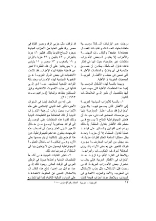 ‫ﻗﺩ ﺘﻭﻗﻔﺕ ﻤﺜل ﺤﺯﺒﻰ ﺍﻟﻭﻓﺩ ﻭﻤﺼﺭ ﺍﻟﻔﺘﺎﺓ ﻓﻰ‬            ‫ﺩﺭﺠﺎﺕ ﻋﺩﻡ ﺍﻻﺭﺘﺒﺎﻁ، ﺃﺸـﻜﺎﻻ ﻤﺅﺴﺴـﻴﺔ‬
‫ﻤﺼﺭ. ﻭﻗﺩ ﻅﻬﺭ ﺍﻟﻌﺩﻴﺩ ﻤﻥ ﺍﻷﺤﺯﺍﺏ ﺍﻟﺠﺩﻴﺩﺓ‬             ‫ﻤﺘﻌﺩﺩﺓ ﻤﻨﻬﺎ، ﺍﺘﺤـﺎﺩﺍﺕ ﻭ ﻨﻘﺎﺒـﺎﺕ ﺍﻟﻌﻤـﺎل‬
‫ﺒﻤﺠﺭﺩ ﺍﻟﺴﻤﺎﺡ ﻗﺎﻨﻭﻨﻴﺎ ﺒﺫﻟﻙ. ﻓﻅﻬﺭ ٦٤ ﺤﺯﺒﺎ‬           ‫‪ Trade Unions‬ﻭﺍﻟﻨﻘﺎﺒــﺎﺕ ﺍﻟﻤﻬﻨﻴــﺔ‬
‫ﺒﺎﻟﺠﺯﺍﺌﺭ ﻭ ٣٤ ﺒﺎﻟﻴﻤﻥ ﻭ ٣٢ ﺤﺯﺒﺎ ﺒﺎﻷﺭﺩﻥ‬             ‫ﻭﺍﻷﺤﺯﺍﺏ )ﻻ ﻴﻌﺘﺒـﺭ ﺍﻟـﺒﻌﺽ ﺍﻷﺤـﺯﺍﺏ‬
‫ﻭ ٩١ ﺒﺎﻟﻤﻐﺭﺏ ﻭ ٣١ ﺒﻤﺼﺭ ﻭ ١١ ﺒﺘﻭﻨﺱ‬                 ‫ﻤﻨﻅﻤﺎﺕ ﻏﻴﺭ ﺤﻜﻭﻤﻴﺔ، ﺤﻴﺙ ﺃﻨﻬﺎ ﻓﻰ ﺇﻁﺎﺭ‬
‫ﻭ ٦ ﺒﻤﻭﺭﻴﺘﺎﻨﻴﺎ. ﻋﻠﻰ ﺃﻥ ﻫﺫﻩ ﺍﻟﻁﻔﺭﺓ ﻻ ﺘﻌﺒﺭ‬          ‫ﻗﺎﻋﺩﺓ ﺘﺩﺍﻭل ﺍﻟﺴـﻠﻁﺔ، ﻴﻤﻜـﻥ ﺃﻥ ﺘﺼـﺒﺢ‬
‫ﻋﻥ ﻓﺎﻋﻠﻴﺔ ﺤﻘﻴﻘﻴﺔ ﻟﻬﺫﻩ ﺍﻷﺤﺯﺍﺏ. ﻓﻘﺩ ﻜﺸﻔﺕ‬            ‫ﺤﻜﻭﻤﻴﺔ ﻓﻰ ﺃﻯ ﻭﻗﺕ(، ﻭﺍﻟﻤﻨﻅﻤﺎﺕ ﺍﻷﻫﻠﻴـﺔ‬
‫ﺍﻻﻨﺘﺨﺎﺒﺎﺕ ﻓﻰ ﺒﻌﺽ ﺍﻟﺩﻭل ﺍﻟﻌﺭﺒﻴـﺔ ﻋـﻥ‬               ‫ﺍﻟﺘﻰ ﺘﺴﻤﻰ ﻓﻰ ﻤﻌﻅـﻡ ﺍﻷﻗﻁـﺎﺭ ﺍﻟﻌﺭﺒﻴـﺔ‬
‫ﺍﻟﻨﺨﺒﻭﻴﺔ ﺍﻟﺴﻴﺎﺴﻴﺔ ﻟﻬﺫﻩ ﺍﻻﺤـﺯﺍﺏ ﻭﻀـﺂﻟﺔ‬                           ‫ﺍﻟﺠﻤﻌﻴﺎﺕ ﺍﻟﺨﻴﺭﻴﺔ ﺃﻭ ﺍﻷﻫﻠﻴﺔ.‬
‫ﺍﻟﻘﻭﺍﻋﺩ ﺍﻟﺸﻌﺒﻴﺔ ﻟﻤﻌﻅﻤﻬﺎ، ﻤﻤـﺎ ﺃﺩﻯ ﺇﻟـﻰ‬            ‫ﻭﻴﻬﻤﻨﺎ ﺒﺎﻟﻨﺴﺒﺔ ﻟﻬﺫﻩ ﺍﻷﺸﻜﺎل ﺍﻟﻤﺅﺴﺴـﻴﺔ‬
‫ﻓﺸﻠﻬﺎ ﻓﻰ ﺠﺫﺏ ﺍﻷﺼﻭﺍﺕ ﺍﻻﻨﺘﺨﺎﺒﻴﺔ، ﻭﻓﻭﺯ‬               ‫)ﻓﻴﻤﺎ ﻋﺩﺍ ﺍﻟﻤﻨﻅﻤﺎﺕ ﺍﻷﻫﻠﻴﺔ ﺍﻟﺘﻰ ﺴﻭﻑ ﻨﻌﻭﺩ‬
‫ﺍﻟﻤﺴﺘﻘﻠﻴﻥ ﺒﻤﻘﺎﻋﺩ ﺒﺭﻟﻤﺎﻨﻴﺔ )ﺇﺒـﺭﺍﻫﻴﻡ، ﺴـﻌﺩ‬         ‫ﺇﻟﻴﻬﺎ ﺒﺎﻟﺘﻔﺼﻴل ﺃﻥ ﻨﺸﻴﺭ ﺇﻟـﻰ ﺍﻟﻤﻼﺤﻅـﺎﺕ‬
                               ‫٣٩٩١: ٤٢(.‬                                            ‫ﺍﻟﺘﺎﻟﻴﺔ:‬
‫ﻋﻠﻰ ﺃﻨﻪ ﻤﻥ ﺍﻟﻤﻼﺤﻅ ﺃﻴﻀﺎ ﻓﻰ ﺍﻟﺴﻨﻭﺍﺕ‬                 ‫١- ﺒﺎﻟﻨﺴﺒﺔ ﻟﻸﺤﺯﺍﺏ ﺍﻟﺴﻴﺎﺴﻴﺔ ﺍﻟﻌﺭﺒﻴـﺔ‬
‫ﺍﻷﺨﻴﺭﺓ ﺘﺄﺜﻴﺭ ﺍﻟﻤﺩ ﺍﻟﺩﻴﻨﻰ ﺍﻹﺴﻼﻤﻰ ﻋﻠﻰ ﻫﺫﻩ‬           ‫)ﻓﻰ ﺍﻷﻗﻁﺎﺭ ﺍﻟﺫﻯ ﻴﺴـﻤﺢ ﻓﻴﻬـﺎ ﺒﺘﻜـﻭﻴﻥ‬
‫ﺍﻷﺤﺯﺍﺏ، ﺒﺤﻴﺙ ﺯﺩﺍﺕ ﺸـﻌﺒﻴﺔ ﺍﻷﺤـﺯﺍﺏ‬                  ‫ﺍﻷﺤﺯﺍﺏ( ﻓﻘﺩ ﻴﻤﻜﻥ ﺍﻋﺘﺒﺎﺭ ﺍﻟﻤﻌﺎﺭﻀﺔ ﻤﻨﻬﺎ‬
‫ﺍﻟﺩﻴﻨﻴﺔ ﺃﻭ ﺘﻠﻙ ﺍﻟﻤﺘﺤﺎﻟﻔﺔ ﻤﻊ ﺍﻟﺘﻨﻅﻴﻤﺎﺕ ﺍﻟﺩﻴﻨﻴﺔ‬     ‫ﻤﻥ ﻤﺅﺴﺴﺎﺕ ﺍﻟﻤﺠﺘﻤﻊ ﺍﻟﻤـﺩﻨﻰ، ﺤﻴـﺙ ﺃﻥ‬
‫ﻭﺫﻟﻙ ﻟﻘﺩﺭﺓ ﻫﺫﻩ ﺍﻟﻤﻨﻅﻤﺎﺕ ﻋﻠﻰ ﺍﻟﻭﺼـﻭل‬               ‫ﻫﺎﻤﺵ ﺍﻟﺩﻴﻤﻭﻗﺭﺍﻁﻴﺔ ﺍﻟﻤﺘﺎﺡ ﻻ ﻴﺴـﻤﺢ ﻓـﻰ‬
‫ﺇﻟﻰ ﻗﻭﺍﻋﺩ ﺠﻤﺎﻫﻴﺭﻴﺔ ﺃﻭﺴـﻊ ﻤـﻥ ﺨـﻼل‬                 ‫ﻤﻌﻅﻡ ﺘﻠﻙ ﺍﻷﻗﻁﺎﺭ ﺒﺘﺩﺍﻭل ﺍﻟﺴﻠﻁﺔ. ﻭﻟـﺫﻟﻙ‬
‫ﺍﻟﺸﻌﻭﺭ ﺍﻟﺩﻴﻨﻰ ﺍﻟﻌﺎﻡ. ﻭﺤﻴﺙ ﺃﻥ ﺃﺼﺤﺎﺏ ﻫﺫﻩ‬            ‫ﻭﺭﻏﻡ ﻨﺹ ﺍﻟﻘﻭﺍﻨﻴﻥ ﻭﺍﻟﺩﺴﺎﺘﻴﺭ ﻋﻠﻰ ﻗﻭﺍﻋـﺩ‬
‫ﺍﻟﺘﻭﺠﻬﺎﺕ ﻴﻌﻠﻨﻭﻥ ﻋﺩﺍﺀﻫﻡ ﻟﻠﺩﻴﻤﻭﻗﺭﺍﻁﻴﺔ، ﻓﺈﻥ‬          ‫ﻋﻤﻠﻴﺔ ﻟﺘﺩﺍﻭل ﺍﻟﺴﻠﻁﺔ، ﺇﻻ ﺃﻥ ﺤﺯﺒـﺎ ﻭﺍﺤـﺩ‬
‫ﻫﺫﺍ ﺍﻟﻭﻀﻊ ﻴﺜﻴﺭ ﺇﺸﻜﺎﻟﻴﺔ ﻟﻡ ﻴﺘﻡ ﺤﺴﻤﻬﺎ ﺤﺘﻰ‬           ‫ﻴﻅل ﻤﺤﺘﻜﺭﺍ ﻟﺴﻠﻁﺔ ﺍﻟﺤﻜﻡ ﻟﻔﺘﺭﺍﺕ ﻁﻭﻴﻠـﺔ،‬
‫ـﺔ‬‫ـﺔ ـﺘﻐﻼل ﺍﻟﻌﻤﻠﻴـ‬
                ‫ﺍﻵﻥ، ـﻰ ﺇﻤﻜﺎﻨﻴـ ﺍﺴـ‬
                                  ‫ﻭﻫـ‬             ‫ﻤﻤﺎ ﻴﺠﻌل ﻤﻥ ﺃﺤﺯﺍﺏ ﺍﻟﻤﻌﺎﺭﻀـﺔ ﻤﺠـﺭﺩ‬
‫ﺍﻟﺩﻴﻤﻭﻗﺭﺍﻁﻴﺔ ﻟﻭﺼﻭل ﻤﻥ ﻻ ﻴﺅﻤﻨﻭﻥ ﺒﻬﺎ ﺍﻟﻰ‬            ‫ﻗﻨﻭﺍﺕ ﻟﻠﺘﻌﺒﻴﺭ ﻋﻥ ﺒﻌـﺽ ﺍﻵﺭﺍﺀ ﻭﺍﻟـﺭﺅﻯ‬
                ‫ﺍﻟﺴﻠﻁﺔ، ﺜﻡ ﻀﺭﺒﻬﺎ ﺒﻌﺩ ﺫﻟﻙ.‬         ‫ﺍﻟﻤﺨﺎﻟﻔﺔ ﻟﻤﻭﻗـﻑ ﺍﻟﺤﻜﻭﻤـﺎﺕ ﻭﺃﺤﺯﺍﺒﻬـﺎ.‬
‫٢- ﺘﻌﺘﺒﺭ ﺍﻟﻨﻘﺎﺒﺎﺕ ﺍﻟﻤﻬﻨﻴﺔ ﻫـﻰ ﺃﻨﺸـﻁ‬               ‫ﻭﻴﻼﺤﻅ ﻓﻰ ﺍﻟﻔﺘﺭﺓ ﺍﻷﺨﻴـﺭﺓ ﺘﺯﺍﻴـﺩ ﻋـﺩﺩ‬
‫ﺍﻟﺘﻨﻅﻴﻤﺎﺕ ﺍﻟﻤﺩﻨﻴﺔ ﻭﺃﻋﻼﻫﺎ ﺼﻭﺘﺎ ﻓﻰ ﺍﻟﻭﻁﻥ‬            ‫ﺍﻷﺤﺯﺍﺏ ﻓﻰ ﺍﻷﻗﻁﺎﺭ ﺍﻟﻌﺭﺒﻴﺔ. ﻓﺈﻟﻰ ﺠﺎﻨـﺏ‬
‫ﺍﻟﻌﺭﺒﻰ ﻓﻰ ﺍﻟﻭﻗﺕ ﺍﻟﺤﺎﻟﻰ. ﻭﻴﻌﻭﺩ ﺫﻟﻙ ﺇﻟـﻰ‬            ‫ﺍﺴﺘﻤﺭﺍﺭ ﺒﻌﺽ ﺍﻷﺤـﺯﺍﺏ ﺍﻟﻌﺭﻴﻘـﺔ ﺍﻟﺘـﻰ‬
‫ﻋﺩﺓ ﻋﻭﺍﻤل ﻤﻥ ﺃﻫﻤﻬﺎ؛ ﺘﻤﺘﻊ ﻫﺫﻩ ﺍﻟﻨﻘﺎﺒـﺎﺕ‬            ‫ﻭﺠﺩﺕ ﻗﺒل ﺍﻻﺴﺘﻘﻼل، ﻤﺜل ﺤﺯﺏ ﺍﻻﺴﺘﻘﻼل‬
‫ﺒﺎﻻﺴﺘﻘﻼل ﺍﻟﻨﺴﺒﻰ ﻋﻥ ﺍﻟﺤﻜﻭﻤﺔ ﻻﻋﺘﻤﺎﺩﻫـﺎ‬              ‫ﻓﻰ ﺍﻟﻤﻐﺭﺏ، ﻭﺍﻷﻤﺔ ﻭﺍﻟﺤﺯﺏ ﺍﻻﺘﺤﺎﺩﻯ ﻓﻰ‬
‫ﻋﻠﻰ ﺍﻟﻤﻭﺍﺭﺩ ﺍﻟﻤﺎﻟﻴﺔ ﺍﻟﺫﺍﺘﻴﺔ، ﻜﻤﺎ ﺃﻨﻬﺎ ﺘﺘﻤﺘـﻊ‬      ‫ﺍﻟﺴﻭﺩﺍﻥ، ﻭﻴﻼﺤﻅ ﻋﻭﺩﺓ ﺃﺤﺯﺍﺏ ﻗﺩﻴﻤﺔ ﻜﺎﻨﺕ‬
                        ‫اﻟﻤﺠﻠﺪ رﻗﻢ)٢( ﻡﺎرس ٠٠٠٢‬                                          ‫٤١‬
 