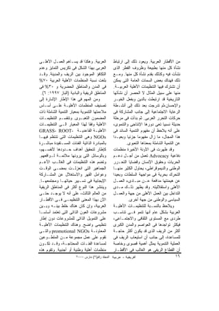 ‫ﺍﻟﻌﺭﺒﻴﺔ. ﻭﻫﻜﺫﺍ ﻗﺩ ﻴﺴـﺎﻫﻡ ﺍﻟﻌﻤـل ﺍﻷﻫﻠـﻰ‬           ‫ﻤﻥ ﺍﻷﻗﻁﺎﺭ ﺍﻟﻌﺭﺒﻴﺔ. ﻭﻴﻌﻭﺩ ﺫﻟﻙ ﺇﻟﻰ ﺍﺭﺘﺒﺎﻁ‬
‫ﺍﻟﻌﺭﺒﻰ ﺒﻬﺫﺍ ﺍﻟﺸﻜل ﻓﻰ ﺘﻜﺭﻴﺱ ﺍﻟﺘﻤﺎﻴﺯ ﻭﻋﺩﻡ‬          ‫ﻨﺸﺄﺓ ﻜل ﻤﻨﻬﺎ ﺒﻁﺒﻴﻌﺔ ﻭﻅﺭﻭﻑ ﺍﻟﻘﻁﺭ ﺍﻟﺫﻯ‬
‫ﺍﻟﺘﻜﺎﻓﺅ ﺍﻟﻤﻭﺠﻭﺩ ﺒﻴﻥ ﺍﻟﺭﻴﻑ ﻭﺍﻟﻤﺩﻴﻨﺔ. ﻭﻗـﺩ‬         ‫ﻨﺸﺄﺕ ﻓﻴﻪ ﻭﻜﺫﻟﻙ ﺒﻘﺩﻡ ﻨﺸﺄﺓ ﻜل ﻤﻨﻬﺎ. ﻭﻤـﻊ‬
‫ﺒﻠﻐﺕ ﻨﺴﺒﺔ ﺍﻟﻤﻨﻅﻤﺎﺕ ﺍﻷﻫﻠﻴﺔ ﺍﻟﻌﺭﺒﻴﺔ ٠٧%‬            ‫ﺫﻟﻙ ﻓﻬﻨﺎﻙ ﺒﻌﺽ ﺍﻟﺴﻤﺎﺕ ﺍﻟﻌﺎﻤﺔ ﺍﻟﺘﻰ ﻴﻤﻜﻥ‬
‫ﻓﻰ ﺍﻟﻤﺩﻥ ﻭﺍﻟﻤﻨﺎﻁﻕ ﺍﻟﺤﻀﺭﻴﺔ ﻭ ٠٣% ﻓﻰ‬               ‫ﺃﻥ ﺘﺸﺘﺭﻙ ﻓﻴﻬﺎ ﺍﻟﺘﻨﻅﻴﻤﺎﺕ ﺍﻷﻫﻠﻴﺔ ﺍﻟﻌﺭﺒﻴـﺔ.‬
 ‫ﺍﻟﻤﻨﺎﻁﻕ ﺍﻟﺭﻴﻔﻴﺔ ﻭﺍﻟﺒﺎﺩﻴﺔ )ﺍﻟﺒﺎﺯ ٧٩٩١: ٦(.‬       ‫ﻤﻨﻬﺎ ﻋﻠﻰ ﺴﺒﻴل ﺍﻟﻤﺜﺎل ﻻ ﺍﻟﺤﺼﺭ ﺃﻥ ﻨﺸﺄﺘﻬﺎ‬
‫ﻭﻤﻥ ﺍﻟﻤﻬﻡ ﻓﻰ ﻫﺫﺍ ﺍﻹﻁﺎﺭ ﺍﻹﺸﺎﺭﺓ ﺇﻟﻰ‬                ‫ﺍﻟﺘﺎﺭﻴﺨﻴﺔ ﻗﺩ ﺍﺭﺘﺒﻁﺕ ﺒﺎﻟﺩﻴﻥ ﻭﺒﻔﻌل ﺍﻟﺨﻴـﺭ‬
‫ﺘﺼﻨﻴﻑ ﺍﻟﻤﻨﻅﻤﺎﺕ ﺍﻷﻫﻠﻴـﺔ ﻋﻠـﻰ ﺃﺴـﺎﺱ‬                ‫ﻭﺍﻹﺤﺴﺎﻥ،ﺜﻡ ﺘﺩﺭﺠﺕ ﺒﻌﺩ ﺫﻟﻙ ﺇﻟﻰ ﺃﻨﺸـﻁﺔ‬
‫ﻤﻼﺀﻤﺘﻬﺎ ﺍﻟﺘﻨﻤﻭﻴﺔ ﺒﻤﻌﻴﺎﺭ ﺍﻟﺘﻨﻤﻴﺔ ﺍﻟﺸﺎﻤﻠﺔ ﺫﺍﺕ‬      ‫ﺍﻟﺭﻋﺎﻴﺔ ﺍﻻﺠﺘﻤﺎﻋﻴﺔ ﺇﻟﻰ ﺠﺎﻨﺏ ﺍﻟﻤﺸﺎﺭﻜﺔ ﻓﻰ‬
‫ﺍﻟﻤﻀﻤﻭﻥ ﺍﻟﺘﻌﺒـﻭﻯ. ﻭﺘﻨﻘﺴـﻡ ﺍﻟﺘﻨﻅﻴﻤـﺎﺕ‬             ‫ﺤﺭﻜﺎﺕ ﺍﻟﺘﺤﺭﺭ ﺍﻟﻌﺭﺒﻰ. ﺜﻡ ﺒﺩﺃﺕ ﻓﻰ ﻤﺭﺤﻠﺔ‬
‫ﺍﻷﻫﻠﻴﺔ ﻭﻓﻘﺎ ﻟﻬﺫﺍ ﺍﻟﻤﻌﻴﺎﺭ ﺍﻟـﻰ ﺍﻟﺘﻨﻅﻴﻤـﺎﺕ‬
                                ‫ﹰ‬                ‫ﺤﺩﻴﺜﺔ ﻨﺴﺒﻴﺎ ﺘﻌﻰ ﺩﻭﺭﻫﺎ ﺍﻹﻨﺘﺎﺠﻰ ﻭﺍﻟﺘﻨﻤﻭﻯ،‬
                                                                                 ‫ﹰ‬
‫ﺍﻷﻫﻠﻴـﺔ ﺍﻟﻘﺎﻋﺩﻴـﺔ -‪GRASS- ROOT‬‬                   ‫ﻋﻠﻰ ﺃﻨﻪ ﻴﻼﺤﻅ ﺃﻥ ﻤﻔﻬﻭﻡ ﺍﻟﺘﻨﻤﻴﺔ ﺍﻟﺴﺎﺌﺩ ﻓﻰ‬
‫‪ NGOs‬ﻭﻫﻰ ﺍﻟﺘﻨﻅﻴﻤﺎﺕ ﺍﻟﺘﻰ ﺘﻨﺘﻅﻡ ﻓﻴﻬـﺎ‬              ‫ﻫﺫﺍ ﺍﻟﻤﺠﺎل، ﻤﺎ ﺯﺍل ﻤﻔﻬﻭﻤﺎ ﺠﺯﺌﻴﺎ ﻭﺒﻌﻴـﺩﺍ‬
                                                 ‫ﹰ‬        ‫ﹰ‬      ‫ﹰ‬
‫ﺒﺎﻟﻤﺒﺎﺩﺭﺓ ﺍﻟﺫﺍﺘﻴﺔ ﺍﻟﻔﺌﺎﺕ ﺍﻟﻤﺴـﺘﻔﻴﺩﺓ ﻤﺒﺎﺸـﺭﺓ‬              ‫ﻋﻥ ﺍﻟﺘﻨﻤﻴﺔ ﺍﻟﺸﺎﻤﻠﺔ ﺒﻤﻌﻨﺎﻫﺎ ﺍﻟﺘﻌﺒﻭﻯ.‬
‫ﻜﺈﻁﺎﺭ ﻟﺘﺤﻘﻴﻕ ﺃﻫﺩﺍﻑ ﺤـﺩﻭﺩﻫﺎ ﻷﻨﻔﺴـﻬﻡ،‬              ‫ﻭﻗﺩ ﻅﻬﺭﺕ ﻓﻰ ﺍﻵﻭﻨﺔ ﺍﻷﺨﻴﺭﺓ ﻤﻨﻅﻤﺎﺕ‬
‫ﻭﺒﺎﻟﻭﺴﺎﺌل ﺍﻟﺘﻰ ﻴﺭﻭﻨﻬﺎ ﻤﻼﺌﻤـﺔ ﻟـﻭﺍﻗﻌﻬﻡ.‬           ‫ﺩﻓﺎﻋﻴﺔ ‪ Advocacy‬ﺘﻌﻤل ﻤﻥ ﺃﺠـل ﺩﻋـﻡ‬
‫ﻭﺘﻀﻡ ﻫﺫﻩ ﺍﻟﺘﻨﻅﻴﻤﺎﺕ ﻓﻰ ﺍﻟﻐﺎﻟـﺏ ﺍﻷﻋـﻡ‬              ‫ﺍﻟﺤﺭﻴﺎﺕ ﻭﺤﻘﻭﻕ ﺍﻹﻨﺴﺎﻥ ﻭﻗﻀﺎﻴﺎ ﺍﻟﺘﺤـﺭﺭ‬
‫ﺍﻟﺠﻤﺎﻫﻴﺭ ﺍﻟﺘﻰ ﺍﻨﻌﺯﻟـﺕ ﺒﻤﻀـﻰ ﺍﻟﻭﻗـﺕ‬               ‫ﺍﻟﻭﻁﻨﻰ ﻭﺍﻟﺩﻴﻤﻭﻗﺭﺍﻁﻰ، ﻴﺤﺎﻭل ﺍﻟﻜﺜﻴﺭ ﻤﻨﻬـﺎ‬
‫ﻭﻋﻭﺍﻤل ﺍﻟﻘﻬﺭ ﻭﺍﻻﺴﺘﻐﻼل ﻋﻥ ﺍﻟﻤﺸـﺎﺭﻜﺔ‬               ‫ﺍﻟﺘﺤﺭﻙ ﺒﺤﺭﻴﺔ ﻓﻰ ﻤﻭﺍﺠﻬﺔ ﺍﻟﺴﻠﻁﺎﺕ ﻭﺒﻌﻴﺩﺍ‬
‫ﺍﻹﻴﺠﺎﺒﻴﺔ ﻓﻰ ﺘﺴـﻴﻴﺭ ﺤﻴﺎﺘﻬـﺎ ﻭﻤﺠﺘﻤﻌﻬـﺎ.‬            ‫ﻋﻥ ﻫﻴﻤﻨﺘﻬﺎ ﻤﺩﺍﻓﻌﺔ ﻋـﻥ ﻤﺒـﺎﺩﻯﺀ ﺍﻟﻌﻤـل‬
‫ﻭﻴﻨﺘﺸﺭ ﻫﺫﺍ ﺍﻟﻨﻭﻉ ﺃﻜﺜﺭ ﻓﻰ ﺍﻟﻤﻨﺎﻁﻕ ﺍﻟﺭﻴﻔﻴﺔ‬         ‫ﺍﻷﻫﻠﻰ ﻭﺍﺴﺘﻘﻼﻟﻴﺘﻪ. ﻭﻗﺩ ﻴﻅﻬﺭ ﺫﻟـﻙ ﻤـﺩﻯ‬
‫ﻤﻥ ﺍﻟﻌﺎﻟﻡ ﺍﻟﺜﺎﻟﺙ، ﻋﻠﻰ ﺃﻨﻪ ﻻ ﻴﻭﺠـﺩ ﺤﺘـﻰ‬           ‫ﺍﻟﺘﺩﺍﺨل ﺒﻴﻥ ﺍﻟﻌﻤل ﺍﻷﻫﻠﻰ ﻤﻥ ﺠﻬﺔ ﻭﺍﻟﻌﻤـل‬
‫ﺍﻵﻥ ﺒﻬﺫﺍ ﺍﻟﻤﻌﻨﻰ ﺍﻟﺘﻨﻅﻴﻤـﻰ ﻓـﻰ ﺍﻷﻗﻁـﺎﺭ‬                      ‫ﺍﻟﺴﻴﺎﺴﻰ ﻭﺍﻟﻭﻁﻨﻰ ﻤﻥ ﺠﻬﺔ ﺃﺨﺭﻯ.‬
‫ﺍﻟﻌﺭﺒﻴﺔ، ﻭﺇﻥ ﻜﺎﻥ ﻫﻨﺎﻙ ﺨﻠﻁ ﺒﻴﻨـﻪ ﻭﺒـﻴﻥ‬            ‫ﻭﻴﻼﺤﻅ ﺒﺎﻟﻨﺴـﺒﺔ ﻟﻠﺘﻨﻅﻴﻤـﺎﺕ ﺍﻷﻫﻠﻴـﺔ‬
‫ﻤﺸﺭﻭﻋﺎﺕ ﺍﻟﻌﻭﻥ ﺍﻟﺫﺍﺘﻰ ﺍﻟﺘﻰ ﺘﻌﺘﻤﺩ ﺃﺴﺎﺴـﺎ‬           ‫ﺍﻟﻌﺭﺒﻴﺔ ﺒﺸﻜل ﻋﺎﻡ ﺃﻨﻬﺎ ﺘﻨﻤﻭ ﻓـﻰ ﺘﻨﺎﺴـﺏ‬
‫ﻋﻠﻰ ﺍﻟﺘﻤﻭﻴل ﺍﻟﺫﺍﺘﻰ ﻟﻠﻤﺸﺭﻭﻋﺎﺕ ﺩﻭﻥ ﺇﻁﺎﺭ‬            ‫ﻁﺭﺩﻯ ﻤﻊ ﺍﻟﻤﺴﺘﻭﻯ ﺍﻟﺜﻘﺎﻓﻰ ﻭﺍﻻﺠﺘﻤـﺎﻋﻰ،‬
‫ﺘﻨﻅﻴﻤﻰ ﻭﺍﻀﺢ. ﻭﻫﻨﺎﻙ ﺍﻟﺘﻨﻅﻴﻤﺎﺕ ﺍﻷﻫﻠﻴـﺔ‬             ‫ﻓﻴﻜﺜﺭ ﺘﻭﺍﺠﺩﻫﺎ ﻓﻰ ﺍﻟﻌﻭﺍﺼﻡ ﻭﺍﻟﻤﺩﻥ ﺍﻟﻜﺒﺭﻯ‬
‫ﺍﻟﻤﻌﺎﻭﻨـﺔ ‪ promotional NGOs‬ﻭﺍﻟﺘـﻰ‬                ‫ﺃﻜﺜﺭ ﻤﻥ ﺍﻟﺭﻴﻑ ﺍﻟﺫﻯ ﻗﺩ ﻴﻜﻭﻥ ﺃﻜﺜﺭ ﺤﺎﺠـﺔ‬
‫ﺘﻘﻭﻡ ﻋﻠﻰ ﻋﻤل ﻤﺠﻤﻭﻋﺔ ﻤـﻥ ﺍﻟﻤﺘﻁـﻭﻋﻴﻥ‬               ‫ﻟﻠﻤﺴﺎﻋﺩﺓ، ﺇﻟﻰ ﺠﺎﻨﺏ ﺃﻥ ﺍﺴﺘﻴﻌﺎﺏ ﺍﻟﺭﻴﻑ ﻓﻰ‬
‫ﻟﻤﺴﺎﻋﺩﺓ ﺍﻟﻔﺌـﺎﺕ ﺍﻟﻤﺤﺘﺎﺠـﺔ، ﻭﻗـﺩ ﺘﻜـﻭﻥ‬            ‫ﺍﻟﻌﻤﻠﻴﺔ ﺍﻟﺘﻨﻤﻭﻴﺔ ﻴﻤﺜل ﺃﻫﻤﻴﺔ ﻗﺼﻭﻯ ﻭﺨﺎﺼﺔ‬
‫ﻤﻨﻅﻤﺎﺕ ﺃﻫﻠﻴﺔ ﻭﻁﻨﻴﺔ ﺃﻭ ﺃﺠﻨﺒﻴﺔ. ﻭﺘﻘﻭﻡ ﻫﺫﻩ‬          ‫ﺃﻥ ﺍﻟﻘﻁﺎﻉ ﺍﻟﺭﻴﻔﻰ ﻫﻭ ﺍﻟﻐﺎﻟﺏ ﻓﻰ ﺍﻷﻗﻁـﺎﺭ‬
                       ‫اﻟﻤﺠﻠﺪ رﻗﻢ)٢( ﻡﺎرس ٠٠٠٢‬                                          ‫٦١‬
 