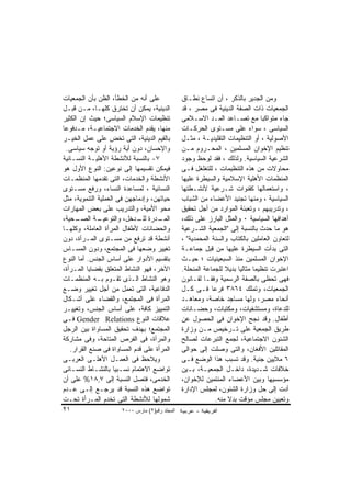 ‫ﻋﻠﻰ ﺃﻨﻪ ﻤﻥ ﺍﻟﺨﻁﺄ، ﺍﻟﻅﻥ ﺒﺄﻥ ﺍﻟﺠﻤﻌﻴﺎﺕ‬             ‫ﻭﻤﻥ ﺍﻟﺠﺩﻴﺭ ﺒﺎﻟﺫﻜﺭ ، ﺃﻥ ﺍﺘﺴﺎﻉ ﻨﻁـﺎﻕ‬
‫ﺍﻟﺩﻴﻨﻴﺔ، ﻴﻤﻜﻥ ﺃﻥ ﺘﺨﺘﺭﻕ ﻜﻠﻬـﺎ، ﻤـﻥ ﻗﺒـل‬          ‫ﺍﻟﺠﻤﻌﻴﺎﺕ ﺫﺍﺕ ﺍﻟﺼﻔﺔ ﺍﻟﺩﻴﻨﻴﺔ ﻓﻰ ﻤﺼﺭ ، ﻗﺩ‬
‫ﺘﻨﻅﻴﻤﺎﺕ ﺍﻹﺴﻼﻡ ﺍﻟﺴﻴﺎﺴﻰ؛ ﺤﻴﺙ ﺇﻥ ﺍﻟﻜﺜﻴﺭ‬            ‫ﺠﺎﺀ ﻤﺘﻭﺍﻜﺒﺎ ﻤﻊ ﺘﺼـﺎﻋﺩ ﺍﻟﻤـﺩ ﺍﻻﺴـﻼﻤﻰ‬
‫ﻤﻨﻬﺎ، ﻴﻘﺩﻡ ﺍﻟﺨﺩﻤﺎﺕ ﺍﻻﺠﺘﻤﺎﻋﻴـﺔ، ﻤـﺩﻓﻭﻋﺎ‬          ‫ﺍﻟﺴﻴﺎﺴﻰ ، ﺴﻭﺍﺀ ﻋﻠﻰ ﻤﺴـﺘﻭﻯ ﺍﻟﺤﺭﻜـﺎﺕ‬
‫ﺒﺎﻟﻘﻴﻡ ﺍﻟﺩﻴﻨﻴﺔ، ﺍﻟﺘﻰ ﺘﺨﺽ ﻋﻠﻰ ﻋﻤل ﺍﻟﺨﻴـﺭ‬         ‫ﺍﻷﺼﻭﻟﻴﺔ ، ﺃﻭ ﺍﻟﺘﻨﻅﻴﻤﺎﺕ ﺍﻟﺘﻘﻠﻴﺩﻴـﺔ ، ﻤﺜـل‬
 ‫ﻭﺍﻹﺤﺴﺎﻥ، ﺩﻭﻥ ﺃﻴﺔ ﺭﺅﻴﺔ ﺃﻭ ﺘﻭﺠﻪ ﺴﻴﺎﺴﻰ.‬           ‫ﺘﻨﻅﻴﻡ ﺍﻹﺨﻭﺍﻥ ﺍﻟﻤﺴﻠﻤﻴﻥ ، ﺍﻟﻤﺤـﺭﻭﻡ ﻤـﻥ‬
‫٧- ﺒﺎﻟﻨﺴﺒﺔ ﻟﻸﻨﺸﻁﺔ ﺍﻷﻫﻠﻴـﺔ ﺍﻟﻨﺴـﺎﺌﻴﺔ‬             ‫ﺍﻟﺸﺭﻋﻴﺔ ﺍﻟﺴﻴﺎﺴﻴﺔ. ﻭﻟﺫﻟﻙ ، ﻓﻘﺩ ﻟﻭﺤﻅ ﻭﺠﻭﺩ‬
‫ﻓﻴﻤﻜﻥ ﺘﻘﺴﻴﻤﻬﺎ ﺇﻟﻰ ﻨﻭﻋﻴﻥ: ﺍﻟﻨﻭﻉ ﺍﻷﻭل ﻫﻭ‬          ‫ﻤﺤﺎﻭﻻﺕ ﻤﻥ ﻫﺫﻩ ﺍﻟﺘﻨﻅﻴﻤﺎﺕ ، ﻟﻠﺘﻐﻠﻐل ﻓـﻰ‬
‫ﺍﻷﻨﺸﻁﺔ ﻭﺍﻟﺨﺩﻤﺎﺕ، ﺍﻟﺘﻰ ﺘﻘﺩﻤﻬﺎ ﺍﻟﻤﻨﻅﻤـﺎﺕ‬          ‫ﺍﻟﻤﻨﻅﻤﺎﺕ ﺍﻷﻫﻠﻴﺔ ﺍﻹﺴﻼﻤﻴﺔ ﻭﺍﻟﺴﻴﻁﺭﺓ ﻋﻠﻴﻬﺎ‬
‫ﺍﻟﻨﺴﺎﺌﻴﺔ ، ﻟﻤﺴﺎﻋﺩﺓ ﺍﻟﻨﺴﺎﺀ، ﻭﺭﻓﻊ ﻤﺴـﺘﻭﻯ‬          ‫، ﻭﺍﺴﺘﻌﻤﺎﻟﻬﺎ ﻜﻘﻨﻭﺍﺕ ﺸـﺭﻋﻴﺔ ﻷﻨﺸـﻁﺘﻬﺎ‬
‫ﺤﻴﺎﺘﻬﻥ، ﻭﺇﺩﻤﺎﺠﻬﻥ ﻓﻰ ﺍﻟﻌﻤﻠﻴﺔ ﺍﻟﺘﻨﻤﻭﻴﺔ، ﻤﺜل‬       ‫ﺍﻟﺴﻴﺎﺴﻴﺔ ، ﻭﻤﻨﻬﺎ ﺘﺠﻨﻴﺩ ﺍﻷﻋﻀﺎﺀ ﻤﻥ ﺍﻟﺸﺒﺎﺏ‬
‫ﻤﺤﻭ ﺍﻷﻤﻴﺔ، ﻭﺍﻟﺘﺩﺭﻴﺏ ﻋﻠﻰ ﺒﻌﺽ ﺍﻟﻤﻬﺎﺭﺍﺕ‬            ‫، ﻭﺘﺩﺭﻴﺒﻬﻡ ، ﻭﺘﻌﺒﺌﺔ ﺍﻟﻤﻭﺍﺭﺩ ﻤﻥ ﺃﺠل ﺘﺤﻘﻴﻕ‬
‫ـﺤﻴﺔ،‬ ‫ـﺔ ﺍﻟﺼـ‬ ‫ـﺩﺭﺓ ـﺩﺨل، ﻭﺍﻟﺘﻭﻋﻴـ‬
                             ‫ﻟﻠـ‬     ‫ﺍﻟﻤـ‬       ‫ﺃﻫﺩﺍﻓﻬﺎ ﺍﻟﺴﻴﺎﺴﻴﺔ ٠ ﻭﺍﻟﻤﺜل ﺍﻟﺒﺎﺭﺯ ﻋﻠﻰ ﺫﻟﻙ،‬
‫ﻭﺍﻟﺤﻀﺎﻨﺎﺕ ﻷﻁﻔﺎل ﺍﻟﻤﺭﺃﺓ ﺍﻟﻌﺎﻤﻠﺔ، ﻭﻜﻠﻬـﺎ‬          ‫ﻫﻭ ﻤﺎ ﺤﺩﺙ ﺒﺎﻟﻨﺴﺒﺔ ﺇﻟﻰ "ﺍﻟﺠﻤﻌﻴﺔ ﺍﻟﺸـﺭﻋﻴﺔ‬
‫ﺃﻨﺸﻁﺔ ﻗﺩ ﺘﺭﻓﻊ ﻤﻥ ﻤﺴـﺘﻭﻯ ﺍﻟﻤـﺭﺃﺓ، ﺩﻭﻥ‬            ‫ﻟﺘﻌﺎﻭﻥ ﺍﻟﻌﺎﻤﻠﻴﻥ ﺒﺎﻟﻜﺘﺎﺏ ﻭﺍﻟﺴﻨﺔ ﺍﻟﻤﺤﻤﺩﻴﺔ" ،‬
‫ﺘﻐﻴﻴﺭ ﻭﻀﻌﻬﺎ ﻓﻰ ﺍﻟﻤﺠﺘﻤﻊ، ﻭﺩﻭﻥ ﺍﻟﻤﺴـﺎﺱ‬            ‫ﺍﻟﺘﻰ ﺒﺩﺃﺕ ﺍﻟﺴﻴﻁﺭﺓ ﻋﻠﻴﻬﺎ ﻤﻥ ﻗﺒل ﺠﻤﺎﻋـﺔ‬
‫ﺒﺘﻘﺴﻴﻡ ﺍﻷﺩﻭﺍﺭ ﻋﻠﻰ ﺃﺴﺎﺱ ﺍﻟﺠﻨﺱ. ﺃﻤﺎ ﺍﻟﻨﻭﻉ‬         ‫ﺍﻹﺨﻭﺍﻥ ﺍﻟﻤﺴﻠﻤﻴﻥ ﻤﻨﺫ ﺍﻟﺴﺒﻌﻴﻨﻴﺎﺕ ؛ ﺤﻴـﺙ‬
‫ﺍﻵﺨﺭ، ﻓﻬﻭ ﺍﻟﻨﺸﺎﻁ ﺍﻟﻤﺘﻌﻠﻕ ﺒﻘﻀﺎﻴﺎ ﺍﻟﻤـﺭﺃﺓ،‬        ‫ﺍﻋﺘﺒﺭﺕ ﺘﻨﻅﻴﻤﺎ ﻤﺜﺎﻟﻴﺎ ﺒﺩﻴﻼ ﻟﻠﺠﻤﺎﻋﺔ ﺍﻟﻤﻨﺤﻠﺔ.‬
‫ﻭﻫﻭ ﺍﻟﻨﺸﺎﻁ ﺍﻟـﺫﻯ ﺘﻘـﻭﻡ ﺒـﻪ ﺍﻟﻤﻨﻅﻤـﺎﺕ‬            ‫ﻓﻬﻰ ﺘﺤﻅﻰ ﺒﺎﻟﺼﻔﺔ ﺍﻟﺭﺴﻤﻴﺔ ﻭﻓﻘـﺎ ﻟﻘـﺎﻨﻭﻥ‬
‫ﺍﻟﺩﻓﺎﻋﻴﺔ، ﺍﻟﺘﻰ ﺘﻌﻤل ﻤﻥ ﺃﺠل ﺘﻐﻴﻴﺭ ﻭﻀـﻊ‬           ‫ﺍﻟﺠﻤﻌﻴﺎﺕ، ﻭﺘﻤﻠﻙ ٤٦٨٣ ﻓﺭﻋﺎ ﻓـﻰ ﻜـل‬
‫ﺍﻟﻤﺭﺃﺓ ﻓﻰ ﺍﻟﻤﺠﺘﻤﻊ، ﻭﺍﻟﻘﻀﺎﺀ ﻋﻠﻰ ﺃﺸـﻜﺎل‬           ‫ﺃﻨﺤﺎﺀ ﻤﺼﺭ، ﻭﻟﻬﺎ ﻤﺴﺎﺠﺩ ﺨﺎﺼﺔ، ﻭﻤﻌﺎﻫـﺩ‬
‫ﺍﻟﺘﻤﻴﻴﺯ ﻜﺎﻓﺔ، ﻋﻠﻰ ﺃﺴﺎﺱ ﺍﻟﺠﻨﺱ، ﻭﺘﻐﻴﻴـﺭ‬           ‫ﻟﻠﺩﻋﺎﺓ، ﻭﻤﺴﺘﺸﻔﻴﺎﺕ، ﻭﻤﻜﺘﺒﺎﺕ، ﻭﺤﻀـﺎﻨﺎﺕ‬
‫ﻋﻼﻗﺎﺕ ﺍﻟﻨﻭﻉ ‪ Gender Relations‬ﻓـﻰ‬                ‫ﺃﻁﻔﺎل. ﻭﻗﺩ ﻨﺠﺢ ﺍﻹﺨﻭﺍﻥ ﻓﻰ ﺍﻟﺤﺼﻭل ﻋﻥ‬
‫ﺍﻟﻤﺠﺘﻤﻊ؛ ﺒﻬﺩﻑ ﺘﺤﻘﻴﻕ ﺍﻟﻤﺴﺎﻭﺍﺓ ﺒﻴﻥ ﺍﻟﺭﺠل‬          ‫ﻁﺭﻴﻕ ﺍﻟﺠﻤﻌﻴﺔ ﻋﻠﻰ ﺘـﺭﺨﻴﺹ ﻤـﻥ ﻭﺯﺍﺭﺓ‬
‫ﻭﺍﻟﻤﺭﺃﺓ، ﻓﻰ ﺍﻟﻔﺭﺹ ﺍﻟﻤﺘﺎﺤﺔ، ﻭﻓﻰ ﻤﺸﺎﺭﻜﺔ‬           ‫ﺍﻟﺸﺌﻭﻥ ﺍﻻﺠﺘﻤﺎﻋﻴﺔ، ﻟﺠﻤﻊ ﺍﻟﺘﺒﺭﻋﺎﺕ ﻟﺼﺎﻟﺢ‬
   ‫ﺍﻟﻤﺭﺃﺓ ﻋﻠﻰ ﻗﺩﻡ ﺍﻟﻤﺴﺎﻭﺍﺓ ﻓﻰ ﺼﻨﻊ ﺍﻟﻘﺭﺍﺭ.‬       ‫ﺍﻟﻤﻘﺎﺘﻠﻴﻥ ﺍﻷﻓﻐﺎﻥ، ﻭﺍﻟﺘﻰ ﻭﺼﻠﺕ ﺇﻟﻰ ﺤﻭﺍﻟﻰ‬
‫ﻭﻴﻼﺤﻅ ﻓﻰ ﺍﻟﻌﻤـل ﺍﻷﻫﻠـﻰ ﺍﻟﻌﺭﺒـﻰ‬                  ‫٦ ﻤﻼﻴﻴﻥ ﺠﻨﻴﺔ. ﻭﻗﺩ ﺘﺴﺒﺏ ﻫﺫﺍ ﺍﻟﻭﻀﻊ ﻓـﻰ‬
‫ﺘﻭﺍﻀﻊ ﺍﻻﻫﺘﻤﺎﻡ ﻨﺴـﺒﻴﺎ ﺒﺎﻟﻨﺸـﺎﻁ ﺍﻟﻨﺴـﺎﺌﻰ‬          ‫ﺨﻼﻓﺎﺕ ﺸـﺩﻴﺩﺓ، ﺩﺍﺨـل ﺍﻟﺠﻤﻌﻴـﺔ، ﺒـﻴﻥ‬
‫ﺍﻟﺨﺩﻤﻰ، ﻓﺘﺼل ﺍﻟﻨﺴﺒﺔ ﺇﻟﻰ ٧,٨١% ﻋﻠﻰ ﺃﻥ‬            ‫ﻤﺅﺴﺴﻴﻬﺎ ﻭﺒﻴﻥ ﺍﻷﻋﻀﺎﺀ ﺍﻟﻤﻨﺘﻤﻴﻥ ﻟﻺﺨﻭﺍﻥ،‬
‫ﺘﻭﺍﻀﻊ ﻫﺫﻩ ﺍﻟﻨﺴﺒﺔ ﻗﺩ ﻴﺭﺠـﻊ ﺇﻟـﻰ ﻋـﺩﻡ‬             ‫ﺃﺩﺕ ﺇﻟﻰ ﺤل ﻭﺯﺍﺭﺓ ﺍﻟﺸﺌﻭﻥ، ﻟﻤﺠﻠﺱ ﺍﻹﺩﺍﺭﺓ‬
‫ﺸﻤﻭﻟﻬﺎ ﻟﻸﻨﺸﻁﺔ ﺍﻟﺘﻰ ﺘﺨﺩﻡ ﺍﻟﻤـﺭﺃﺓ ﺘﺤـﺕ‬                         ‫ﻭﺘﻌﻴﻴﻥ ﻤﺠﻠﺱ ﻤﺅﻗﺕ ﺒﺩﻻ ﻤﻨﻪ.‬
‫١٢‬                    ‫اﻟﻤﺠﻠﺪ رﻗﻢ)٢( ﻡﺎرس ٠٠٠٢‬
 