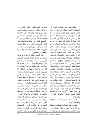 ‫ﺒﻌﺩﻩ ﻋﻥ ﺍﻟﺩﻴﻤﻘﺭﺍﻁﻴﺔ، ﻭﺍﻟﻌﺎﻤل ﺍﻟﺜﺎﻨﻰ ﻫـﻭ‬           ‫ﻭﻴﻤﻜﻨﻨﺎ ﺘﻔﺴﻴﺭ ﺘﺩﻨﻰ ﻤﺸﺎﺭﻜﺔ ﺍﻟﻤﺭﺃﺓ ﻓﻰ‬
‫ﺩﺭﺠﺔ ﻨﻤﻭ ﻭﺘﻁﻭﺭ ﻤﺅﺴﺴﺎﺕ ﺍﻟﻤﺠﺘﻤﻊ ﺍﻟﻤﺩﻨﻰ‬              ‫ﺍﻟﻤﻨﻅﻤﺎﺕ ﺍﻷﻫﻠﻴﺔ، ﺒﺸﻜل ﻋﺎﻡ، ﻋﻠﻰ ﺃﺴـﺎﺱ‬
‫ﻋﻠﻰ ﻤﺴﺘﻭﻯ ﺍﻟﺒﻨﺎﺀ ﻭﺍﻟﻔﺎﻋﻠﻴﺔ ﻭﺍﺘﺴﺎﻉ ﺍﻟﻘﺎﻋﺩﺓ‬         ‫ﺘﻔﺎﻋل ﻋﺎﻤﻠﻴﻥ، ﺍﻷﻭل ﺨﺎﺹ ﺒﻭﻀﻊ ﺍﻟﻤـﺭﺃﺓ‬
‫ﺍﻻﺠﺘﻤﺎﻋﻴﺔ ﺍﻟﺘﻰ ﺘﻌﺒﺭ ﻋﻨﻬﺎ ﻤﺅﺴﺴﺎﺘﻪ. ﻋﻠـﻰ‬            ‫ﻓﻰ ﺍﻟﻤﺠﺘﻤﻊ، ﻭﺍﻟﺜﺎﻨﻰ ﺨﺎﺹ ﺒﻁﺒﻴﻌﺔ ﺍﻟﻤﺠﺘﻤﻊ‬
‫ﺃﻨﻪ ﻴﺠﺏ ﺍﻟﺘﺄﻜﻴﺩ ﻋﻠﻰ ﺃﻥ ﺍﻟﻌﻼﻗﺔ ﺒﻴﻥ ﺍﻟﺩﻭﻟـﺔ‬         ‫ﺍﻟﻤﺩﻨﻰ. ﻓﻌﻠﻰ ﺍﻟﺭﻏﻡ ﻤﻥ ﺍﻟﺘﻁـﻭﺭ ﺍﻟﻜﺒﻴـﺭ،‬
‫ﻭﺍﻟﻤﺠﺘﻤﻊ ﺍﻟﻤﺩﻨﻰ ﻫﻰ ﻋﻼﻗﺔ ﺠﺩﻟﻴﺔ ﺘﻘﻭﻡ ﻋﻠﻰ‬            ‫ﺍﻟﺫﻯ ﺤﺩﺙ ﻓﻰ ﻤﻜﺎﻨﺔ ﺍﻟﻤﺭﺃﺓ ﻭﻓﻰ ﺃﺩﻭﺍﺭﻫـﺎ،‬
‫ﺍﻟﺘﺄﺜﻴﺭ ﺍﻟﻤﺘﺒﺎﺩل، ﻭﺍﻟﺘﻁﻭﺭ ﻤﻥ ﺨﻼل ﺤﺭﻜﻴﺔ‬            ‫ﻭﻋﻠﻰ ﺍﻟﺭﻏﻡ ﻤﻥ ﺩﺨﻭﻟﻬﺎ ﺇﻟﻰ ﺍﻟﻤﺠﺎل ﺍﻟﻌـﺎﻡ‬
‫ﺍﻟﺼﺭﺍﻉ ﻭﺁﻟﻴﺎﺘﻪ، ﺍﻟﺘﻰ ﺘﺘﻐﻴﺭ ﺒﺩﻭﺭﻫﺎ ﺒﺘﻐﻴـﺭ‬          ‫ﻓﻰ ﻜل ﺍﻟﻤﺠﺘﻤﻌﺎﺕ، ﺒﺩﺭﺠﺎﺕ ﻤﺨﺘﻠﻔﺔ، ﺇﻻ ﺃﻥ‬
‫ﺍﻟﻅﺭﻭﻑ ﺍﻻﻗﺘﺼﺎﺩﻴﺔ ﻭﺍﻻﺠﺘﻤﺎﻋﻴﺔ ﻭﺍﻟﺴﻴﺎﺴﻴﺔ‬             ‫ﺍﻟﻭﻋﻰ ﺍﻟﻤﺠﺘﻤﻌﻰ، ﻤﺎ ﺯﺍل ﻗﺎﺌﻤﺎ ﻋﻠﻰ ﺘﻘﺴﻴﻡ‬
                       ‫ﻭﺍﻟﺜﻘﺎﻓﻴﺔ ﻓﻰ ﺍﻟﻤﺠﺘﻤﻊ.‬      ‫ﺍﻷﺩﻭﺍﺭ ﻋﻠﻰ ﺃﺴﺎﺱ ﺍﻟﺠﻨﺱ؛ ﺒﺤﻴﺙ ﺘﺨـﺘﺹ‬
‫ﻭﺒﻬﺫﺍ ﺍﻟﻤﻌﻨﻰ، ﻴﻤﻜﻨﻨﺎ ﺍﻟﺯﻋﻡ ﺃﻨﻪ ﺒﺭﻏﻡ ﻤﺎ‬            ‫ﺍﻟﻤﺭﺃﺓ -ﻜﻘﺎﻋﺩﺓ ﻋﺎﻤﺔ- ﺒﺎﻟﻤﺠـﺎل ﺍﻟﺨـﺎﺹ‬
‫ﻨﺸﺎﻫﺩﻩ ﻤﻥ ﺒﺩﺍﻴﺎﺕ ﻨﺸﻁﺔ ﻟﻠﻤﺠﺘﻤﻊ ﺍﻟﻤـﺩﻨﻰ‬             ‫ـل‬ ‫ـﺘﺹ ﺍﻟﺭﺠـ‬   ‫‪ ، Private Sphere‬ﻭﻴﺨـ‬
‫ﺍﻟﻌﺭﺒﻰ، ﻭﻤﺎ ﻟﻭﺤﻅ ﻤﻥ ﻗﺩﺭﺘﻪ ﺍﻟﺴﺭﻴﻌﺔ ﻋﻠﻰ‬             ‫ﺒﺎﻟﻤﺠﺎل ﺍﻟﻌﺎﻡ ‪ public Sphere‬؛ ﻭﻟﻤﺎ ﻜﺎﻥ‬
‫ﺍﻟﺘﻜﻴﻑ ﻭﺍﻟﺤﺭﻜﺔ، ﺇﺫﺍ ﻤـﺎ ﺩﻋـﺕ ﺍﻟﺤﺎﺠـﺔ،‬             ‫ﺍﻟﻤﺠﺘﻤﻊ ﺍﻟﻤﺩﻨﻰ، ﺒﺤﻜﻡ ﻁﺒﻴﻌﺘﻪ، ﺠﺯﺀﺍ ﻤـﻥ‬
‫ﻭﺘﻭﺍﻓﺭﺕ ﻓﺭﺹ ﺍﻟﻤﺸﺎﺭﻜﺔ، ﻤﺜـل ﻤﻭﺍﺠﻬـﺔ‬                ‫ﺍﻟﻤﺠﺎل ﻟﻠﻌﺎﻡ ‪ Public sphere‬؛ ﺤﻴﺙ ﺘﺸﻜل‬
‫ﺍﻟﻜﻭﺍﺭﺙ، ﻭﺃﺤﻴﺎﻨﺎ ﻤﻭﺍﺠﻬﺔ ﻗﻬﺭ ﺍﻟﺴﻠﻁﺔ. ﺇﻻ‬            ‫ﺘﺎﺭﻴﺨﻴﺎ ﻤﻥ ﺍﻟﻤﻨﻅﻤﺎﺕ ﻭﺍﻻﺘﺤﺎﺩﺍﺕ ﻭﺍﻟﻨﻘﺎﺒﺎﺕ‬
‫ﺃﻥ ﻭﺠﻭﺩ ﺍﻟﻤﺠﺘﻤﻊ ﺍﻟﻤﺩﻨﻰ ﻜﻅﺎﻫﺭﺓ ﻤﺠﺘﻤﻌﻴﺔ،‬            ‫ـﺎﻁ‬‫ـﺔ ـﺩﻴﺎ ﺒﺎﻟﻨﺸـ‬
                                                               ‫ـﺯﺍﺏ ﺍﻟﻤﺭﺘﺒﻁـ ﺘﻘﻠﻴـ‬   ‫ﻭﺍﻷﺤـ‬
‫ﻤﺎ ﺯﺍﻟﺕ ﺘﻌﻜﺱ ﻀﻌﻔﺎ ﻓـﻰ ﺒﻨﻴﺘـﻪ. ﻭﻓـﻰ‬                ‫ﺍﻟﺫﻜﻭﺭﻯ، ﻓﺈﻥ ﺍﻻﺘﺠﺎﻩ ﺍﻟﻌﺎﻡ ﻴﻘﻭﻡ ﻋﻠﻰ ﻋـﺩﻡ‬
‫ﺍﺭﺘﺒﺎﻁﻪ ﺒﺎﻟﻘﻭﻯ ﺍﻻﺠﺘﻤﺎﻋﻴﺔ ﺍﻟﻤﺨﺘﻠﻔﺔ، ﻭﻨﻘﺼﺎ‬          ‫ﺍﻻﻋﺘﺩﺍﺩ ﺒﺩﻭﺭ ﺍﻟﻤﺭﺃﺓ ﻭﻤﺴﺎﻫﻤﺘﻬﺎ ﻓﻴﻪ. ﻭﻟﺫﻟﻙ‬
‫ﻓﻰ ﻤﺴﺘﻭﻯ ﺍﻟﻭﻋﻰ ﺒﺸﺭﻭﻁ ﺘﻭﺍﺠﺩﻩ، ﻭﺘﻌﻜﺱ‬                ‫ﻓﺈﻥ ﺘﻭﺍﺠﺩﻫﺎ ﻓﻴﻪ، ﻤﺎ ﺯﺍل ﻴﻌﺘﺒﺭ ﺍﺴﺘﺜﻨﺎﺀﺍ ﻤﻥ‬
                                                      ‫ﹰ‬
‫ﻜﺫﻟﻙ ﺍﺭﺘﺒﺎﻁﻪ ﺍﻟﻌﻀﻭﻯ ﺒﺎﻟﺩﻭﻟـﺔ ﺒـﺩﺭﺠﺎﺕ‬              ‫ﺍﻟﻘﺎﻋﺩﺓ. 62 -32 :3991 ‪ Joseph‬ﻭﻴﺘﺭﺘﺏ‬
‫ﻤﺨﺘﻠﻔﺔ، ﻭﺭﺒﻤﺎ ﺘﻘﺒل ﻫﺫﻩ ﺍﻻﺭﺘﺒﺎﻁ ﺒﺎﻋﺘﺒـﺎﺭﻩ‬          ‫ﻋﻠﻰ ﺫﻟﻙ ﺍﻨﺨﻔﺎﺽ ﻤﺸﺎﺭﻜﺘﻬﺎ ﻤﻥ ﺤﻴﺙ ﺍﻟﻜﻡ‬
‫ﺠﺯﺀﺍ ﻁﺒﻴﻌﻴﺎ ﻤﻥ ﺍﻟﻌﻼﻗﺔ. ﻭﻴﻤﻜﻥ ﺘﻔﺴﻴﺭ ﺫﻟﻙ‬            ‫ﻭﺍﻟﻜﻴﻑ، ﺃﻯ ﻤﻥ ﺤﻴﺙ ﻗﺩﺭﺘﻬﺎ ﻋﻠﻰ ﺍﻟﺘـﺄﺜﻴﺭ‬
‫ﻓﻰ ﺇﻁﺎﺭ ﺍﻟﻌﻼﻗﺔ ﺍﻟﺘﺎﺭﻴﺨﻴـﺔ ﺒـﻴﻥ ﺍﻟﺴـﻠﻁﺔ‬            ‫ﻓﻰ ﻤﺴﺎﺭ ﺍﻟﻌﻤل ﺍﻷﻫﻠﻰ، ﻭﻋﻠﻰ ﺍﺴـﺘﺨﺩﺍﻤﻪ‬
‫ﻭﺍﻟﺸﻌﺏ ﻓﻰ ﺍﻟﻤﻨﻁﻘﺔ ﺍﻟﻌﺭﺒﻴﺔ، ﻭﺍﻟﺘﻰ ﺘﺘﻤﻴـﺯ‬           ‫ﻜﺈﻁﺎﺭ ﺘﻨﻅﻴﻤﻰ ﻟﺘﺤﻘﻴﻕ ﺃﻫﺩﺍﻓﻬﺎ ﻓﻰ ﺍﻟﺘﺤـﺭﺭ‬
‫ﺒﻌﺩﻡ ﺍﻟﺜﻘﺔ ﻓﻰ ﺍﻟﺠﻤﺎﻫﻴﺭ ﻤﻥ ﺠﺎﻨﺏ ﺍﻟﺴـﻠﻁﺔ،‬                                           ‫ﻭﺍﻟﻤﺴﺎﻭﺍﺓ.‬
‫ﻭﺒﺎﻻﻋﺘﻤﺎﺩﻴﺔ ﻤﻥ ﺠﺎﻨﺏ ﺍﻟﺸﻌﺏ، ﻤﻤﺎ ﻨﺘﺞ ﻋﻨﻪ‬            ‫٢-٢-٢-٢ ﺍﺴﺘﻘﻼﻟﻴﺔ ﺍﻟﻤﻨﻅﻤﺎﺕ ﺍﻷﻫﻠﻴﺔ‬
‫ﺍﻟﻌﺯﻭﻑ ﻋﻥ ﺍﻟﻤﺸﺎﺭﻜﺔ ﺍﻟﻤﺩﻨﻴﺔ ﻭﺍﻟﺴﻴﺎﺴـﻴﺔ‬                                        ‫ﻭﺍﻟﻌﻼﻗﺔ ﺒﺎﻟﺩﻭﻟﺔ‬
‫ﺍﻟﻔﺎﻋﻠﺔ ﻤﻥ ﻗﺒل ﻏﺎﻟﺒﻴـﺔ ﺍﻟﻘـﻭﻯ ﺍﻟﺸـﻌﺒﻴﺔ،‬           ‫ﺘﺘﺤﺩﺩ ﺩﺭﺠﺔ ﺍﺴﺘﻘﻼﻟﻴﺔ ﺍﻟﻤﻨﻅﻤﺎﺕ ﺍﻷﻫﻠﻴﺔ‬
‫ﺒﺎﺴﺘﺜﻨﺎﺀ ﺒﻌﺽ ﺸﺭﺍﺌﺢ ﻤﻥ ﺍﻟﻤﺜﻘﻔـﻴﻥ.ﻭﺒﻨـﺎﺀ‬            ‫ﻋﻥ ﺍﻟﺩﻭﻟﺔ ﺒﻨﺎﺀ ﻋﻠﻰ ﻋـﺎﻤﻠﻴﻥ: ﺍﻷﻭل؛ ﻫـﻭ‬
‫ﻋﻠﻰ ﺫﻟﻙ، ﻴﺭﻯ ﺍﻟﻜﺜﻴﺭﻭﻥ ﺃﻥ ﺍﻟﻌﻘﺒﺔ ﺍﻷﺴﺎﺴﻴﺔ‬           ‫ﻁﺒﻴﻌﺔ ﺍﻟﻨﻅﺎﻡ ﺍﻟﺴﻴﺎﺴﻰ ﻟﻠﺩﻭﻟﺔ ﻭﻤﺩﻯ ﻗﺭﺒﻪ ﺃﻭ‬
‫٥٢‬                      ‫اﻟﻤﺠﻠﺪ رﻗﻢ)٢( ﻡﺎرس ٠٠٠٢‬
 