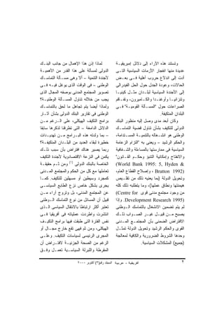 ‫ﻟﻤﺎﺫﺍ ﺇﺫﻥ ﻫﺫﺍ ﺍﻹﻫﻤﺎل ﻤﻥ ﺠﺎﻨﺏ ﺍﻟﺒﻨـﻙ‬               ‫ﻭﺘﺴﺘﻨﺩ ﻫﺫﻩ ﺍﻵﺭﺍﺀ ﺇﻟﻰ ﺩﻻﺌل ﺇﻤﺒﺭﻴﻘﻴـﺔ‬
‫ﺍﻟﺩﻭﻟﻰ ﻟﻤﺴﺄﻟﺔ ﻋﻠﻰ ﻫﺫﺍ ﺍﻟﻘﺩﺭ ﻤﻥ ﺍﻷﻫﻤﻴـﺔ‬            ‫ﻋﺩﻴﺩﺓ ﻤﻨﻬﺎ ﺍﻨﻔﺠﺎﺭ ﺍﻷﺯﻤﺎﺕ ﺍﻟﺴﻴﺎﺴﻴﺔ ﺍﻟﺘـﻰ‬
‫ﻷﺠﻨﺩﺓ ﺍﻟﺘﻨﻤﻴﺔ – ﺃﻻ ﻭﻫﻰ ﻤﺴـﺄﻟﺔ ﺍﻟﺘﻤﺎﺴـﻙ‬            ‫ﺃﺩﺕ ﺇﻟﻰ ﺍﻨﺩﻻﻉ ﺤﺭﻭﺏ ﺃﻫﻠﻴﺔ ﻓـﻰ ﺒﻌـﺽ‬
‫ﺍﻟﻭﻁﻨﻰ – ﻓﻰ ﺍﻟﻭﻗﺕ ﺍﻟﺫﻯ ﻴﻭﻏل ﻓﻴـﻪ ﻓـﻰ‬              ‫ﺍﻟﺤﺎﻻﺕ، ﻭﻋﻭﺩﺓ ﺍﻟﺠﺩل ﺤﻭل ﺍﻟﺤل ﺍﻟﻔﻴﺩﺭﺍﻟﻰ‬
‫ﺘﺼﻭﻴﺭ ﺍﻟﻤﺠﺘﻤﻊ ﺍﻟﻤﺩﻨﻰ ﺒﻭﺼﻔﻪ ﺍﻟﻤﺠﺎل ﺍﻟﺫﻯ‬            ‫ﺇﻟﻰ ﺍﻷﺠﻨﺩﺓ ﺍﻟﺴﻴﺎﺴﻴﺔ ﻟﺒﻠـﺩﺍﻥ ﻤﺜـل ﻜﻴﻨﻴـﺎ‬
‫ﻴﺠﺏ ﻤﻥ ﺨﻼﻟﻪ ﺘﻨﺎﻭل ﺍﻟﻤﺴـﺄﻟﺔ ﺍﻟﻭﻁﻨﻴـﺔ؟‬              ‫ﻭﺘﻨﺯﺍﻨﻴـﺎ ﻭﺃﻭﻏﻨـﺩﺍ ﻭﺍﻟﻜـﺎﻤﻴﺭﻭﻥ، ﻭﺘﻔـﺎﻗﻡ‬
                                                     ‫ـ‬             ‫ـ‬        ‫ـ‬        ‫ـ‬
‫ﻭﻟﻤﺎﺫﺍ ﺃﻴﻀﺎ ﻴﺘﻡ ﺘﺠﺎﻫل ﻤﺎ ﻟﺤﻕ ﺒﺎﻟﺘﻤﺎﺴـﻙ‬
                              ‫ﹰ‬                   ‫ﺍﻟﺼﺭﺍﻋﺎﺕ ﺤﻭل "ﺍﻟﻤﺴـﺄﻟﺔ ﺍﻟﻘﻭﻤﻴـﺔ" ﻓـﻰ‬
‫ﺍﻟﻭﻁﻨﻰ ﻓﻰ ﺘﻘﺎﺭﻴﺭ ﺍﻟﺒﻨﻙ ﺍﻟﺩﻭﻟﻰ ﺒﺸﺄﻥ ﺁﺜـﺎﺭ‬                                      ‫ﺍﻟﺒﻠﺩﺍﻥ ﺍﻟﻤﺘﻜﻴﻔﺔ.‬
‫ﺒﺭﺍﻤﺞ ﺍﻟﺘﻜﻴﻑ ﺍﻟﻬﻴﻜﻠﻰ، ﻋﻠﻰ ﺍﻟـﺭﻏﻡ ﻤـﻥ‬              ‫ﻭﻜﺎﻥ ﺃﺒﻌﺩ ﻤﺩﻯ ﻭﺼل ﺇﻟﻴﻪ ﻤﻨﻅﻭﺭ ﺍﻟﺒﻨﻙ‬
‫ﺍﻟﺩﻻﺌل ﺍﻟﺩﺍﻤﻐﺔ – ﺍﻟﺘﻰ ﺘﻁﺭﻗﻨﺎ ﻟﺫﻜﺭﻫﺎ ﺴﺎﺒﻘﺎ‬
‫ﹰ‬                                                 ‫ﺍﻟﺩﻭﻟﻰ ﻟﻠﺘﻜﻴﻑ ﺒﺸﺄﻥ ﺘﻨﺎﻭل ﻗﻀﻴﺔ ﺍﻟﺘﻤﺎﺴـﻙ‬
‫– ﺒﻤﺎ ﻭﻟﺩﺘﻪ ﻫﺫﻩ ﺍﻟﺒـﺭﺍﻤﺞ ﻤـﻥ ﺘﻬﺩﻴـﺩﺍﺕ‬             ‫ﺍﻟﻭﻁﻨﻰ ﻫﻭ ﺍﻨﺸـﻐﺎﻟﻪ ﺒﺎﻟﺘﻨﻤﻴـﺔ ﺍﻟﻤﺴـﺘﺩﺍﻤﺔ،‬
‫ﺨﻁﻴﺭﺓ ﻟﺒﻘﺎﺀ ﺍﻟﻌﺩﻴﺩ ﻤﻥ ﺍﻟﺒﻠـﺩﺍﻥ ﺍﻟﻤﺘﻜﻴﻔـﺔ؟‬         ‫ﻭﺍﻟﺤﻜﻡ ﺍﻟﺭﺸﻴﺩ – ﻭﻴﻌﻨﻰ ﺒﻪ "ﺍﻟﺘﺯﺍﻡ ﺍﻟﺯﻋﺎﻤﺔ‬
‫ﺭﺒﻤﺎ ﻴﺼﻴﺭ ﻫﻨﺎﻙ ﺍﻓﺘﺭﺍﺽ ﺒﺄﻥ ﺴﺒﺏ ﺫﻟـﻙ‬                ‫ﺍﻟﺴﻴﺎﺴﻴﺔ ﻓﻰ ﻤﻤﺎﺭﺴﺘﻬﺎ ﺒﺎﻟﻤﺴﺎﺀﻟﺔ ﻭﺍﻟﺸـﻔﺎﻓﻴﺔ‬
‫ﻴﻜﻤﻥ ﻓﻰ ﺍﻟﻨﺯﻋﺔ ﺍﻻﻗﺘﺼﺎﺩﻭﻴﺔ ﻷﺠﻨﺩﺓ ﺍﻟﺘﻜﻴﻑ‬            ‫ﻭﺍﻻﻨﻔﺘﺎﺡ ﻭﺇﻤﻜﺎﻨﻴﺔ ﺍﻟﺘﻨﺒﺅ ﻭﺤﻜـﻡ ﺍﻟﻘـﺎﻨﻭﻥ"‬
‫ﺍﻟﺨﺎﺼﺔ ﺒﺎﻟﺒﻨﻙ ﺍﻟﺩﻭﻟﻰ )١( ﻭﻤﻥ ﺜـﻡ ﺤﻘﻴﻘـﺔ‬           ‫& ‪(World Bank 1995: 5, Hyden‬‬
‫ﺘﻌﺎﻤﻠﻬﺎ ﻤﻊ ﻜل ﻤﻥ ﺍﻟﺤﻜﻡ ﻭﺍﻟﻤﺠﺘﻤﻊ ﺍﻟﻤـﺩﻨﻰ‬           ‫)2991 ‪ ، Bratton‬ﻭﺇﺼﻼﺡ ﺍﻟﻘﻁﺎﻉ ﺍﻟﻌﺎﻡ،‬
‫ﻜﻤﺠﺭﺩ ﻭﺴﻴﻁﻴﻥ ﺃﻭ ﻤﺴﻬﻠﻴﻥ ﻟﻠﺘﻜﻴﻑ. ﻜﻤـﺎ‬               ‫ﻭﺘﺤﻭﻴل ﺍﻟﺩﻭﻟﺔ )ﺒﻤﺎ ﻴﻌﻨﻴﻪ ﺫﻟﻙ ﻤﻥ ﺘﻘﻠـﻴﺹ‬
‫ﻴﺠﺭﻯ ﺒﺸﻜل ﺨﺎﺹ ﻨﺯﻉ ﺍﻟﻁﺎﺒﻊ ﺍﻟﺴﻴﺎﺴـﻰ‬                 ‫ﻫﻴﻤﻨﺘﻬﺎ ﻭﻨﻁﺎﻕ ﻋﻤﻠﻬﺎ(، ﻭﻤﺎ ﻴﺘﻁﻠﺒﻪ ﺫﻟﻙ ﻜﻠﻪ‬
‫ﻋﻥ ﺍﻟﻤﺠﺘﻤﻊ ﺍﻟﻤﺩﻨﻰ، ﺒل ﻭﺘﺭﻭﺝ ﺁﺭﺍﺀ ﻤـﻥ‬              ‫ﻤﻥ ﻭﺠﻭﺩ ﻤﺠﺘﻤﻊ ﻤﺩﻨﻰ ﻗﻭﻯ ‪(Centre for‬‬
‫ﻗﺒﻴل ﺃﻥ ﺍﻟﻤﺴﺎﺌل ﻤﻥ ﻨﻭﻉ ﺍﻟﺘﻤﺎﺴﻙ ﺍﻟـﻭﻁﻨﻰ‬            ‫)5991 ‪ .Development Research‬ﻭﺇﺫﺍ‬
‫ﺘﻌﺘﺒﺭ ﺃﻜﺜﺭ ﺍﺭﺘﺒﺎﻁﺎ ﺒﺎﻻﻨﺘﻘﺎل ﺍﻟﺴﻴﺎﺴﻰ ﺍﻟـﺫﻯ‬
                        ‫ﹰ‬                         ‫ﻟﻡ ﻴﺘﻡ ﺘﻀﻤﻴﻥ ﺍﻻﻨﺸﻐﺎل ﺒﺎﻟﺘﻤﺎﺴﻙ ﺍﻟـﻭﻁﻨﻰ‬
‫ﺍﻨﺘﺸﺭﺕ ﻭﺍﻁﺭﺩﺕ ﻋﻤﻠﻴﺎﺘﻪ ﻓﻰ ﺃﻓﺭﻴﻘﻴﺎ ﻓـﻰ‬              ‫ﻴﺼﺒﺢ ﻤـﻥ ﻗﺒﻴـل ﻏﻴـﺭ ﺍﻟﺼـﻭﺍﺏ ﺫﻟـﻙ‬
‫ﻨﻔﺱ ﺍﻟﻔﺘﺭﺓ ﺍﻟﺘﻰ ﻁﺒﻘﺕ ﻓﻴﻬﺎ ﺒﺭﺍﻤﺞ ﺍﻟﺘﻜﻴـﻑ‬           ‫ﺍﻻﻓﺘﺭﺍﺽ ﺍﻟﻀﻤﻨﻰ ﺒﺄﻥ ﺍﻟﻤﺠﺘﻤـﻊ ﺍﻟﻤـﺩﻨﻰ‬
‫ﺍﻟﻬﻴﻜﻠﻰ، ﻭﻤﻥ ﺜﻡ ﻓﻬﻰ ﺘﻘﻊ ﺨﺎﺭﺝ ﻤﺠـﺎل ﺃﻭ‬             ‫ﺍﻟﻘﻭﻯ ﻭﺍﻟﺤﻜﻡ ﺍﻟﺭﺸﻴﺩ ﻭﺘﺤﻭﻴل ﺍﻟﺩﻭﻟﺔ ﺘﻤﺜـل‬
‫ﺍﻟﻤﺠﺭﻯ ﺍﻟﺭﺌﻴﺴﻰ ﻟﺴﻴﺎﺴﺎﺕ ﺍﻟﺘﻜﻴﻑ. ﻭﻋﻠـﻰ‬              ‫ﻭﺤﺩﻫﺎ ﺍﻟﺸﺭﻭﻁ ﺍﻟﻀﺭﻭﺭﻴﺔ ﻭﺍﻟﻜﺎﻓﻴﺔ ﻟﻤﻌﺎﻟﺠﺔ‬
‫ﺍﻟﺭﻏﻡ ﻤﻥ ﺍﻟﺼﺤﺔ ﺍﻟﺠﺯﺌﻴـﺔ ﻻﻓﺘـﺭﺍﺽ ﺃﻥ‬                                ‫)ﺠﻤﻴﻊ( ﺍﻟﻤﺸﻜﻼﺕ ﺍﻟﺴﻴﺎﺴﻴﺔ.‬
‫ﺍﻟﻤﻘﺭﻁﺔ ﻭﺍﻟﻠﺒﺭﻟﺔ ﺍﻟﺴﻴﺎﺴـﻴﺔ ﺘﻌﻤـل ﻭﻓـﻕ‬

                      ‫اﻟﻤﺠﻠﺪ رﻗﻢ)٣( أآﺘﻮﺑﺮ ٠٠٠٢‬                                              ‫٢‬
 