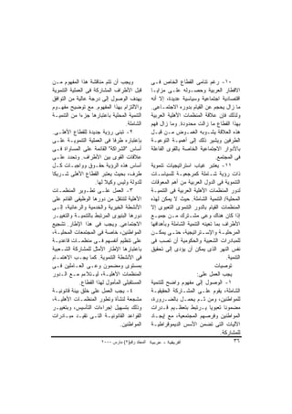 ‫ﻭﻴﺠﺏ ﺃﻥ ﺘﺘﻡ ﻤﻨﺎﻗﺸﺔ ﻫﺫﺍ ﺍﻟﻤﻔﻬﻭﻡ ﻤـﻥ‬                ‫٠١- ﺭﻏﻡ ﺘﻨﺎﻤﻰ ﺍﻟﻘﻁﺎﻉ ﺍﻟﺨﺎﺹ ﻓـﻰ‬
‫ﻗﺒل ﺍﻷﻁﺭﺍﻑ ﺍﻟﻤﺸﺎﺭﻜﺔ ﻓﻰ ﺍﻟﻌﻤﻠﻴﺔ ﺍﻟﺘﻨﻤﻭﻴﺔ‬           ‫ﺍﻻﻗﻁﺎﺭ ﺍﻟﻌﺭﺒﻴﺔ ﻭﺤﺼـﻭﻟﻪ ﻋﻠـﻰ ﻤﺯﺍﻴـﺎ‬
‫ﺒﻬﺩﻑ ﺍﻟﻭﺼﻭل ﺇﻟﻰ ﺩﺭﺠﺔ ﻋﺎﻟﻴﺔ ﻤﻥ ﺍﻟﺘﻭﺍﻓﻕ‬             ‫ﺍﻗﺘﺼﺎﺩﻴﺔ ﺍﺠﺘﻤﺎﻋﻴﺔ ﻭﺴﻴﺎﺴﻴﺔ ﻋﺩﻴﺩﺓ، ﺇﻻ ﺃﻨﻪ‬
‫ﻭﺍﻻﻟﺘﺯﺍﻡ ﺒﻬﺫﺍ ﺍﻟﻤﻔﻬﻭﻡ. ﻤﻊ ﺘﻭﻀﻴﺢ ﻤﻔﻬـﻭﻡ‬            ‫ﻤﺎ ﺯﺍل ﻴﺤﺠﻡ ﻋﻥ ﺍﻟﻘﻴﺎﻡ ﺒﺩﻭﺭﻩ ﺍﻻﺠﺘﻤـﺎﻋﻰ.‬
‫ﺍﻟﺘﻨﻤﻴﺔ ﺍﻟﻤﺤﻠﻴﺔ ﺒﺎﻋﺘﺒﺎﺭﻫﺎ ﺠﺯﺀﺍ ﻤﻥ ﺍﻟﺘﻨﻤﻴـﺔ‬
              ‫ﹰ‬                                   ‫ﻭﻟﺫﻟﻙ ﻓﺈﻥ ﻋﻼﻗﺔ ﺍﻟﻤﻨﻅﻤﺎﺕ ﺍﻷﻫﻠﻴﺔ ﺍﻟﻌﺭﺒﻴﺔ‬
                                    ‫ﺍﻟﺸﺎﻤﻠﺔ.‬      ‫ﺒﻬﺫﺍ ﺍﻟﻘﻁﺎﻉ ﻤﺎ ﺯﺍﻟﺕ ﻤﺤﺩﻭﺩﺓ. ﻭﻤﺎ ﺯﺍل ﻓﻬﻡ‬
‫٢- ﺘﺒﻨﻰ ﺭﺅﻴﺔ ﺠﺩﻴﺩﺓ ﻟﻠﻘﻁﺎﻉ ﺍﻷﻫﻠـﻰ.‬                 ‫ﻫﺫﻩ ﺍﻟﻌﻼﻗﺔ ﻴﺸـﻭﺒﻪ ﺍﻟﻐﻤـﻭﺽ ﻤـﻥ ﻗﺒـل‬
‫ﺒﺈﻋﺘﺒﺎﺭﻩ ﻁﺭﻓﺎ ﻓﻰ ﺍﻟﻌﻤﻠﻴﺔ ﺍﻟﺘﻨﻤﻭﻴـﺔ ﻋﻠـﻰ‬           ‫ﺍﻟﻁﺭﻓﻴﻥ ﻭﻴﺸﻴﺭ ﺫﻟﻙ ﺇﻟﻰ ﺃﻫﻤﻴـﺔ ﺍﻟﺘﻭﻋﻴـﺔ‬
‫ﺃﺴﺎﺱ "ﺍﻟﺸﺭﺍﻜﺔ" ﺍﻟﻘﺎﺌﻤﺔ ﻋﻠﻰ ﺍﻟﻤﺴﺎﻭﺍﺓ ﻓـﻰ‬           ‫ﺒﺎﻷﺩﻭﺍﺭ ﺍﻻﺠﺘﻤﺎﻋﻴﺔ ﺍﻟﺨﺎﺼﺔ ﺒﺎﻟﻘﻭﻯ ﺍﻟﻔﺎﻋﻠﺔ‬
‫ﻋﻼﻗﺎﺕ ﺍﻟﻘﻭﻯ ﺒﻴﻥ ﺍﻷﻁﺭﺍﻑ. ﻭﺘﺤﺩﺩ ﻋﻠـﻰ‬                                                 ‫ﻓﻰ ﺍﻟﻤﺠﺘﻤﻊ.‬
‫ﺃﺴﺎﺱ ﻫﺫﻩ ﺍﻟﺭﺅﻴﺔ ﺤﻘـﻭﻕ ﻭﻭﺍﺠﺒـﺎﺕ ﻜـل‬                ‫١١- ﻴﻌﺘﺒﺭ ﻏﻴﺎﺏ ﺍﺴﺘﺭﺍﺘﻴﺠﻴﺎﺕ ﺘﻨﻤﻭﻴﺔ‬
‫ﻁﺭﻑ، ﺒﺤﻴﺙ ﻴﻌﺘﺒﺭ ﺍﻟﻘﻁﺎﻉ ﺍﻷﻫﻠﻰ ﺸـﺭﻴﻜﺎ‬
‫ﹰ‬                                                 ‫ﺫﺍﺕ ﺭﺅﻴﺔ ﺸـﺎﻤﻠﺔ ﻜﻤﺭﺠﻌﻴـﺔ ﻟﻠﺴﻴﺎﺴـﺎﺕ‬
                     ‫ﻟﻠﺩﻭﻟﺔ ﻭﻟﻴﺱ ﻭﻜﻴﻼ ﻟﻬﺎ.‬
                          ‫ﹰ‬                       ‫ﺍﻟﺘﻨﻤﻭﻴﺔ ﻓﻰ ﺍﻟﺩﻭل ﺍﻟﻌﺭﺒﻴﺔ ﻤﻥ ﺃﻫﻡ ﺍﻟﻤﻌﻭﻗﺎﺕ‬
‫٣- ﺍﻟﻌﻤل ﻋﻠـﻰ ﺘﻁـﻭﻴﺭ ﺍﻟﻤﻨﻅﻤـﺎﺕ‬                    ‫ﻟﺩﻭﺭ ﺍﻟﻤﻨﻅﻤﺎﺕ ﺍﻷﻫﻠﻴﺔ ﺍﻟﻌﺭﺒﻴﺔ ﻓﻰ ﺍﻟﺘﻨﻤﻴـﺔ‬
‫ﺍﻷﻫﻠﻴﺔ ﻟﺘﻨﺘﻘل ﻤﻥ ﺩﻭﺭﻫﺎ ﺍﻟﻭﻅﻴﻔﻰ ﺍﻟﻘﺎﺌﻡ ﻋﻠﻰ‬         ‫ﺍﻟﻤﺤﻠﻴﺔ/ ﺍﻟﺘﻨﻤﻴﺔ ﺍﻟﺸﺎﻤﻠﺔ. ﺤﻴﺙ ﻻ ﻴﻤﻜﻥ ﻟﻬﺫﻩ‬
‫ﺍﻷﻨﺸﻁﺔ ﺍﻟﺨﻴﺭﻴﺔ ﻭﺍﻟﺨﺩﻤﻴﺔ ﻭﺍﻟﺭﻋﺎﺌﻴﺔ، ﺇﻟـﻰ‬           ‫ﺍﻟﻤﻨﻅﻤﺎﺕ ﺍﻟﻘﻴﺎﻡ ﺒﺎﻟﺩﻭﺭ ﺍﻟﺘﻨﻤﻭﻯ ﺍﻟﺘﻌﺒﻭﻯ ﺇﻻ‬
‫ﺩﻭﺭﻫﺎ ﺍﻟﺒﻨﻴﻭﻯ ﺍﻟﻤﺭﺘﺒﻁ ﺒﺎﻟﺘﻨﻤﻴـﺔ ﻭﺍﻟﺘﻐﻴﻴـﺭ‬         ‫ﺇﺫﺍ ﻜﺎﻥ ﻫﻨﺎﻙ ﻭﻋﻰ ﻤﺸـﺘﺭﻙ ﻤـﻥ ﺠﻤﻴـﻊ‬
‫ﺍﻻﺠﺘﻤﺎﻋﻰ. ﻭﻴﺠﺏ ﻓﻰ ﻫﺫﺍ ﺍﻹﻁﺎﺭ. ﺘﺸﺠﻴﻊ‬                ‫ﺍﻷﻁﺭﺍﻑ ﺒﻤﺎ ﺘﻌﻴﻨﻪ ﺍﻟﺘﻨﻤﻴﺔ ﺍﻟﺸﺎﻤﻠﺔ ﻭﺒﺄﻫﺩﺍﻓﻬﺎ‬
‫ﺍﻟﻤﻭﺍﻁﻨﻴﻥ، ﺨﺎﺼﺔ ﻓﻰ ﺍﻟﻤﺠﺘﻤﻌﺎﺕ ﺍﻟﻤﺤﻠﻴـﺔ،‬            ‫ﺍﻟﻤﺭﺤﻠﻴ ـﺔ ﻭﺍﻹﺴ ـﺘﺭﺍﺘﻴﺠﻴﺔ، ﺤﺘ ـﻰ ﻴﻤﻜ ـﻥ‬
                                                    ‫ـ‬       ‫ـ‬               ‫ـ‬         ‫ـ‬
‫ﻋﻠﻰ ﺘﻨﻅﻴﻡ ﺃﻨﻔﺴﻬﻡ ﻓـﻰ ﻤﻨﻅﻤـﺎﺕ ﻗﺎﻋﺩﻴـﺔ‬              ‫ﻟﻠﻤﺒﺎﺩﺭﺍﺕ ﺍﻟﺸﻌﺒﻴﺔ ﻭﺍﻟﺤﻜﻭﻤﻴﺔ ﺃﻥ ﺘﺼﺏ ﻓﻰ‬
‫ﺒﺎﻋﺘﺒﺎﺭﻫﺎ ﺍﻹﻁﺎﺭ ﺍﻷﻤﺜل ﻟﻠﻤﺸﺎﺭﻜﺔ ﺍﻟﺸـﻌﺒﻴﺔ‬           ‫ﻨﻔﺱ ﺍﻟﻨﻬﺭ ﺍﻟﺫﻯ ﻴﻤﻜﻥ ﺃﻥ ﻴﺅﺩﻯ ﺇﻟﻰ ﺘﺤﻘﻴﻕ‬
‫ﻓﻰ ﺍﻷﻨﺸﻁﺔ ﺍﻟﺘﻨﻤﻭﻴﺔ. ﻜﻤﺎ ﻴﺠـﺏ ﺍﻻﻫﺘﻤـﺎﻡ‬                                                    ‫ﺍﻟﺘﻨﻤﻴﺔ.‬
‫ﺒﻤﺴﺘﻭﻯ ﻭﻤﻀﻤﻭﻥ ﻭﻋـﻰ ﺍﻟﻌـﺎﻤﻠﻴﻥ ﻓـﻰ‬                                                  ‫ﺘﻭﺼﻴﺎﺕ‬
‫ﺍﻟﻤﻨﻅﻤﺎﺕ ﺍﻷﻫﻠﻴـﺔ، ﻟﻴـﺘﻼﺀﻡ ﻤـﻊ ﺍﻟـﺩﻭﺭ‬                                     ‫ﻴﺠﺏ ﺍﻟﻌﻤل ﻋﻠﻰ:‬
              ‫ﺍﻟﻤﺴﺘﻘﺒﻠﻰ ﺍﻟﻤﺄﻤﻭل ﻟﻬﺫﺍ ﺍﻟﻘﻁﺎﻉ.‬      ‫١- ﺍﻟﻭﺼﻭل ﺇﻟﻰ ﻤﻔﻬﻭﻡ ﻭﺍﻀﺢ ﻟﻠﺘﻨﻤﻴﺔ‬
‫٤- ﻴﺠﺏ ﺍﻟﻌﻤل ﻋﻠﻰ ﺨﻠﻕ ﺒﻴﺌﺔ ﻗﺎﻨﻭﻨﻴـﺔ‬                ‫ﺍﻟﺸﺎﻤﻠﺔ، ﻴﻘﻭﻡ ﻋﻠـﻰ ﺍﻟﻤﺸـﺎﺭﻜﺔ ﺍﻟﺤﻘﻴﻘﻴـﺔ‬
‫ﻤﺸﺠﻌﺔ ﻟﻨﺸﺄﺓ ﻭﺘﻁﻭﺭ ﺍﻟﻤﻨﻅﻤـﺎﺕ ﺍﻷﻫﻠﻴـﺔ،‬              ‫ﻟﻠﻤﻭﺍﻁﻨﻴﻥ، ﻭﻤﻥ ﺜـﻡ ﻴﺤﻤـل ﺒﺎﻟﻀـﺭﻭﺭﺓ،‬
‫ﻭﺫﻟﻙ ﺒﺘﺴﻬﻴل ﺇﺠﺭﺍﺀﺍﺕ ﺍﻟﺘﺄﺴﻴﺱ، ﻭﺒﺘﻐﻴﻴـﺭ‬             ‫ﻤﻀﻤﻭﻨﺎ ﺘﻌﺒﻭﻴﺎ ﻴـﺭﺘﺒﻁ ﺒﺘﻌﻅـﻴﻡ ﻗـﺩﺭﺍﺕ‬
                                                                                ‫ﹰ‬      ‫ﹰ‬
‫ﺍﻟﻘﻭﺍﻋﺩ ﺍﻟﻘﺎﻨﻭﻨﻴـﺔ ﺍﻟﺘـﻰ ﺘﻘﻴـﺩ ﻤﺒـﺎﺩﺭﺍﺕ‬           ‫ﺍﻟﻤﻭﺍﻁﻨﻴﻥ ﻭﻓﺭﺼﻬﻡ ﺍﻟﻤﺠﺘﻤﻌﻴﺔ، ﻤﻊ ﺇﻴﺠـﺎﺩ‬
                                 ‫ﺍﻟﻤﻭﺍﻁﻨﻴﻥ.‬       ‫ﺍﻵﻟﻴﺎﺕ ﺍﻟﺘﻰ ﺘﻀﻤﻥ ﺍﻷﺴﺱ ﺍﻟﺩﻴﻤﻭﻗﺭﺍﻁﻴـﺔ‬
                                                                                     ‫ﻟﻠﻤﺸﺎﺭﻜﺔ.‬
                        ‫اﻟﻤﺠﻠﺪ رﻗﻢ)٢( ﻡﺎرس ٠٠٠٢‬                                              ‫٦٣‬
 