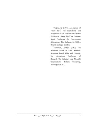 Tkajese, K. (1987). An Agenda of
                          Future Tasks For International and
                          Indigenous NGOs. Towards an Optimal
                          Division of Labour, The View From the
                          South, Conference On: Development
                          Alternatives: The challenge for NGOs,
                          Regents College, London.
                                Thompson,   Andres,    (1992)   The
                          Nonprofit Sector in Latin America:
                          Argentina, Brazil, Chile and Uruguay,
                          3rd     International   Conference     of
                          Research On Voluntary and Noprofit
                          Organizations,     Indiana    University,
                          Indianapolis,U.S.A.




٢٠٠٠ ‫اﻟﻤﺠﻠﺪ رﻗﻢ)٢( ﻡﺎرس‬                                         ٤٠
 