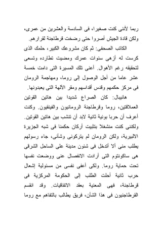 ‫ﺭﺒﻤﺎ ﻷﻨﻨﻰ ﻜﻨﺕ ﺼﻐﻴﺭﺍ، ﻓﻰ ﺍﻟﺴﺎﺩﺴﺔ ﻭﺍﻟﻌﺸﺭﻴﻥ ﻤﻥ ﻋﻤﺭﻯ،‬
  ‫ﻭﻟﻜﻥ ﻗﺎﺩﺓ ﺍﻟﺠﻴﺵ ﺃﺼﺭﻭﺍ ﺤﺘﻰ ﺭﻀﺨﺕ ﻗﺭﻁﺎﺠﻨﺔ ﻟﻘﺭﺍﺭﻫﻡ.‬
‫ﺍﻟﻜﺎﺘﺏ ﺍﻟﺼﺤﻔﻰ: ﺜﻡ ﻜﺎﻥ ﻤﺸﺭﻭﻋﻙ ﺍﻟﻜﺒﻴﺭ، ﺤﻠﻤﻙ ﺍﻟﺫﻯ‬
‫ﻜﺭﺴﺕ ﻟﻪ ﺃﺯﻫﻰ ﺴﻨﻭﺍﺕ ﻋﻤﺭﻙ ﻭﻤﻀﻴﺕ ﺘﻁﺎﺭﺩﻩ ﻭﺘﺴﻌﻰ‬
‫ﻟﺘﺤﻘﻴﻘﻪ ﺭﻏﻡ ﺍﻷﻫﻭﺍل. ﺃﻋﻨﻰ ﺘﻠﻙ ﺍﻟﻤﺴﻴﺭﺓ ﺍﻟﺘﻰ ﺩﺍﻤﺕ ﺨﻤﺴﺔ‬
‫ﻋﺸﺭ ﻋﺎﻤﺎ ﻤﻥ ﺃﺠل ﺍﻟﻭﺼﻭل ﺇﻟﻰ ﺭﻭﻤﺎ، ﻭﻤﻬﺎﺠﻤﺔ ﺍﻟﺭﻭﻤﺎﻥ‬
 ‫ﻓﻰ ﻤﺭﻜﺯ ﺤﻜﻤﻬﻡ ﻭﻗﺩﺱ ﺃﻗﺩﺍﺴﻬﻡ ﻭﻤﻘﺭ ﺍﻵﻟﻬﺔ ﺍﻟﺘﻰ ﻴﻌﺒﺩﻭﻨﻬﺎ.‬
‫ﻫﺎﻨﻴﺒﺎل: ﻜﺎﻥ ﺍﻟﺼﺭﺍﻉ ﺸﺩﻴﺩﺍ ﺒﻴﻥ ﻫﺎﺘﻴﻥ ﺍﻟﻘﻭﺘﻴﻥ‬
‫ﺍﻟﻌﻤﻼﻗﺘﻴﻥ، ﺭﻭﻤﺎ ﻭﻗﺭﻁﺎﺠﻨﺔ ﺍﻟﺭﻭﻤﺎﻨﻴﻭﻥ ﻭﺍﻟﻔﻴﻨﻘﻴﻭﻥ. ﻭﻜﻨﺕ‬
‫ﺃﻋﺭﻑ ﺃﻥ ﺤﺭﺒﺎ ﺒﻭﻨﻴﺔ ﺜﺎﻨﻴﺔ ﻻﺒﺩ ﺃﻥ ﺘﻨﺸﺏ ﺒﻴﻥ ﻫﺎﺘﻴﻥ ﺍﻟﻘﻭﺘﻴﻥ.‬
‫ﻭﻟﻜﻨﻨﻰ ﻜﻨﺕ ﻤﻨﺸﻐﻼ ﺒﺘﺜﺒﻴﺕ ﺃﺭﻜﺎﻥ ﺤﻜﻤﻨﺎ ﻓﻰ ﺸﺒﻪ ﺍﻟﺠﺯﻴﺭﺓ‬
‫ﺍﻻﻟﺒﻴﺭﻴﺔ، ﻭﻟﻜﻥ ﺍﻟﺭﻭﻤﺎﻥ ﻟﻡ ﻴﺘﺭﻜﻭﻨﻰ ﻭﺸﺄﻨﻰ، ﺠﺎﺀ ﺭﺴﻭﻟﻬﻡ‬
‫ﻴﻁﻠﺏ ﻤﻨﻰ ﺃﻻ ﺃﺘﺩﺨل ﻓﻰ ﺸﺌﻭﻥ ﻤﺩﻴﻨﺔ ﻋﻠﻰ ﺍﻟﺴﺎﺤل ﺍﻟﺸﺭﻗﻰ‬
‫ﻫﻰ ﺴﺎﻜﻭﻨﺘﻭﻡ ﺍﻟﺘﻰ ﺃﺭﺍﺩﺕ ﺍﻻﻨﻔﺼﺎل ﻋﻨﻰ ﻭﻭﻀﻌﺕ ﻨﻔﺴﻬﺎ‬
‫ﺘﺤﺕ ﺤﻤﺎﻴﺔ ﺭﻭﻤﺎ. ﻭﻟﻜﻰ ﺃﻋﻔﻰ ﻨﻔﺴﻰ ﻤﻥ ﻤﺴﺌﻭﻟﻴﺔ ﺇﺸﻌﺎل‬
‫ﺤﺭﺏ ﺜﺎﻨﻴﺔ ﺃﺤﻠﺕ ﺍﻟﻁﻠﺏ ﺇﻟﻰ ﺍﻟﺤﻜﻭﻤﺔ ﺍﻟﻤﺭﻜﺯﻴﺔ ﻓﻰ‬
‫ﻗﺭﻁﺎﺠﻨﺔ، ﻓﻬﻰ ﺍﻟﻤﻌﻨﻴﺔ ﺒﻌﻘﺩ ﺍﻻﺘﻔﺎﻗﻴﺎﺕ. ﻭﻗﺩ ﺍﻨﻘﺴﻡ‬
‫ﺍﻟﻘﺭﻁﺎﺠﻨﻴﻭﻥ ﻓﻰ ﻫﺫﺍ ﺍﻟﺸﺄﻥ، ﻓﺭﻴﻕ ﻴﻁﺎﻟﺏ ﺒﺎﻟﺘﻔﺎﻫﻡ ﻤﻊ ﺭﻭﻤﺎ‬
 