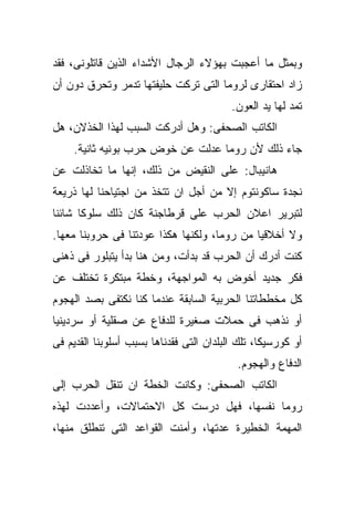 ‫ﻭﺒﻤﺜل ﻤﺎ ﺃﻋﺠﺒﺕ ﺒﻬﺅﻻﺀ ﺍﻟﺭﺠﺎل ﺍﻷﺸﺩﺍﺀ ﺍﻟﺫﻴﻥ ﻗﺎﺘﻠﻭﻨﻰ، ﻓﻘﺩ‬
‫ﺯﺍﺩ ﺍﺤﺘﻘﺎﺭﻯ ﻟﺭﻭﻤﺎ ﺍﻟﺘﻰ ﺘﺭﻜﺕ ﺤﻠﻴﻔﺘﻬﺎ ﺘﺩ ‪‬ﺭ ﻭﺘﺤﺭﻕ ﺩﻭﻥ ﺃﻥ‬
              ‫ﻤ‬
                                          ‫ﺘﻤﺩ ﻟﻬﺎ ﻴﺩ ﺍﻟﻌﻭﻥ.‬
‫ﺍﻟﻜﺎﺘﺏ ﺍﻟﺼﺤﻔﻰ: ﻭﻫل ﺃﺩﺭﻜﺕ ﺍﻟﺴﺒﺏ ﻟﻬﺫﺍ ﺍﻟﺨﺫﻻﻥ، ﻫل‬
     ‫ﺠﺎﺀ ﺫﻟﻙ ﻷﻥ ﺭﻭﻤﺎ ﻋﺩﻟﺕ ﻋﻥ ﺨﻭﺽ ﺤﺭﺏ ﺒﻭﻨﻴﻪ ﺜﺎﻨﻴﺔ.‬
‫ﻫﺎﻨﻴﺒﺎل: ﻋﻠﻰ ﺍﻟﻨﻘﻴﺽ ﻤﻥ ﺫﻟﻙ، ﺇﻨﻬﺎ ﻤﺎ ﺘﺨﺎﺫﻟﺕ ﻋﻥ‬
‫ﻨﺠﺩﺓ ﺴﺎﻜﻭﻨﺘﻭﻡ ﺇﻻ ﻤﻥ ﺃﺠل ﺍﻥ ﺘﺘﺨﺫ ﻤﻥ ﺍﺠﺘﻴﺎﺤﻨﺎ ﻟﻬﺎ ﺫﺭﻴﻌﺔ‬
‫ﻟﺘﺒﺭﻴﺭ ﺍﻋﻼﻥ ﺍﻟﺤﺭﺏ ﻋﻠﻰ ﻗﺭﻁﺎﺠﻨﺔ ﻜﺎﻥ ﺫﻟﻙ ﺴﻠﻭﻜﺎ ﺸﺎﺌﻨﺎ‬
‫ﻭﻻ ﺃﺨﻼﻗﻴﺎ ﻤﻥ ﺭﻭﻤﺎ، ﻭﻟﻜﻨﻬﺎ ﻫﻜﺫﺍ ﻋﻭﺩﺘﻨﺎ ﻓﻰ ﺤﺭﻭﺒﻨﺎ ﻤﻌﻬﺎ.‬
‫ﻜﻨﺕ ﺃﺩﺭﻙ ﺃﻥ ﺍﻟﺤﺭﺏ ﻗﺩ ﺒﺩﺃﺕ، ﻭﻤﻥ ﻫﻨﺎ ﺒﺩﺃ ﻴﺘﺒﻠﻭﺭ ﻓﻰ ﺫﻫﻨﻰ‬
‫ﻓﻜﺭ ﺠﺩﻴﺩ ﺃﺨﻭﺽ ﺒﻪ ﺍﻟﻤﻭﺍﺠﻬﺔ، ﻭﺨﻁﺔ ﻤﺒﺘﻜﺭﺓ ﺘﺨﺘﻠﻑ ﻋﻥ‬
‫ﻜل ﻤﺨﻁﻁﺎﺘﻨﺎ ﺍﻟﺤﺭﺒﻴﺔ ﺍﻟﺴﺎﺒﻘﺔ ﻋﻨﺩﻤﺎ ﻜﻨﺎ ﻨﻜﺘﻔﻰ ﺒﺼﺩ ﺍﻟﻬﺠﻭﻡ‬
‫ﺃﻭ ﻨﺫﻫﺏ ﻓﻰ ﺤﻤﻼﺕ ﺼﻐﻴﺭﺓ ﻟﻠﺩﻓﺎﻉ ﻋﻥ ﺼﻘﻠﻴﺔ ﺃﻭ ﺴﺭﺩﻴﻨﻴﺎ‬
‫ﺃﻭ ﻜﻭﺭﺴﻴﻜﺎ، ﺘﻠﻙ ﺍﻟﺒﻠﺩﺍﻥ ﺍﻟﺘﻰ ﻓﻘﺩﻨﺎﻫﺎ ﺒﺴﺒﺏ ﺃﺴﻠﻭﺒﻨﺎ ﺍﻟﻘﺩﻴﻡ ﻓﻰ‬
                                           ‫ﺍﻟﺩﻓﺎﻉ ﻭﺍﻟﻬﺠﻭﻡ.‬
‫ﺍﻟﻜﺎﺘﺏ ﺍﻟﺼﺤﻔﻰ: ﻭﻜﺎﻨﺕ ﺍﻟﺨﻁﺔ ﺍﻥ ﺘﻨﻘل ﺍﻟﺤﺭﺏ ﺇﻟﻰ‬
‫ﺭﻭﻤﺎ ﻨﻔﺴﻬﺎ، ﻓﻬل ﺩﺭﺴﺕ ﻜل ﺍﻻﺤﺘﻤﺎﻻﺕ، ﻭﺃﻋﺩﺩﺕ ﻟﻬﺫﻩ‬
‫ﺍﻟﻤﻬﻤﺔ ﺍﻟﺨﻁﻴﺭﺓ ﻋﺩﺘﻬﺎ، ﻭﺃﻤﻨﺕ ﺍﻟﻘﻭﺍﻋﺩ ﺍﻟﺘﻰ ﺘﻨﻁﻠﻕ ﻤﻨﻬﺎ،‬
 