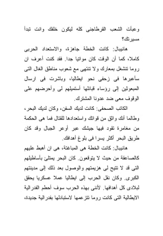 ‫ﻭﻋﺒﺄﺕ ﺍﻟﺸﻌﺏ ﺍﻟﻘﺭﻁﺎﺠﻨﻰ ﻜﻠﻪ ﻟﻴﻜﻭﻥ ﺨﻠﻔﻙ ﻭﺍﻨﺕ ﺘﺒﺩﺃ‬
                                                ‫ﻤﺴﻴﺭﺘﻙ؟‬
‫ﻫﺎﻨﻴﺒﺎل: ﻜﺎﻨﺕ ﺍﻟﺨﻁﺔ ﺠﺎﻫﺯﺓ، ﻭﺍﻻﺴﺘﻌﺩﺍﺩ ﺍﻟﺤﺭﺒﻰ‬
‫ﻜﺎﻤﻼ، ﻜﻤﺎ ﺃﻥ ﺍﻟﻭﻗﺕ ﻜﺎﻥ ﻤﻭﺍﺘﻴﺎ ﺠﺩﺍ. ﻓﻘﺩ ﻜﻨﺕ ﺃﻋﺭﻑ ﺍﻥ‬
‫ﺭﻭﻤﺎ ﺘﻨﺸﻐل ﺒﻤﻌﺎﺭﻙ ﻭﻻ ﺘﻨﺘﻬﻰ ﻤﻊ ﺸﻌﻭﺏ ﻤﻨﺎﻁﻕ ﺍﻟﻐﺎل ﺍﻟﺘﻰ‬
‫ﺴﺄﻋﺒﺭﻫﺎ ﻓﻰ ﺯﺤﻔﻰ ﻨﺤﻭ ﺍﻴﻁﺎﻟﻴﺎ، ﻭﺒﺎﺸﺭﺕ ﻓﻰ ﺍﺭﺴﺎل‬
‫ﺍﻟﻤﺒﻌﻭﺜﻴﻥ ﺇﻟﻰ ﺭﺅﺴﺎﺀ ﻗﺒﺎﺌﻠﻬﺎ ﺃﺴﺘﻤﻴﻠﻬﻡ ﻟﻰ ﻭﺃﺤﺭﻀﻬﻡ ﻋﻠﻰ‬
                        ‫ﺍﻟﻭﻗﻭﻑ ﻤﻌﻰ ﻀﺩ ﻋﺩﻭﻨﺎ ﺍﻟﻤﺸﺘﺭﻙ.‬
‫ﺍﻟﻜﺎﺘﺏ ﺍﻟﺼﺤﻔﻰ: ﻜﺎﻨﺕ ﻟﺩﻴﻙ ﺍﻟﺴﻔﻥ، ﻭﻜﺎﻥ ﻟﺩﻴﻙ ﺍﻟﺒﺤﺭ،‬
‫ﻭﻁﺎﻟﻤﺎ ﺃﻨﻙ ﻭﺍﺜﻕ ﻤﻥ ﻗﻭﺍﺘﻙ ﻭﺍﺴﺘﻌﺩﺍﺩﻫﺎ ﻟﻠﻘﺘﺎل ﻓﻤﺎ ﻫﻰ ﺍﻟﺤﻜﻤﺔ‬
‫ﻤﻥ ﻤﻐﺎﻤﺭﺓ ﺘﻘﻭﺩ ﻓﻴﻬﺎ ﺠﻴﺸﻙ ﻋﺒﺭ ﺃﻭﻋﺭ ﺍﻟﺠﺒﺎل ﻭﻗﺩ ﻜﺎﻥ‬
                  ‫ﻁﺭﻴﻕ ﺍﻟﺒﺤﺭ ﺃﻜﺜﺭ ﻴﺴﺭﺍ ﻓﻰ ﺒﻠﻭﻍ ﺃﻫﺩﺍﻓﻙ.‬
‫ﻫﺎﻨﻴﺒﺎل: ﻜﺎﻨﺕ ﺍﻟﺨﻁﺔ ﻫﻰ ﺍﻟﻤﺒﺎﻏﺘﺔ، ﻫﻰ ﺍﻥ ﺃﻫﺒﻁ ﻋﻠﻴﻬﻡ‬
‫ﻜﺎﻟﺼﺎﻋﻘﺔ ﻤﻥ ﺤﻴﺙ ﻻ ﻴﺘﻭﻗﻌﻭﻥ. ﻜﺎﻥ ﺍﻟﺒﺤﺭ ﻴﻤﺘﻠﺊ ﺒﺄﺴﺎﻁﻴﻠﻬﻡ‬
‫ﺍﻟﺘﻰ ﻗﺩ ﻻ ﺘﺘﻴﺢ ﻟﻰ ﻫﺯﻴﻤﺘﻬﻡ ﻭﺍﻟﻭﺼﻭل ﺒﻌﺩ ﺫﻟﻙ ﺇﻟﻰ ﻤﺩﻴﻨﺘﻬﻡ‬
‫ﺍﻟﻜﺒﺭﻯ. ﻭﻜﺎﻥ ﻨﻘل ﺍﻟﺤﺭﺏ ﺇﻟﻰ ﺍﻴﻁﺎﻟﻴﺎ ﻋﻤﻼ ﻋﺴﻜﺭﻴﺎ ﻴﺤﻘﻕ‬
‫ﻟﺒﻼﺩﻯ ﻜل ﺃﻫﺩﺍﻓﻬﺎ. ﻷﻨﻨﻰ ﺒﻬﺫﻩ ﺍﻟﺤﺭﺏ ﺴﻭﻑ ﺃﺤﻁﻡ ﺍﻟﻔﺩﺭﺍﻟﻴﺔ‬
‫ﺍﻻﻴﻁﺎﻟﻴﺔ ﺍﻟﺘﻰ ﻜﺎﻨﺕ ﺭﻭﻤﺎ ﺘﺘﺯﻋﻤﻬﺎ ﻻﺴﺘﺒﺎﺩﻟﻬﺎ ﺒﻔﺩﺭﺍﻟﻴﺔ ﺠﺩﻴﺩﺓ،‬
 