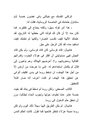 ‫ﺍﺘﺭﻜﻨﻰ ﺍﺘﻘﺩﻤﻙ ﻤﻊ ﺨﻴﺎﻟﺘﻰ ﻭﻓﻰ ﻏﻀﻭﻥ ﺨﻤﺴﺔ ﺃﻴﺎﻡ‬
          ‫ﺴﺘﺘﻨﺎﻭل ﻁﻌﺎﻤﻙ ﻓﻰ ﺍﻟﻌﺎﺼﻤﺔ ﺍﻟﺭﻭﻤﺎﻨﻴﺔ، ﻓﻘﻠﺕ ﻟﻪ:‬
‫، ﻫﺫﺍ ﺃﻤﺭ ﻗﻭﻟﻪ ﺴﻬل، ﻭﻟﻜﻨﻪ ﻴﺤﺘﺎﺝ ﺇﻟﻰ ﺘﻔﻜﻴﺭ». ﻓﻤﺎ‬
‫ﻜﺎﻥ ﻤﻨﻪ ﺇﻻ ﺃﻥ ﻗﺎل ﻟﻙ ﻗﻭﻟﺘﻪ ﺍﻟﺘﻰ ﺤﻔﻅﻬﺎ ﻟﻪ ﺍﻟﺘﺎﺭﻴﺦ، ﻟﻘﺩ‬
‫ﻋﻠﻤﺘﻙ ﺍﻵﻟﻬﺔ ﻜﻴﻑ ﺘﻜﺴﺏ ﺍﻨﺘﺼﺎﺭﺍ ﻭﻟﻜﻨﻬﺎ ﻟﻡ ﺘﻌﻠﻤﻙ ﻜﻴﻑ‬
                     ‫ﺘﺴﺘﻔﻴﺩ ﻤﻨﻪ، ﻟﻘﺩ ﻜﺎﻥ ﺍﻟﺭﺠل ﻋﻠﻰ ﺤﻕ.‬
‫ﻫﺎﻨﻴﺒﺎل: ﻗﺎﺌﺩ ﻓﺭﺴﺎﻨﻰ ﻜﺎﻥ ﻗﺎﺌﺩ ﻓﺭﺴﺎﻨﻰ، ﻭﻟﻡ ﻴﻜﻥ ﻗﺎﺌﺩ‬
‫ﺍﻟﺠﻴﺵ ﻓﻬﻰ ﻤﺴﺌﻭﻟﻴﺘﻰ ﺃﻥ ﺃﻓﻜﺭ ﻓﻰ ﻫﺅﻻﺀ ﺍﻟﺠﻨﻭﺩ، ﻭﻗﺩﺭﺍﺘﻬﻡ‬
‫ﺍﻟﻘﺘﺎﻟﻴﺔ ﻭﻤﻌﻨﻭﻴﺎﺘﻬﻡ، ﻭﻻ ﺃﻋﺭﻀﻬﻡ ﻟﻠﻬﻼﻙ ﻭﻫﻡ ﻴﺫﻫﺒﻭﻥ ﺇﻟﻰ‬
‫ﻗﺘﺎل ﻟﻡ ﻴﻜﺘﻤل ﺍﺴﺘﻌﺩﺍﺩﻫﻡ ﻟﻪ. ﺇﻨﻨﻰ ﻤﺎ ﺨﺭﺠﺕ ﻤﻥ ﺃﺭﺽ ﺇﻻ‬
‫ﹼ‬
‫ﻤﻥ ﺃﺠل ﻫﺫﺍ ﺍﻟﻬﺩﻑ، ﺍﻥ ﺘﺴﻘﻁ ﺭﻭﻤﺎ ﻓﻰ ﻴﺩﻯ. ﻓﻜﻴﻑ ﺃﺘﻭﺍﻨﻰ‬
‫ﻋﻥ ﺘﺤﻘﻴﻕ ﻫﺫﺍ ﺍﻟﻬﺩﻑ ﻟﻭ ﻜﻨﺕ ﺃﻋﺭﻑ ﺃﻨﻪ ﺼﺎﺭ ﻗﺎﺒﻼ‬
                                                ‫ﻟﻠﺘﺤﻘﻴﻕ.‬
‫ﺍﻟﻜﺎﺘﺏ ﺍﻟﺼﺤﻔﻰ: ﻭﻟﻜﻥ ﺭﻭﻤﺎ ﻟﻡ ﺘﺴﻘﻁ ﻓﻰ ﻴﺩﻙ ﻟﻘﺩ ﺒﻘﻴﺕ‬
‫ﺨﻤﺴﺔ ﻋﺸﺭ ﻋﺎﻤﺎ ﺘﻁﻭﻑ ﺤﻭﻟﻬﺎ ﻭﺘﺠﻭﺏ ﺃﻨﺤﺎﺀ ﺍﻴﻁﺎﻟﻴﺎ، ﺩﻭﻥ‬
                          ‫ﺃﻥ ﺘﺤﻘﻕ ﺤﻠﻡ ﺍﻟﺩﺨﻭل ﺇﻟﻰ ﺭﻭﻤﺎ.‬
‫ﻫﺎﻨﻴﺒﺎل: ﻟﻡ ﻴﻜﻥ ﺍﻟﻁﺭﻴﻕ ﺍﻟﻴﻬﺎ ﺴﻬﻼ ﺫﻟﻙ ﺍﻟﻴﻭﻡ ﻭﻟﻡ ﺘﻜﻥ‬
‫ﺭﻭﻤﺎ ﻤﺩﻴﻨﺔ ﻋﺯﻻﺀ ﺘﻨﺘﻅﺭ ﻓﺎﺘﺤﻬﺎ ﻜﻤﺎ ﺘﻘﻭل. ﻜﺎﻨﺕ ﺃﺤﻜﻡ ﺍﻟﻤﺩﻥ‬
 