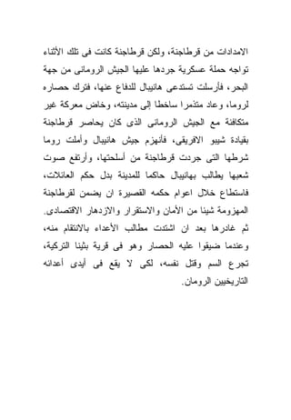 ‫ﺍﻻﻤﺩﺍﺩﺍﺕ ﻤﻥ ﻗﺭﻁﺎﺠﻨﺔ، ﻭﻟﻜﻥ ﻗﺭﻁﺎﺠﻨﺔ ﻜﺎﻨﺕ ﻓﻰ ﺘﻠﻙ ﺍﻷﺜﻨﺎﺀ‬
‫ﺘﻭﺍﺠﻪ ﺤﻤﻠﺔ ﻋﺴﻜﺭﻴﺔ ﺠﺭﺩﻫﺎ ﻋﻠﻴﻬﺎ ﺍﻟﺠﻴﺵ ﺍﻟﺭﻭﻤﺎﻨﻰ ﻤﻥ ﺠﻬﺔ‬
‫ﺍﻟﺒﺤﺭ، ﻓﺄﺭﺴﻠﺕ ﺘﺴﺘﺩﻋﻰ ﻫﺎﻨﻴﺒﺎل ﻟﻠﺩﻓﺎﻉ ﻋﻨﻬﺎ، ﻓﺘﺭﻙ ﺤﺼﺎﺭﻩ‬
‫ﻟﺭﻭﻤﺎ، ﻭﻋﺎﺩ ﻤﺘﺫﻤﺭﺍ ﺴﺎﺨﻁﺎ ﺇﻟﻰ ﻤﺩﻴﻨﺘﻪ، ﻭﺨﺎﺽ ﻤﻌﺭﻜﺔ ﻏﻴﺭ‬
‫ﻤﺘﻜﺎﻓﺌﺔ ﻤﻊ ﺍﻟﺠﻴﺵ ﺍﻟﺭﻭﻤﺎﻨﻰ ﺍﻟﺫﻯ ﻜﺎﻥ ﻴﺤﺎﺼﺭ ﻗﺭﻁﺎﺠﻨﺔ‬
‫ﺒﻘﻴﺎﺩﺓ ﺸﻴﺒﻭ ﺍﻻﻓﺭﻴﻘﻰ، ﻓﺄﻨﻬﺯﻡ ﺠﻴﺵ ﻫﺎﻨﻴﺒﺎل ﻭﺃﻤﻠﺕ ﺭﻭﻤﺎ‬
‫ﺸﺭﻁﻬﺎ ﺍﻟﺘﻰ ﺠﺭﺩﺕ ﻗﺭﻁﺎﺠﻨﺔ ﻤﻥ ﺃﺴﻠﺤﺘﻬﺎ، ﻭﺃﺭﺘﻔﻊ ﺼﻭﺕ‬
‫ﺸﻌﺒﻬﺎ ﻴﻁﺎﻟﺏ ﺒﻬﺎﻨﻴﺒﺎل ﺤﺎﻜﻤﺎ ﻟﻠﻤﺩﻴﻨﺔ ﺒﺩل ﺤﻜﻡ ﺍﻟﻌﺎﺌﻼﺕ،‬
‫ﻓﺎﺴﺘﻁﺎﻉ ﺨﻼل ﺍﻋﻭﺍﻡ ﺤﻜﻤﻪ ﺍﻟﻘﺼﻴﺭﺓ ﺍﻥ ﻴﻀﻤﻥ ﻟﻘﺭﻁﺎﺠﻨﺔ‬
‫ﺍﻟﻤﻬﺯﻭﻤﺔ ﺸﻴﺌﺎ ﻤﻥ ﺍﻷﻤﺎﻥ ﻭﺍﻻﺴﺘﻘﺭﺍﺭ ﻭﺍﻻﺯﺩﻫﺎﺭ ﺍﻻﻗﺘﺼﺎﺩﻯ.‬
‫ﺜﻡ ﻏﺎﺩﺭﻫﺎ ﺒﻌﺩ ﺍﻥ ﺍﺸﺘﺩﺕ ﻤﻁﺎﻟﺏ ﺍﻷﻋﺩﺍﺀ ﺒﺎﻻﻨﺘﻘﺎﻡ ﻤﻨﻪ،‬
‫ﻭﻋﻨﺩﻤﺎ ﻀﻴﻘﻭﺍ ﻋﻠﻴﻪ ﺍﻟﺤﺼﺎﺭ ﻭﻫﻭ ﻓﻰ ﻗﺭﻴﺔ ﺒﺜﻴﻨﺎ ﺍﻟﺘﺭﻜﻴﺔ،‬
‫ﺘﺠﺭﻉ ﺍﻟﺴﻡ ﻭﻗﺘل ﻨﻔﺴﻪ، ﻟﻜﻰ ﻻ ﻴﻘﻊ ﻓﻰ ﺃﻴﺩﻯ ﺃﻋﺩﺍﺌﻪ‬
                                   ‫ﺍﻟﺘﺎﺭﻴﺨﻴﻴﻥ ﺍﻟﺭﻭﻤﺎﻥ.‬
 