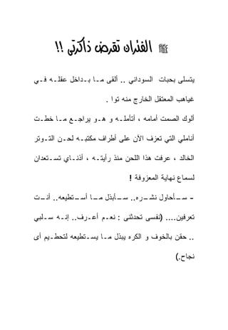 ‫א‪‬א‪‬א‪ >>‬‬               ‫‪‬‬


‫ﻴﺘﺴﻠﻰ ﺒﺤﺒﺎﺕ ﺍﻟﺴﻭﺩﺍﻨﻲ .. ﺃﻟﻘﻰ ﻤـﺎ ﺒـﺩﺍﺨل ﻋﻘﻠـﻪ ﻓـﻲ‬

                       ‫ﻏﻴﺎﻫﺏ ﺍﻟﻤﻌﺘﻘل ﺍﻟﺨﺎﺭﺝ ﻤﻨﻪ ﺘﻭﺍ .‬

‫ﺃﻟﻭﻙ ﺍﻟﺼﻤﺕ ﺃﻤﺎﻤﻪ ، ﺃﺘﺄﻤﻠـﻪ ﻭ ﻫـﻭ ﻴﺭﺍﺠـﻊ ﻤـﺎ ﺨﻁـﺕ‬

‫ﺃﻨﺎﻤﻠﻲ ﺍﻟﺘﻲ ﺘﻌﺯﻑ ﺍﻵﻥ ﻋﻠﻰ ﺃﻁﺭﺍﻑ ﻤﻜﺘﺒـﻪ ﻟﺤـﻥ ﺍﻟﺘـﻭﺘﺭ‬

‫ﺍﻟﺨﺎﻟﺩ ، ﻋﺭﻓﺕ ﻫﺫﺍ ﺍﻟﻠﺤﻥ ﻤﻨﺫ ﺭﺃﻴﺘـﻪ ، ﺃﺫﻨـﺎﻱ ﺘﺴـﺘﻌﺩﺍﻥ‬

                              ‫ﻟﺴﻤﺎﻉ ﻨﻬﺎﻴﺔ ﺍﻟﻤﻌﺯﻭﻓﺔ !‬

‫- ـﺄﺤﺎﻭل ـﺭﻩ.. ـﺄﺒﺫل ـﺎ ـﺘﻁﻴﻌﻪ.. ـﺕ‬
 ‫ﺃﻨـ‬      ‫ﻤـ ﺃﺴـ‬   ‫ﺴـ‬    ‫ﻨﺸـ‬    ‫ﺴـ‬

‫ﺘﻌﺭﻓﻴﻥ.... )ﻨﻔﺴﻰ ﺘﺤﺩﺜﻨﻰ : ﻨﻌـﻡ ﺃﻋـﺭﻑ.. ﺇﻨـﻪ ﺴـﻠﺒﻲ‬

‫.. ﺤﻘﻥ ﺒﺎﻟﺨﻭﻑ ﻭ ﺍﻟﻜﺭﻩ ﻴﺒﺫل ﻤـﺎ ﻴﺴـﺘﻁﻴﻌﻪ ﻟﺘﺤﻁـﻴﻡ ﺃﻯ‬

                                              ‫ﻨﺠﺎﺡ.(‬
 