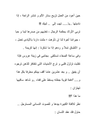 ‫ﺤﻴﻥ ﺃﻋﻭﺩ ﻤﻥ ﺍﻟﻌﻤل ﺘﺯﻴﺢ ﺴﺘﺎﺭ ﺍﻷﻟﻡ ﻭ ﺘﻨﺸﺭ ﺍﻟﺭﺍﺤﺔ ، ﺇﺫﺍ‬

                    ‫ﻨﺎﺩﻴﺘﻬﺎ ..ﻴﺎ….. ﺘﻬﺏ ﺇﻟﻰ .. ﻟﺒﻴﻙ !!‬
                               ‫‪‬‬

‫ﺘﺭﺒﻰ ﺍﻷﻭﻻﺩ ﺒﺤﻜﻤﺔ ﺍﻟﺭﺠﺎل ، ﺘﻐﺫﻴﻬﻡ ﻤﻥ ﺼﺩﺭﻫﺎ ﻟﺒﻨﺎ ﻭ ﺤﺒﺎ‬

‫، ﺠﻴﺭﺍﻨﻨﺎ ﺃﺨﻭﺓ ﻟﻨﺎ ﺇﻥ ﺘﺄﻭﻫﺕ ؛ ﻤﻠﺌﺕ ﺩﺍﺭﻨﺎ ﺒﺎﻷﻴﺎﺩﻯ ﺘﻌﻤل ،‬

      ‫ﻭ ﺍﻷﻁﺒﺎﻕ ﺘﻤﻸ ﻭ ﺭﺩﻫﻡ ﺇﺫﺍ ﻤﺎ ﺸﻜﺭﻨﺎ : ﺇﻨﻬﺎ ﻜﺭﻴﻤﺔ .‬

  ‫ﻭﻓﻰ ﺴﺎﻋﺔ ﺍﻟﺼﻔﺎﺀ ﺘﺴﺘﻠﻘﻰ ﺒﺠﺎﻨﺒﻰ ﻓﻰ ﺯﻴﻨﺔ ﻋﺭﻭﺱ ﻓﺈﺫﺍ‬

‫ﺘﻘﻠﺒﺕ ﺘﺯﻟﺯل ﻗﻠﺒﻰ ﻭ ﺘﺭﺝ ﺍﻷﻤﻨﻴﺎﺕ ﺍﻟﺘﻰ ﺘﺘﻘﺎﻓﺯ ﻟﻠﺫﻫﻥ ﺘﺭﺠﻭﻩ‬

 ‫ﺃﻥ ﻴﻔﻴﻕ .. ﻭ ﺒﻌﺩ ﻋﺸﺭﻴﻥ ﻋﺎﻤﺎ ﺃﻗﻑ ﺒﻴﻨﻜﻡ ﻤﻌﺘﺭﻓﺎ ﺒﻜل ﻫﺫﺍ‬

 ‫ﻭ…. "ﺩﻓﻌﺔ ﻗﻭﻴﺔ ﺠﻌﻠﺘﻪ ﻴﺴﻘﻁ ﻋﻠﻰ ﻗﻔﺎﻩ ..ﻭ ﺸﺎﻫﺩ ﺴﺎﻗﻴﻬﺎ‬

                                              ‫ﺘﻬﺘﺯﺍﻥ :‬

                                             ‫ﻤﺎ ﻫﺫﺍ ؟!!‬

  ‫ﻨﻅﺭ ﻟﻼﻓﺘﺔ ﺍﻟﻜﺒﻴﺭﺓ ﺒﻴﺩﻫﺎ ﻭ ﻟﻠﺼﻭﺕ ﺍﻟﻨﺴﺎﺌﻰ ﺍﻟﻤﺴﺘﺭﺠل ..‬

                                 ‫ﺤﺎﻭل ﻓﻙ ﻋﻘﺩ ﺍﻟﻠﺴﺎﻥ :‬
 
