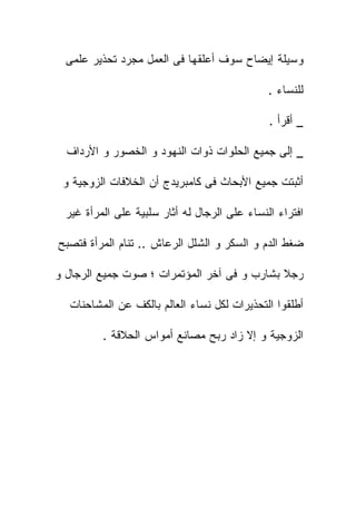 ‫ﻭﺴﻴﻠﺔ ﺇﻴﻀﺎﺡ ﺴﻭﻑ ﺃﻋﻠﻘﻬﺎ ﻓﻰ ﺍﻟﻌﻤل ﻤﺠﺭﺩ ﺘﺤﺫﻴﺭ ﻋﻠﻤﻰ‬

                                               ‫ﻟﻠﻨﺴﺎﺀ .‬

                                               ‫_ ﺃﻗﺭﺃ .‬

  ‫_ ﺇﻟﻰ ﺠﻤﻴﻊ ﺍﻟﺤﻠﻭﺍﺕ ﺫﻭﺍﺕ ﺍﻟﻨﻬﻭﺩ ﻭ ﺍﻟﺨﺼﻭﺭ ﻭ ﺍﻷﺭﺩﺍﻑ‬

 ‫ﺃﺜﺒﺘﺕ ﺠﻤﻴﻊ ﺍﻷﺒﺤﺎﺙ ﻓﻰ ﻜﺎﻤﺒﺭﻴﺩﺝ ﺃﻥ ﺍﻟﺨﻼﻓﺎﺕ ﺍﻟﺯﻭﺠﻴﺔ ﻭ‬

  ‫ﺍﻓﺘﺭﺍﺀ ﺍﻟﻨﺴﺎﺀ ﻋﻠﻰ ﺍﻟﺭﺠﺎل ﻟﻪ ﺃﺜﺎﺭ ﺴﻠﺒﻴﺔ ﻋﻠﻰ ﺍﻟﻤﺭﺃﺓ ﻏﻴﺭ‬

‫ﻀﻐﻁ ﺍﻟﺩﻡ ﻭ ﺍﻟﺴﻜﺭ ﻭ ﺍﻟﺸﻠل ﺍﻟﺭﻋﺎﺵ .. ﺘﻨﺎﻡ ﺍﻟﻤﺭﺃﺓ ﻓﺘﺼﺒﺢ‬

‫ﺭﺠﻼ ﺒﺸﺎﺭﺏ ﻭ ﻓﻰ ﺁﺨﺭ ﺍﻟﻤﺅﺘﻤﺭﺍﺕ ؛ ﺼﻭﺕ ﺠﻤﻴﻊ ﺍﻟﺭﺠﺎل ﻭ‬

  ‫ﺃﻁﻠﻘﻭﺍ ﺍﻟﺘﺤﺫﻴﺭﺍﺕ ﻟﻜل ﻨﺴﺎﺀ ﺍﻟﻌﺎﻟﻡ ﺒﺎﻟﻜﻑ ﻋﻥ ﺍﻟﻤﺸﺎﺤﻨﺎﺕ‬

          ‫ﺍﻟﺯﻭﺠﻴﺔ ﻭ ﺇﻻ ﺯﺍﺩ ﺭﺒﺢ ﻤﺼﺎﻨﻊ ﺃﻤﻭﺍﺱ ﺍﻟﺤﻼﻗﺔ .‬
 