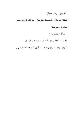 ‫ﺘﻭﻗﻴﻊ …ﺭﺠل ﻏﻠﺒﺎﻥ‬

‫ﺘﺄﻤﻠﺘﻪ ﻁﻭﻴﻼ .. ﺘﺤﺴﺴﺕ ﺸﺎﺭﺒﻬﺎ .. ﻤﺯﻗﺕ ﺍﻟﻭﺭﻗﺔ ﻗﻁﻌﺎ‬

                                ‫ﺼﻐﻴﺭﺓ ..ﺼﺭﺨﺕ :‬

                                ‫_ ﺴﺄﻜﻭﻥ ﺒﺸﺎﺭﺏ ؟‬

        ‫ﺃﻨﻔﺠﺭ ﻀﺎﺤﻜﺎ .. ﺒﻴﻨﻤﺎ ﻴﺩﺍﻫﺎ ﺘﻠﻘﻤﻪ ﻜﻭﺭ ﺍﻟﻭﺭﻕ‬

‫ﺸﺎﺭﺒﻬﺎ ﻴﻨﺒﺕ ، ﻴﻁﻭل ، ﺃﺼﻔﺭ ﺒﻠﻭﻥ ﺸﻌﺭﻫﺎ ﺍﻟﻤﺴﺘﺭﺴل .‬
 