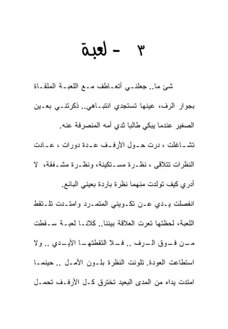 ‫٣‪ J ‬‬
‫ﺸﺊ ﻤﺎ.. ﺠﻌﻠﻨـﻲ ﺃﺘﻌـﺎﻁﻑ ﻤـﻊ ﺍﻟﻠﻌﺒـﺔ ﺍﻟﻤﻠﻘـﺎﺓ‬

‫ﺒﺠﻭﺍﺭ ﺍﻟﺭﻑ، ﻋﻴﻨﻬﺎ ﺘﺴﺘﺠﺩﻱ ﺍﻨﺘﺒـﺎﻫﻲ.. ﺫﻜﺭﺘﻨـﻲ ﺒﻌـﻴﻥ‬

        ‫ﺍﻟﺼﻐﻴﺭ ﻋﻨﺩﻤﺎ ﻴﺒﻜﻲ ﻁﺎﻟﺒﺎ ﺜﺩﻱ ﺃﻤﻪ ﺍﻟﻤﻨﺼﺭﻓﺔ ﻋﻨﻪ.‬
                              ‫ﹰ‬

‫ﺘﺸ ـﺎﻏﻠﺕ ، ﺩﺭﺕ ﺤ ـﻭل ﺍﻷﺭﻓ ـﻑ ﻋ ـﺩﺓ ﺩﻭﺭﺍﺕ ، ﻋ ـﺎﺩﺕ‬
   ‫ـ‬             ‫ـ‬    ‫ـ‬        ‫ـ‬             ‫ـ‬

‫ﺍﻟﻨﻅﺭﺍﺕ ﺘﺘﻼﻗﻰ ، ﻨﻅـﺭﺓ ﻤﺴـﺘﻜﻴﻨﺔ، ﻭﻨﻅـﺭﺓ ﻤﺸـﻔﻘﺔ، ﻻ‬

        ‫ﺃﺩﺭﻱ ﻜﻴﻑ ﺘﻭﻟﺩﺕ ﻤﻨﻬﻤﺎ ﻨﻅﺭﺓ ﺒﺎﺭﺩﺓ ﺒﻌﻴﻨﻲ ﺍﻟﺒﺎﺌﻊ.‬

‫ﺍﻨﻔﺼﻠﺕ ﻴـﺩﻱ ﻋـﻥ ﺘﻜـﻭﻴﻨﻲ ﺍﻟﻤﺘﻤـﺭﺩ ﻭﺍﻤﺘـﺩﺕ ﺘﻠـﺘﻘﻁ‬

‫ﺍﻟﻠﻌﺒﺔ، ﻟﺤﻅﺘﻬﺎ ﺘﻌﺭﺕ ﺍﻟﻌﻼﻗﺔ ﺒﻴﻨﻨﺎ.. ﻜﻼﻨـﺎ ﻟﻌﺒـﺔ ﺴـﻘﻁﺕ‬

‫ـﺩﻱ .. ﻭﻻ‬
        ‫ـﺎ ﺍﻷﻴـ‬
              ‫ـﻥ ـﻭﻕ ـﺭﻑ .. ـﻼ ﺍﻟﺘﻘﻁﺘﻬـ‬
                        ‫ﻓـ‬     ‫ﺍﻟـ‬ ‫ﻤـ ﻓـ‬

‫ﺍﺴﺘﻁﺎﻋﺕ ﺍﻟﻌﻭﺩﺓ. ﺘﻠﻭﻨﺕ ﺍﻟﻨﻅﺭﺓ ﺒﻠـﻭﻥ ﺍﻷﻤـل .. ﺤﻴﻨﻤـﺎ‬

‫ﺍﻤﺘﺩﺕ ﻴﺩﺍﻩ ﻤﻥ ﺍﻟﻤﺩﻯ ﺍﻟﺒﻌﻴﺩ ﺘﺨﺘﺭﻕ ﻜـل ﺍﻷﺭﻓـﻑ ﺘﺤﻤـل‬
 