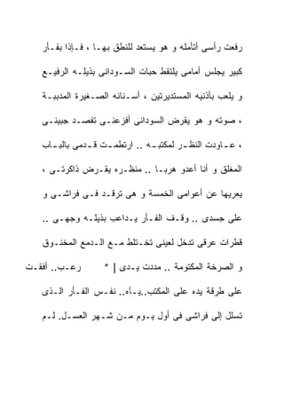 ‫ﺭﻓﻌﺕ ﺭﺃﺴﻰ ﺃﺘﺄﻤﻠﻪ ﻭ ﻫﻭ ﻴﺴﺘﻌﺩ ﻟﻠﻨﻁﻕ ﺒﻬـﺎ ، ﻓـﺈﺫﺍ ﺒﻔـﺄﺭ‬

   ‫ﻜﺒﻴﺭ ﻴﺠﻠﺱ ﺃﻤﺎﻤﻰ ﻴﻠﺘﻘﻁ ﺤﺒﺎﺕ ﺍﻟﺴـﻭﺩﺍﻨﻰ ﺒﺫﻴﻠـﻪ ﺍﻟﺭﻓﻴـﻊ‬

   ‫ﻭ ﻴﻠﻌﺏ ﺒﺄﺫﻨﻴﻪ ﺍﻟﻤﺴﺘﺩﻴﺭﺘﻴﻥ ، ﺃﺴـﻨﺎﻨﻪ ﺍﻟﺼـﻐﻴﺭﺓ ﺍﻟﻤﺩﺒﺒـﺔ‬

   ‫، ﺼﻭﺘﻪ ﻭ ﻫﻭ ﻴﻘﺭﺽ ﺍﻟﺴﻭﺩﺍﻨﻰ ﺃﻓﺯﻋﻨـﻰ ﺘﻔﺼـﺩ ﺠﺒﻴﻨـﻰ‬

   ‫، ﻋ ـﺎﻭﺩﺕ ﺍﻟﻨﻅ ـﺭ ﻟﻤﻜﺘﺒ ـﻪ .. ﺍﺭﺘﻁﻤ ـﺕ ﻗ ـﺩﻤﻰ ﺒﺎﻟﺒ ـﺎﺏ‬
     ‫ـ‬         ‫ـ ـ‬              ‫ـ‬        ‫ـ‬          ‫ـ‬

   ‫ﺍﻟﻤﻐﻠﻕ ﻭ ﺃﻨﺎ ﺃﻋﺩﻭ ﻫﺭﺒـﺎ .. ﻤﻨﻅـﺭﻩ ﻴﻘـﺭﺽ ﺫﺍﻜﺭﺘـﻰ ،‬

   ‫ﻴﻌﺭﻴﻬﺎ ﻋﻥ ﺃﻋﻭﺍﻤﻰ ﺍﻟﺨﻤﺴﺔ ﻭ ﻫﻰ ﺘﺭﻗـﺩ ﻓـﻰ ﻓﺭﺍﺸـﻰ ﻭ‬

   ‫ﻋﻠﻰ ﺠﺴﺩﻯ .. ﻭﻗـﻑ ﺍﻟﻔـﺄﺭ ﻴـﺩﺍﻋﺏ ﺒﺫﻴﻠـﻪ ﻭﺠﻬـﻰ ..‬

   ‫ﻗﻁﺭﺍﺕ ﻋﺭﻗﻰ ﺘﺩﺨل ﻟﻌﻴﻨﻰ ﺘﺨـﺘﻠﻁ ﻤـﻊ ﺍﻟـﺩﻤﻊ ﺍﻟﻤﺨﻨـﻭﻕ‬

‫ﺭﻋـﺏ.. ﺃﻓﻘـﺕ‬     ‫ﻭ ﺍﻟﺼﺭﺨﺔ ﺍﻟﻤﻜﺘﻭﻤﺔ .. ﻤﺩﺩﺕ ﻴـﺩﻯ | ‪• º‬‬

   ‫ﻋﻠﻰ ﻁﺭﻗﺔ ﻴﺩﻩ ﻋﻠﻰ ﺍﻟﻤﻜﺘﺏ..ﻴـﺂﻩ.. ﻨﻔـﺱ ﺍﻟﻔـﺄﺭ ﺍﻟـﺫﻯ‬

   ‫ﺘﺴﻠل ﺇﻟﻰ ﻓﺭﺍﺸﻰ ﻓﻰ ﺃﻭل ﻴـﻭﻡ ﻤـﻥ ﺸـﻬﺭ ﺍﻟﻌﺴـل. ﻟـﻡ‬
 