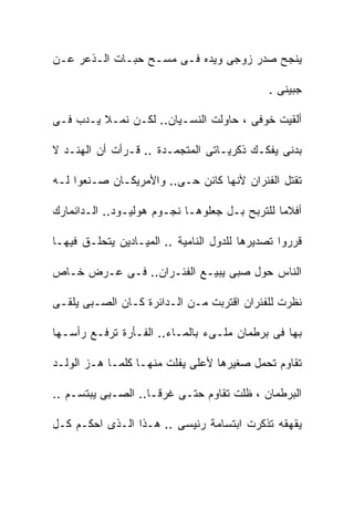 ‫ﻴﻨﺠﺢ ﺼﺩﺭ ﺯﻭﺠﻰ ﻭﻴﺩﻩ ﻓـﻰ ﻤﺴـﺢ ﺤﺒـﺎﺕ ﺍﻟـﺫﻋﺭ ﻋـﻥ‬

                                              ‫ﺠﺒﻴﻨﻰ .‬

‫ﺃﻟﻘﻴﺕ ﺨﻭﻓﻰ ، ﺤﺎﻭﻟﺕ ﺍﻟﻨﺴـﻴﺎﻥ.. ﻟﻜـﻥ ﻨﻤـﻼ ﻴـﺩﺏ ﻓـﻰ‬

‫ﺒﺩﻨﻰ ﻴﻔﻜـﻙ ﺫﻜﺭﻴـﺎﺘﻰ ﺍﻟﻤﺘﺠﻤـﺩﺓ .. ﻗـﺭﺃﺕ ﺃﻥ ﺍﻟﻬﻨـﺩ ﻻ‬

‫ﺘﻘﺘل ﺍﻟﻔﺌﺭﺍﻥ ﻷﻨﻬﺎ ﻜﺎﺌﻥ ﺤـﻰ.. ﻭﺍﻷﻤﺭﻴﻜـﺎﻥ ﺼـﻨﻌﻭﺍ ﻟـﻪ‬

‫ﺃﻓﻼﻤﺎ ﻟﻠﺘﺭﺒﺢ ﺒـل ﺠﻌﻠﻭﻫـﺎ ﻨﺠـﻭﻡ ﻫﻭﻟﻴـﻭﺩ.. ﺍﻟـﺩﺍﻨﻤﺎﺭﻙ‬

‫ﻗﺭﺭﻭﺍ ﺘﺼﺩﻴﺭﻫﺎ ﻟﻠﺩﻭل ﺍﻟﻨﺎﻤﻴﺔ .. ﺍﻟﻤﻴـﺎﺩﻴﻥ ﻴﺘﺤﻠـﻕ ﻓﻴﻬـﺎ‬

‫ﺍﻟﻨﺎﺱ ﺤﻭل ﺼﺒﻰ ﻴﺒﻴـﻊ ﺍﻟﻔﺌـﺭﺍﻥ.. ﻓـﻰ ﻋـﺭﺽ ﺨـﺎﺹ‬

‫ﻨﻅﺭﺕ ﻟﻠﻔﺌﺭﺍﻥ ﺍﻗﺘﺭﺒﺕ ﻤـﻥ ﺍﻟـﺩﺍﺌﺭﺓ ﻜـﺎﻥ ﺍﻟﺼـﺒﻰ ﻴﻠﻘـﻰ‬

‫ﺒﻬﺎ ﻓﻰ ﺒﺭﻁﻤﺎﻥ ﻤﻠـﻰﺀ ﺒﺎﻟﻤـﺎﺀ.. ﺍﻟﻔـﺄﺭﺓ ﺘﺭﻓـﻊ ﺭﺃﺴـﻬﺎ‬

‫ﺘﻘﺎﻭﻡ ﺘﺤﻤل ﺼﻐﻴﺭﻫﺎ ﻷﻋﻠﻰ ﻴﻔﻠﺕ ﻤﻨﻬـﺎ ﻜﻠﻤـﺎ ﻫـﺯ ﺍﻟﻭﻟـﺩ‬

‫ﺍﻟﺒﺭﻁﻤﺎﻥ ، ﻅﻠﺕ ﺘﻘﺎﻭﻡ ﺤﺘـﻰ ﻏﺭﻗـﺎ.. ﺍﻟﺼـﺒﻰ ﻴﺒﺘﺴـﻡ ..‬

‫ﻴﻘﻬﻘﻪ ﺘﺫﻜﺭﺕ ﺍﺒﺘﺴﺎﻤﺔ ﺭﺌﻴﺴﻰ .. ﻫـﺫﺍ ﺍﻟـﺫﻯ ﺍﺤﻜـﻡ ﻜـل‬
 