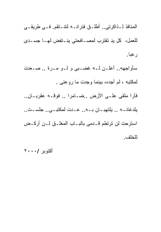 ‫ﺍﻟﻤﻨﺎﻓﺫ ﻟـﺫﺍﻜﺭﺘﻰ.. ﺃﻁﻠـﻕ ﻓﺌﺭﺍﻨـﻪ ﻟﺘﻨـﺘﻘﻡ. ﻓـﻰ ﻁﺭﻴﻘـﻰ‬

‫ﻟﻠﻌﻤل، ﻜل ﻴﺩ ﺘﻘﺘﺭﺏ ﻟﻤﺼـﺎﻓﺤﺘﻰ ﻴﻨـﺘﻔﺽ ﻟﻬـﺎ ﺠﺴـﺩﻯ‬

                                                 ‫ﺭﻋﺒﺎ.‬

‫ﺴﺄﻭﺍﺠﻬﻪ.. ﺃﻋﻠـﻥ ﻟـﻪ ﻏﻀـﺒﻰ ﻭ ﻟـﻭ ﻤـﺭﺓ .. ﺼـﻌﺩﺕ‬

               ‫ﻟﻤﻜﺘﺒﻪ ، ﻟﻡ ﺃﺠﺩﻩ، ﺒﻴﻨﻤﺎ ﻭﺠﺩﺕ ﻤﺎ ﺭﻭﻋﻨﻰ .‬

‫ﻓﺄﺭﺍ ﻤﻠﻘﻰ ﻋﻠـﻰ ﺍﻷﺭﺽ ..ﻀـﺎﻤﺭﺍ .. ﻓﻭﻗـﻪ ﻋﻘﺭﺒـﺎﻥ..‬

‫ﻴﻠﺩﻏﺎﻨ ـﻪ .. ﻴﻠﺘﻬﺒ ـﺎﻥ ﺒ ـﻪ.. ﻋ ـﺩﺕ ﻟﻤﻜﺘﺒ ـﻰ.. ﺠﻠﺴ ـﺕ..‬
   ‫ـ‬        ‫ـ‬         ‫ـ‬      ‫ـ ـ‬               ‫ـ‬

‫ﺍﺴﺘﺭﺤﺕ ﻟﻥ ﺘﺭﺘﻁﻡ ﻗـﺩﻤﻰ ﺒﺎﻟﺒـﺎﺏ ﺍﻟﻤﻐﻠـﻕ ﻟـﻥ ﺃﺭﻜـﺽ‬

                                                ‫ﻟﻠﺨﻠﻑ.‬

‫ﺃﻜﺘﻭﺒﺭ /٠٠٠٢‬
 