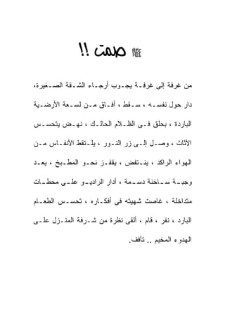 ‫‪ >> ‬‬
‫ﻤﻥ ﻏﺭﻓﺔ ﺇﻟﻰ ﻏﺭﻓـﺔ ﻴﺠـﻭﺏ ﺃﺭﺠـﺎﺀ ﺍﻟﺸـﻘﺔ ﺍﻟﺼـﻐﻴﺭﺓ،‬

‫ﺩﺍﺭ ﺤﻭل ﻨﻔﺴـﻪ ، ﺴـﻘﻁ ، ﺃﻓـﺎﻕ ﻤـﻥ ﻟﺴـﻌﺔ ﺍﻷﺭﻀـﻴﺔ‬

‫ﺍﻟﺒﺎﺭﺩﺓ ، ﺒﺤﻠﻕ ﻓـﻰ ﺍﻟﻅـﻼﻡ ﺍﻟﺤﺎﻟـﻙ ، ﻨﻬـﺽ ﻴﺘﺤﺴـﺱ‬

‫ﺍﻷﺜﺎﺙ ، ﻭﺼـل ﺇﻟـﻰ ﺯﺭ ﺍﻟﻨـﻭﺭ ، ﻴﻠـﺘﻘﻁ ﺍﻷﻨﻔـﺎﺱ ﻤـﻥ‬

‫ﺍﻟﻬﻭﺍﺀ ﺍﻟﺭﺍﻜﺩ ، ﻴﻨـﺘﻔﺽ ، ﻴﻘﻔـﺯ ﻨﺤـﻭ ﺍﻟﻤﻁـﺒﺦ ، ﻴﻌـﺩ‬

‫ﻭﺠﺒ ـﺔ ﺴ ـﺎﺨﻨﺔ ﺩﺴ ـﻤﺔ ، ﺃﺩﺍﺭ ﺍﻟﺭﺍﺩﻴ ـﻭ ﻋﻠ ـﻰ ﻤﺤﻁ ـﺎﺕ‬
  ‫ـ‬      ‫ـ‬     ‫ـ‬                 ‫ـ‬        ‫ـ ـ‬

‫ﻤﺘﺩﺍﺨﻠﺔ ، ﻏﺎﺼﺕ ﺸﻬﻴﺘﻪ ﻓﻰ ﺃﻓﻜـﺎﺭﻩ ، ﺘﺤﺴـﺱ ﺍﻟﻁﻌـﺎﻡ‬

‫ﺍﻟﺒﺎﺭﺩ ، ﻨﻔﺭ ، ﻗﺎﻡ ، ﺃﻟﻘﻰ ﻨﻅﺭﺓ ﻤﻥ ﺸـﺭﻓﺔ ﺍﻟﻤﻨـﺯل ﻋﻠـﻰ‬

                               ‫ﺍﻟﻬﺩﻭﺀ ﺍﻟﻤﺨﻴﻡ .. ﺘﺄﻓﻑ.‬
 