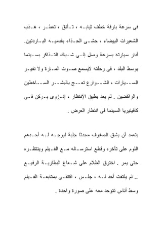 ‫ﻓﻰ ﺴﺭﻋﺔ ﺒﺎﺭﻗﺔ ﺨﻁﻑ ﺜﻴﺎﺒـﻪ ، ﺘـﺄﻨﻕ ، ﺘﻌﻁـﺭ ، ﻫـﺫﺏ‬

‫ﺍﻟﺸﻌﻴﺭﺍﺕ ﺍﻟﺒﻴﻀﺎﺀ ، ﺤﺸـﻰ ﺍﻟﺤـﺫﺍﺀ ﺒﻘﺩﻤﻴـﻪ ﺍﻟﺒـﺎﺭﺩﺘﻴﻥ.‬

‫ﺃﺩﺍﺭ ﺴﻴﺎﺭﺘﻪ ﺒﺴﺭﻋﺔ ﻭﺼل ﺇﻟـﻰ ﺸـﺒﺎﻙ ﺍﻟﺘـﺫﺍﻜﺭ ﺒﺴـﻴﻨﻤﺎ‬

‫ﺒﻭﺴﻁ ﺍﻟﺒﻠﺩ ، ﻓﻰ ﺭﺤﻠﺘﻪ ﻻﻴﺴﻤﻊ ﺼـﻭﺕ ﺍﻟﻤـﺎﺭﺓ ﻭﻻ ﻨﻔﻴـﺭ‬

‫ﺍﻟﺴــﻴﺎﺭﺍﺕ ، ﺍﻟﺸــﻭﺍﺭﻉ ﺘﻌــﺞ ﺒﺎﻟﺒﺸــﺭ ﺍﻟﺴــﺎﺨﻁﻴﻥ‬

‫ﻭﺍﻟﺭﺍﻜﻀﻴﻥ . ﻟﻡ ﻴﻌﺩ ﻴﻁﻴﻕ ﺍﻹﻨﺘﻅﺎﺭ ، ﺇﻨـﺯﻭﻯ ﺒـﺭﻜﻥ ﻓـﻰ‬

                   ‫ﻜﺎﻓﻴﺘﻴﺭﻴﺎ ﺍﻟﺴﻴﻨﻤﺎ ﻓﻰ ﺍﻨﺘﻅﺎﺭ ﺍﻟﻌﺭﺽ .‬



‫ﻴﺘﻌﻤﺩ ﺃﻥ ﻴﺸﻕ ﺍﻟﺼﻔﻭﻑ ﻤﺤﺩﺜﺎ ﺠﻠﺒﺔ ﻟﻴﻭﺠـﻪ ﻟـﻪ ﺃﺤـﺩﻫﻡ‬

‫ﺍﻟﻠﻭﻡ ﻋﻠﻰ ﺘﺄﺨﺭﻩ ﻭﻗﻁﻊ ﺍﺴﺘﺭﺴـﺎﻟﻪ ﻤـﻊ ﺍﻟﻔـﻴﻠﻡ ﻭﻴﻨﺘﻅـﺭﻩ‬

‫ﺤﺘﻰ ﻴﻤﺭ . ﺍﺨﺘﺭﻕ ﺍﻟﻅﻼﻡ ﻋﻠﻰ ﺸـﻌﺎﻉ ﺍﻟﺒﻁﺎﺭﻴـﺔ ﺍﻟﺭﻓﻴـﻊ‬

‫.. ﻟﻡ ﻴﻠﺘﻔﺕ ﺃﺤﺩ ﻟـﻪ ، ﺠﻠـﺱ ، ﺍﻜﺘﻔـﻰ ﺒﻤﺘﺎﺒﻌـﺔ ﺍﻟﻔـﻴﻠﻡ‬

              ‫ﻭﺴﻁ ﺃﻨﺎﺱ ﺘﺘﻭﺤﺩ ﻤﻌﻪ ﻋﻠﻰ ﺼﻭﺭﺓ ﻭﺍﺤﺩﺓ .‬
 