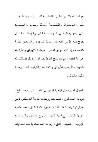 ‫ﺤﺭﻜﺎﺕ ﺍﻟﻤﻤﺜﻠـﻴﻥ ﻋﻠـﻰ ﺍﻟﺸﺎﺸـﺔ ﺘﺸـﻰ ﺒﻔـﻴﻠﻡ ﻋﻨـﻑ .‬

‫ﺤﺎﻭل ﺍﻻﺴـﺘﻐﺭﺍﻕ ﻭﺍﻟﻤﺘﺎﺒﻌـﺔ ، ﺘـﺫﻜﺭﻩ ﺼـﻭﺭﺓ ﺍﻟﻤﺼـﻌﺩ‬

‫ﺍﻵﻥ ﻭﻫﻭ ﻴﺤﻤل ﻤﺩﻴﺭ ﺍﻟﻤﺅﺴﺴـﺔ ﺍﻟﻜﺒﻴـﺭﺓ ﺒﻌﻤﻠـﻪ ﺍﻟـﺫﻯ‬

‫ﺨﺭﺝ ﻤﻨﻪ ﻋﻠـﻰ ﺍﻟﻤﻌـﺎﺵ ﻤﻨـﺫ ﺸـﻬﻭﺭ . ﺍﺸـﺘﻬﺭ ﺒﻘﻠـﺔ‬

‫ﻜﻼﻤﻪ ، ﻭﺇﺫﺍ ﺘﻜﻠﻡ ﻓﻬـﻭ ﺁﻤـﺭ ، ﺤﺭﻜـﺔ ﺍﻷﻭﺭﺍﻕ ﻭﺍﻷﺭﻗـﺎﻡ‬

‫ﻫﻰ ﻤﺎ ﺘﻌﻨﻴﻪ ، ﻟﻡ ﻴﺴـﻤﺢ ﻟﻤﻭﻅـﻑ ﺃﻭ ﺯﻤﻴـل ﺒﻤﻨﺎﻗﺸـﺘﻪ‬

‫ﺸﻔﻬﻴﺎ ، ﻜﻠـﻪ ﺒـﺎﻷﻭﺭﺍﻕ ﻭﺍﻷﺨﺘـﺎﻡ ﻭﺍﻟﺘﻭﻗﻴﻌـﺎﺕ ، ﻴﻭﻤـﻪ‬

                                        ‫ﻤﻠﻰﺀ ﺒﺎﻟﻌﻤل .‬



‫ﺍﻟﻤﻨﺯل ﺃﺼﻴﺏ ﻤﻥ ﻓﻴﻪ ﺒﺎﻟﺨﺭﺱ .. ﺩﺍﺌﻤـﺎ ﻟﺩﻴـﻪ ﺼـﺩﺍﻉ ،‬

‫ﻴﺭﻴ ـﺩ ﺍﻟﺴ ـﻜﻭﻥ ، ﺘﻌﻠﻤ ـﺕ ﺯﻭﺠﺘ ـﻪ ﻟﻐ ـﺔ ﺍﻟﻔ ـﺎﻜﺱ ﻓ ـﻰ‬
        ‫ـ‬      ‫ـ ـ‬           ‫ـ‬           ‫ـ‬      ‫ـ‬

‫ﺤﻭﺍﺭﺍﺘﻬﺎ ﻭﻟﻤـﺎ ﻀـﺎﻗﺕ ﺒـﻪ ﺘﺭﻜـﺕ ﺍﻟﻤﻨـﺯل ﻤﺼـﻁﺤﺒﺔ‬

‫ﺍﻷﻭﻻﺩ ﻟﺘﻌﻴﺵ ﻤﻊ ﺃﻤﻬﺎ ﺍﻟﻌﺠﻭﺯ، ﺘﺯﻭﺝ ﺃﺒﻨـﺎﺅﻩ ﻭﻟـﻡ ﺘﻌـﺩ‬

‫ﺍﻟﺯﻭﺠﺔ .. ﻨﺴﻴﺘﻪ . ﺃﻓﺎﻕ ، ﻭﺠـﺩ ﺍﻟﺼـﻤﺕ ﻴﻠـﻑ ﺍﻟﺴـﻴﻨﻤﺎ‬
 