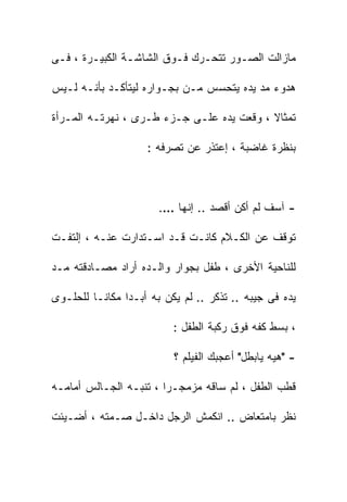 ‫ﻤﺎﺯﺍﻟﺕ ﺍﻟﺼـﻭﺭ ﺘﺘﺤـﺭﻙ ﻓـﻭﻕ ﺍﻟﺸﺎﺸـﺔ ﺍﻟﻜﺒﻴـﺭﺓ ، ﻓـﻰ‬

‫ﻫﺩﻭﺀ ﻤﺩ ﻴﺩﻩ ﻴﺘﺤﺴﺱ ﻤـﻥ ﺒﺠـﻭﺍﺭﻩ ﻟﻴﺘﺄﻜـﺩ ﺒﺄﻨـﻪ ﻟـﻴﺱ‬

‫ﺘﻤﺜﺎﻻ ، ﻭﻗﻌﺕ ﻴﺩﻩ ﻋﻠـﻰ ﺠـﺯﺀ ﻁـﺭﻯ ، ﻨﻬﺭﺘـﻪ ﺍﻟﻤـﺭﺃﺓ‬

                    ‫ﺒﻨﻅﺭﺓ ﻏﺎﻀﺒﺔ ، ﺇﻋﺘﺫﺭ ﻋﻥ ﺘﺼﺭﻓﻪ :‬



                       ‫- ﺁﺴﻑ ﻟﻡ ﺃﻜﻥ ﺃﻗﺼﺩ .. ﺇﻨﻬﺎ ….‬

‫ﺘﻭﻗﻑ ﻋﻥ ﺍﻟﻜـﻼﻡ ﻜﺎﻨـﺕ ﻗـﺩ ﺍﺴـﺘﺩﺍﺭﺕ ﻋﻨـﻪ ، ﺇﻟﺘﻔـﺕ‬

‫ﻟﻠﻨﺎﺤﻴﺔ ﺍﻷﺨﺭﻯ ، ﻁﻔل ﺒﺠﻭﺍﺭ ﻭﺍﻟـﺩﻩ ﺃﺭﺍﺩ ﻤﺼـﺎﺩﻗﺘﻪ ﻤـﺩ‬

‫ﻴﺩﻩ ﻓﻰ ﺠﻴﺒﻪ .. ﺘﺫﻜﺭ .. ﻟﻡ ﻴﻜﻥ ﺒﻪ ﺃﺒـﺩﺍ ﻤﻜﺎﻨـﺎ ﻟﻠﺤﻠـﻭﻯ‬
               ‫ﹰ‬

                          ‫، ﺒﺴﻁ ﻜﻔﻪ ﻓﻭﻕ ﺭﻜﺒﺔ ﺍﻟﻁﻔل :‬

                          ‫- "ﻫﻴﻪ ﻴﺎﺒﻁل" ﺃﻋﺠﺒﻙ ﺍﻟﻔﻴﻠﻡ ؟‬

‫ﻗﻁﺏ ﺍﻟﻁﻔل ، ﻟﻡ ﺴﺎﻗﻪ ﻤﺯﻤﺠـﺭﺍ ، ﺘﻨﺒـﻪ ﺍﻟﺠـﺎﻟﺱ ﺃﻤﺎﻤـﻪ‬
                                    ‫ﹶ‪‬‬

‫ﻨﻅﺭ ﺒﺎﻤﺘﻌﺎﺽ .. ﺍﻨﻜﻤﺵ ﺍﻟﺭﺠل ﺩﺍﺨـل ﺼـﻤﺘﻪ ، ﺃﻀـﻴﺌﺕ‬
 