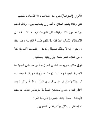 ‫ﺍﻷﻨﻭﺍﺭ )ﺍﺴﺘﺭﺍﺤﺔ( ﺨﻭﻴـﺕ ﺍﻟﻤﻘﺎﻋـﺩ ﺍﻻ ﻗﻠـﺒﻼ ﺘـﺄﻤﻠﻬﻡ ..‬

‫ﻓﺘﻰ ﻭﻓﺘﺎﺓ ﻴﺘﻀـﺎﺤﻜﺎﻥ ، ﺁﺨـﺭﺍﻥ ﻴﺘﻬﺎﻤﺴـﺎﻥ ، ﻭﺫﺍﻙ ﻟـﻑ‬

‫ﺫﺭﺍﻋﻪ ﺤﻭل ﻜﺘﻑ ﺭﻓﻴﻘﺘﻪ ﺍﻟﺘﻰ ﺘﻨﺎﻭﻤﺕ ﻓﻭﻗـﻪ ، ﺸـﻠﺔ ﻤـﻥ‬

‫ﺍﻷﺼﺩﻗﺎﺀ ﺍﻟﺸﺒﺎﺏ ﺇﺨﺘﺭﻗﺕ ﻨﻜـﺎﺘﻬﻡ ﻁﺒﻠـﺔ ﺃﺫﻨﻴـﻪ ، ﻀـﺤﻙ‬

‫، ﻭﺠﻡ ، ﺇﻨﻪ ﻻ ﻴﻤﺘﻠﻙ ﺼﺩﻴﻘﺎ ﻭﺍﺤـﺩﺍ . ﺇﻨﺘﻬـﺕ ﺍﻻﺴـﺘﺭﺍﺤﺔ‬

              ‫، ﻓﻰ ﺍﻟﻅﻼﻡ ﻟﻤﻠﻡ ﻨﻔﺴﻪ ﺠﺭ ﺭﺠﻠﻴﻪ ﺇﻨﺴﺤﺏ .‬

‫ﻓﻭﻕ ﻤﻜﺘﺒـﻪ ﻭﺒﻌـﺩ ﺘﻠﻘـﻰ ﺍﻟﻌـﺯﺍﺀ ﻓـﻰ ﻤـﺩﺍﻓﻥ ﺍﻟﻤﺩﻴﻨـﺔ‬

‫ﺍﻟﺠﺩﻴﺩﺓ ﺍﻟﺒﻌﻴﺩﺓ ﻭﺠـﺩﺕ ﺯﻭﺠﺘـﻪ ﻭﺃﻭﻻﺩﻩ ﻭﺭﻗـﺔ ﺒﻴﻀـﺎﺀ‬

‫"ﻭﺼﻴﺔ" ﻻ ﺘﺩﻓﻨﻭﻨﻰ ﻓـﻰ ﻗﺒـﺭﻯ ﺍﻟﺠﺩﻴـﺩ ﺍﻟـﺫﻯ ﺍﺸـﺘﺭﻴﺘﻪ‬

‫ﻷﺩﻓﻥ ﻓﻴﻪ ﺒل ﻓـﻰ ﻤـﺩﺍﻓﻥ ﺍﻟﻌﺎﺌﻠـﺔ ﺒﻘﺭﻴﺘـﻰ ﻓﺄﻨـﺎ ﺃﺨـﺎﻑ‬

              ‫ﺍﻟﻭﺤﺩﺓ . ﻫﻤﺕ ﺍﺒﻨﺘﻪ ﺒﺎﻟﺼﺭﺍﺥ ﻨﻬﺭﺘﻬﺎ ﺍﻷﻡ :‬

                 ‫- ﺇﺼﻤﺘﻰ .. ﻜﺎﻥ ﺃﺒﻭﻙ ﻴﻔﻀل ﺍﻟﺴﻜﻭﻥ .‬
 