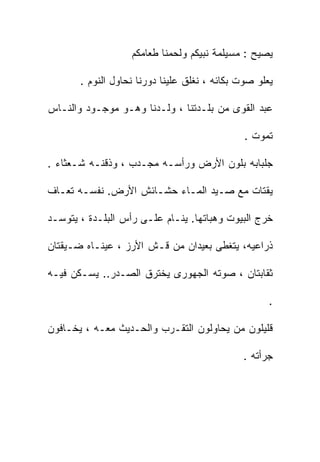 ‫ﻴﺼﻴﺢ : ﻤﺴﻴﻠﻤﺔ ﻨﺒﻴﻜﻡ ﻭﻟﺤﻤﻨﺎ ﻁﻌﺎﻤﻜﻡ‬

       ‫ﻴﻌﻠﻭ ﺼﻭﺕ ﺒﻜﺎﺌﻪ ، ﻨﻐﻠﻕ ﻋﻠﻴﻨﺎ ﺩﻭﺭﻨﺎ ﻨﺤﺎﻭل ﺍﻟﻨﻭﻡ .‬

‫ﻋﺒﺩ ﺍﻟﻘﻭﻯ ﻤﻥ ﺒﻠـﺩﺘﻨﺎ ، ﻭﻟـﺩﻨﺎ ﻭﻫـﻭ ﻤﻭﺠـﻭﺩ ﻭﺍﻟﻨـﺎﺱ‬

                                               ‫ﺘﻤﻭﺕ .‬

‫ﺠﻠﺒﺎﺒﻪ ﺒﻠﻭﻥ ﺍﻷﺭﺽ ﻭﺭﺃﺴـﻪ ﻤﺠـﺩﺏ ، ﻭﺫﻗﻨـﻪ ﺸـﻌﺜﺎﺀ .‬

‫ﻴﻘﺘﺎﺕ ﻤﻊ ﺼـﻴﺩ ﺍﻟﻤـﺎﺀ ﺤﺸـﺎﺌﺵ ﺍﻷﺭﺽ. ﻨﻔﺴـﻪ ﺘﻌـﺎﻑ‬

‫ﺨﺭﺝ ﺍﻟﺒﻴﻭﺕ ﻭﻫﺒﺎﺘﻬﺎ. ﻴﻨـﺎﻡ ﻋﻠـﻰ ﺭﺃﺱ ﺍﻟﺒﻠـﺩﺓ ، ﻴﺘﻭﺴـﺩ‬

‫ﺫﺭﺍﻋﻴﻪ، ﻴﺘﻐﻁﻰ ﺒﻌﻴﺩﺍﻥ ﻤﻥ ﻗـﺵ ﺍﻷﺭﺯ ، ﻋﻴﻨـﺎﻩ ﻀـﻴﻘﺘﺎﻥ‬

‫ﺜﻘﺎﺒﺘﺎﻥ ، ﺼﻭﺘﻪ ﺍﻟﺠﻬﻭﺭﻯ ﻴﺨﺘﺭﻕ ﺍﻟﺼـﺩﺭ.. ﻴﺴـﻜﻥ ﻓﻴـﻪ‬

                                                     ‫.‬

‫ﻗﻠﻴﻠﻭﻥ ﻤﻥ ﻴﺤﺎﻭﻟﻭﻥ ﺍﻟﺘﻘـﺭﺏ ﻭﺍﻟﺤـﺩﻴﺙ ﻤﻌـﻪ ، ﻴﺨـﺎﻓﻭﻥ‬

                                              ‫ﺠﺭﺃﺘﻪ .‬
 