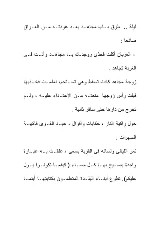 ‫ﻟﻴﻠﺔ .. ﻁﺭﻕ ﺒـﺎﺏ ﻤﺠﺎﻫـﺩ ﺒﻌـﺩ ﻋﻭﺩﺘـﻪ ﻤـﻥ ﺍﻟﻌـﺭﺍﻕ‬

                                               ‫ﺼﺎﺌﺤﺎ :‬

‫- ﺍﻟﻐﺭﺒﺎﻥ ﺃﻜﻠﺕ ﻓﺨﺫﻯ ﺯﻭﺠﺘـﻙ ﻴـﺎ ﻤﺠﺎﻫـﺩ ﻭﺃﻨـﺕ ﻓـﻰ‬

                                         ‫ﺍﻟﻐﺭﺒﺔ ﺘﺠﺎﻫﺩ .‬

‫ﺯﻭﺠﺔ ﻤﺠﺎﻫﺩ ﻜﺎﺩﺕ ﺘﺴﻘﻁ ﻭﻫﻰ ﺘﺴـﺘﺤﻡ، ﻟﻤﻠﻤـﺕ ﻓﺨـﺫﻴﻬﺎ‬

‫ﻗﺒﻠﺕ ﺭﺃﺱ ﺯﻭﺠﻬﺎ ﻤﻨﻌﺘـﻪ ﻤـﻥ ﺍﻻﻋﺘـﺩﺍﺀ ﻋﻠﻴـﻪ ، ﻭﻟـﻡ‬

                       ‫ﺘﺨﺭﺝ ﻤﻥ ﺩﺍﺭﻫﺎ ﺤﺘﻰ ﺴﺎﻓﺭ ﺜﺎﻨﻴﺔ .‬

‫ﺤﻭل ﺭﺍﻜﻴﺔ ﺍﻟﻨﺎﺭ ، ﺤﻜﺎﻴﺎﺕ ﻭﺃﻗﻭﺍل ، ﻋﺒـﺩ ﺍﻟﻘـﻭﻯ ﻓﺎﻜﻬـﺔ‬

                                             ‫ﺍﻟﺴﻬﺭﺍﺕ .‬

‫ﺘﻤﺭ ﺍﻟﻠﻴﺎﻟﻰ ﻭﻟﺴﺎﻨﻪ ﻓﻰ ﺍﻟﻘﺭﻴﺔ ﻴﺴﻌﻰ ، ﻋﻠﻘـﺕ ﺒـﻪ ﻋﺒـﺎﺭﺓ‬

‫ﻭﺍﺤﺩﺓ ﻴﺼـﻴﺢ ﺒﻬـﺎ ﻜـل ﻤﺴـﺎﺀ ) ﻜﻴﻔﻤـﺎ ﺘﻜﻭﻨـﻭﺍ ﻴـﻭل‬

‫ﻋﻠﻴﻜﻡ(. ﺘﻁﻭﻉ ﺃﺒﻨـﺎﺀ ﺍﻟﺒﻠـﺩﺓ ﺍﻟﻤﺘﻌﻠﻤـﻭﻥ ﺒﻜﺘﺎﺒﺘﻬـﺎ ﺃﻴﻨﻤـﺎ‬
 