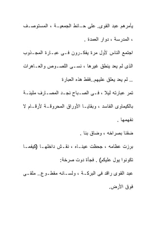 ‫ﻴﺄﻤﺭﻫﻡ ﻋﺒﺩ ﺍﻟﻘﻭﻯ. ﻋﻠﻰ ﺤـﺎﺌﻁ ﺍﻟﺠﻤﻌﻴـﺔ ، ﺍﻟﻤﺴﺘﻭﺼـﻑ‬

                             ‫، ﺍﻟﻤﺩﺭﺴﺔ ، ﺩﻭﺍﺭ ﺍﻟﻌﻤﺩﺓ .‬

‫ﺍﺠﺘﻤﻊ ﺍﻟﻨﺎﺱ ﻷﻭل ﻤﺭﺓ ﻴﻔﻜـﺭﻭﻥ ﻓـﻰ ﻋﺒـﺎﺭﺓ ﺍﻟﻤﺠـﺫﻭﺏ‬

‫ﺍﻟﺫﻯ ﻟﻡ ﻴﻌﺩ ﻴﻨﻁﻕ ﻏﻴﺭﻫﺎ ، ﻨﺴـﻰ ﺍﻟﻠﺼـﻭﺹ ﻭﺍﻟﻌـﺎﻫﺭﺍﺕ‬

                  ‫.. ﻟﻡ ﻴﻌﺩ ﻴﻌﻠﻕ ﻋﻠﻴﻬﻡ..ﻓﻘﻁ ﻫﺫﻩ ﺍﻟﻌﺒﺎﺭﺓ‬

‫ﺘﻤﺭ ﻋﺒﺎﺭﺘﻪ ﻟﻴﻼ ، ﻓـﻰ ﺍﻟﺼـﺒﺎﺡ ﻨﺠـﺩ ﺍﻟﻤﺼـﺎﺭﻑ ﻤﻠﻴﺌـﺔ‬

‫ﺒﺎﻟﻜﻴﻤﺎﻭﻯ ﺍﻟﻔﺎﺴﺩ ، ﻭﺒﻘﺎﻴـﺎ ﺍﻷﻭﺭﺍﻕ ﺍﻟﻤﺤﺭﻭﻗـﺔ ﻷﺭﻗـﺎﻡ ﻻ‬

                                              ‫ﻨﻔﻬﻤﻬﺎ .‬

                           ‫ﻀﻘﻨﺎ ﺒﺼﺭﺍﺨﻪ ، ﻭﻀﺎﻕ ﺒﻨﺎ .‬

‫ﺒﺭﺯﺕ ﻋﻅﺎﻤﻪ ، ﺠﺤﻅﺕ ﻋﻴﻨـﺎﻩ ، ﻨﻘـﺵ ﺩﺍﺨﻠﻬـﺎ )ﻜﻴﻔﻤـﺎ‬

                 ‫ﺘﻜﻭﻨﻭﺍ ﻴﻭل ﻋﻠﻴﻜﻡ( . ﻓﺠﺄﺓ ﺩﻭﺕ ﺼﺭﺨﺔ:‬

‫ﻋﺒﺩ ﺍﻟﻘﻭﻯ ﺭﺍﻗﺩ ﻓﻰ ﺍﻟﺒﺭﻜـﺔ ، ﻭﻟﺴـﺎﻨﻪ ﻤﻘﻁـﻭﻉ.. ﻤﻠﻘـﻰ‬

                                          ‫ﻓﻭﻕ ﺍﻷﺭﺽ.‬
 