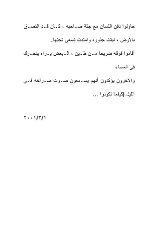 ‫ﺤﺎﻭﻟﻭﺍ ﺩﻓﻥ ﺍﻟﻠﺴﺎﻥ ﻤﻊ ﺠﺜﺔ ﺼـﺎﺤﺒﻪ ، ﻜـﺎﻥ ﻗـﺩ ﺍﻟﺘﺼـﻕ‬

            ‫ﺒﺎﻷﺭﺽ ، ﻨﺒﺘﺕ ﺠﺫﻭﺭﻩ ﻭﺍﻤﺘﺩﺕ ﺘﺴﻌﻰ ﺘﺤﺘﻬﺎ.‬

‫ﺃﻗﺎﻤﻭﺍ ﻓﻭﻗﻪ ﻀﺭﻴﺤﺎ ﻤـﻥ ﻁـﻴﻥ ، ﺍﻟـﺒﻌﺽ ﻴـﺭﺍﻩ ﻴﺘﺤـﺭﻙ‬

                                         ‫ﻓﻰ ﺍﻟﻤﺴﺎﺀ‬

‫ﻭﺍﻵﺨﺭﻭﻥ ﻴﺅﻜﺩﻭﻥ ﺃﻨﻬﻡ ﻴﺴـﻤﻌﻭﻥ ﺼـﻭﺕ ﺼـﺭﺍﺨﻪ ﻓـﻰ‬

                              ‫ﺍﻟﻠﻴل )ﻜﻴﻔﻤﺎ ﺘﻜﻭﻨﻭﺍ …‬



‫١/٣/١٠٠٢‬
 