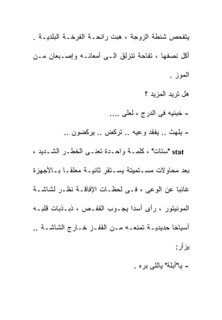 ‫ﻴﺘﻔﺤﺹ ﺸﻨﻁﺔ ﺍﻟﺯﻭﺠﺔ ، ﻫﺒﺕ ﺭﺍﺌﺤـﺔ ﺍﻟﻔﺭﺨـﺔ ﺍﻟﺒﻠﺩﻴـﺔ .‬

‫ﺃﻜل ﻨﺼﻔﻬﺎ ، ﺘﻔﺎﺤﺔ ﺘﻨﺯﻟﻕ ﺍﻟـﻰ ﺃﻤﻌﺎﺌـﻪ ﻭﺇﺼـﺒﻌﺎﻥ ﻤـﻥ‬

                                              ‫ﺍﻟﻤﻭﺯ .‬

                                    ‫ﻫل ﺘﺭﻴﺩ ﺍﻟﻤﺯﻴﺩ ؟‬

                        ‫- ﺨﺒﺌﻴﻪ ﻓﻰ ﺍﻟﺩﺭﺝ ، ﻟﻌﻠﻰ ….‬

         ‫- ﻴﻠﻬﺙ .. ﻴﻔﻘﺩ ﻭﻋﻴﻪ .. ﺘﺭﻜﺽ .. ﻴﺭﻜﻀﻭﻥ ..‬

‫‪" stat‬ﺴﺘﺎﺕ" ، ﻜﻠﻤـﺔ ﻭﺍﺤـﺩﺓ ﺘﻌﻨـﻰ ﺍﻟﺨﻁـﺭ ﺍﻟﺸـﺩﻴﺩ ،‬

‫ﺒﻌﺩ ﻤﺤﺎﻭﻻﺕ ﻤﺴـﺘﻤﻴﺘﺔ ﻴﺴـﺘﻘﺭ ﺜﺎﻨﻴـﺔ ﻤﻌﻠﻘـﺎ ﺒـﺎﻷﺠﻬﺯﺓ‬

‫ﻏﺎﺌﺒﺎ ﻋﻥ ﺍﻟﻭﻋﻰ ، ﻓـﻰ ﻟﺤﻅـﺎﺕ ﺍﻹﻓﺎﻗـﺔ ﻨﻅـﺭ ﻟﺸﺎﺸـﺔ‬

‫ﺍﻟﻤﻭﻨﻴﺘﻭﺭ ، ﺭﺃﻯ ﺃﺴﺩﺍ ﻴﺠـﻭﺏ ﺍﻟﻘﻔـﺹ ، ﺫﺒـﺫﺒﺎﺕ ﻗﻠﺒـﻪ‬

‫ﺃﺴﻴﺎﺨﺎ ﺤﺩﻴﺩﻴـﺔ ﺘﻤﻨﻌـﻪ ﻤـﻥ ﺍﻟﻘﻔـﺯ ﺨـﺎﺭﺝ ﺍﻟﺸﺎﺸـﺔ ..‬

                                                ‫ﻴﺯﺃﺭ:‬

                                ‫- ﻴﺎ"ﺃﺒﻠﺔ" ﻴﺎﻟﻠﻰ ﺒﺭﻩ .‬
 