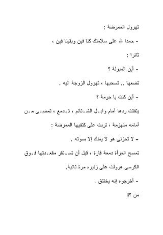 ‫ﺘﻬﺭﻭل ﺍﻟﻤﻤﺭﻀﺔ :‬

            ‫- ﺤﻤﺩﺍ ﷲ ﻋﻠﻰ ﺴﻼﻤﺘﻙ ﻜﻨﺎ ﻓﻴﻥ ﻭﺒﻘﻴﻨﺎ ﻓﻴﻥ ،‬

                                              ‫ﺜﺎﺌﺭﺍ :‬

                                     ‫- ﺃﻴﻥ ﺍﻟﻤﺒﻭﻟﺔ ؟‬

               ‫ﺘﻀﻌﻬﺎ .. ﺘﺴﺤﺒﻬﺎ ، ﺘﻬﺭﻭل ﺍﻟﺯﻭﺠﺔ ﺍﻟﻴﻪ .‬

                                ‫- ﺃﻴﻥ ﻜﻨﺕ ﻴﺎ ﺤﺭﻤﺔ ؟‬

‫ﻴﺘﻔﺘﺕ ﺭﺩﻫﺎ ﺃﻤﺎﻡ ﻭﺍﺒـل ﺍﻟﺸـﺘﺎﺌﻡ ، ﺘـﺩﻤﻊ ، ﺘﻤﻀـﻰ ﻤـﻥ‬

           ‫ﺃﻤﺎﻤﻪ ﻤﻨﻬﺯﻤﺔ ، ﺘﺭﺒﺕ ﻋﻠﻰ ﻜﺘﻔﻴﻬﺎ ﺍﻟﻤﻤﺭﻀﺔ :‬

                    ‫- ﻻ ﺘﺤﺯﻨﻰ ﻫﻭ ﻻ ﻴﻤﻠﻙ ﺇﻻ ﺼﻭﺘﻪ .‬

‫ﺘﻤﺴﺢ ﺍﻟﻤﺭﺃﺓ ﺩﻤﻌﺔ ﻓﺎﺭﺓ ، ﻗﺒل ﺃﻥ ﺘﺴـﺘﻘﺭ ﻤﻘﻌـﺩﺘﻬﺎ ﻓـﻭﻕ‬

                  ‫ﺍﻟﻜﺭﺴﻰ ﻫﺭﻭﻟﺕ ﻋﻠﻰ ﺯﺌﻴﺭﻩ ﻤﺭﺓ ﺜﺎﻨﻴﺔ.‬

                               ‫- ﺃﺨﺭﺠﻭﻩ ﺇﻨﻪ ﻴﺨﺘﻨﻕ .‬

                                              ‫ﻤﻥ ؟!‬
 
