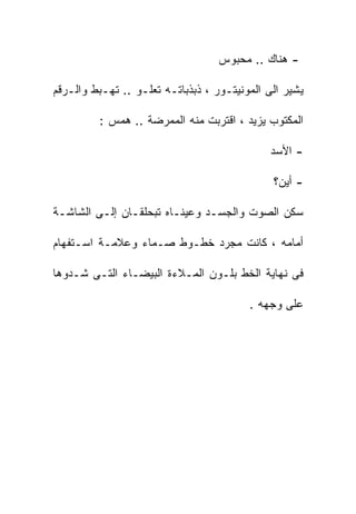 ‫- ﻫﻨﺎﻙ .. ﻤﺤﺒﻭﺱ‬

‫ﻴﺸﻴﺭ ﺍﻟﻰ ﺍﻟﻤﻭﻨﻴﺘـﻭﺭ ، ﺫﺒﺫﺒﺎﺘـﻪ ﺘﻌﻠـﻭ .. ﺘﻬـﺒﻁ ﻭﺍﻟـﺭﻗﻡ‬

         ‫ﺍﻟﻤﻜﺘﻭﺏ ﻴﺯﻴﺩ ، ﺍﻗﺘﺭﺒﺕ ﻤﻨﻪ ﺍﻟﻤﻤﺭﻀﺔ .. ﻫﻤﺱ :‬

                                              ‫- ﺍﻷﺴﺩ‬

                                              ‫- ﺃﻴﻥ؟‬

‫ﺴﻜﻥ ﺍﻟﺼﻭﺕ ﻭﺍﻟﺠﺴـﺩ ﻭﻋﻴﻨـﺎﻩ ﺘﺒﺤﻠﻘـﺎﻥ ﺇﻟـﻰ ﺍﻟﺸﺎﺸـﺔ‬

‫ﺃﻤﺎﻤﻪ ، ﻜﺎﻨﺕ ﻤﺠﺭﺩ ﺨﻁـﻭﻁ ﺼـﻤﺎﺀ ﻭﻋﻼﻤـﺔ ﺍﺴـﺘﻔﻬﺎﻡ‬

‫ﻓﻰ ﻨﻬﺎﻴﺔ ﺍﻟﺨﻁ ﺒﻠـﻭﻥ ﺍﻟﻤـﻼﺀﺓ ﺍﻟﺒﻴﻀـﺎﺀ ﺍﻟﺘـﻰ ﺸـﺩﻭﻫﺎ‬

                                         ‫ﻋﻠﻰ ﻭﺠﻬﻪ .‬
 