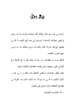 ‫‪ ‬‬

‫ﺯﺍﺭﺘﻨ ـﻰ ﺇﺤ ـﺩﻯ ﻋﺸ ـﻴﻘﺎﺘﻪ ﺍﻟﻘ ـﺩﻴﻤﺎﺕ، ﻁﺭﺤ ـﺕ ﺃﻤ ـﺎﻤﻰ‬
   ‫ـ‬     ‫ـ‬           ‫ـ‬          ‫ـ‬      ‫ـ‬     ‫ـ‬

‫ﺒﺭﺍﻫﻴﻥ ﺨﻴﺎﻨﺎﺘﻪ ﻟﻨﺴﺎﺌﻪ، ﺸﺭﺤﺕ ﻟﻰ ﻤﻔـﺎﺘﺢ ﺍﻟﻠﻌﺒـﺔ ﺍﻟﺘـﻰ‬

‫ﻴﻠﻌﺒﻬﺎ ﻤﻊ ﻜل ﺍﻤﺭﺃﺓ، ﻓﺈﺫﺍ ﻭﻗﻌـﺕ ﺒـﻴﻥ ﻤﺨﺎﻟﺒـﻪ، ﻤـﺎﺭﺱ‬

                                    ‫ﻤﻌﻬﺎ ﻓﻨﻭﻥ ﺍﻨﺘﻘﺎﻤﻪ.‬

‫ﺍﻟﺤﻘﺩ ﻴﺭﺴـﻡ ﺨﻁﻭﻁـﺎ ﺴـﻭﺩﺍﺀ، ﻴﺘﺸـﻜل ﻤـﻊ ﺍﻻﻤﺘﻘـﺎﻉ‬

     ‫ﺍﻟﺒﺎﺩﻯ ﻋﻠﻰ ﻭﺠﻬﻬﺎ ﻭﻫﻰ ﺘﺼﻑ ﺘﻔﺎﺼﻴل ﺍﻨﺘﻘﺎﻤﻪ ﻤﻨﻬﺎ.‬

‫ﻏﺒﺕ ﺨﻠﻑ ﺍﻟﺼﻤﺕ، ﺘﺭﻜﺒﻨﻰ ﺍﻟﻠﺤﻅـﺎﺕ، ﺘﻘﻔـﺯ ﺒـﻰ ﻋﺒـﺭ‬

‫ﺍﻷﻴﺎﻡ ﺍﻟﺘﺎﺌﻬـﻪ ﻓـﻰ ﺴـﻨﻭﺍﺕ ﻋـﺫﺍﺒﺎﺕ ﺍﻟﺤـﺏ، ﺫﻜﺭﺘﻨـﻰ‬

                   ‫ﻨﻅﺭﺘﻬﺎ ﺍﻟﺤﺎﻗﺩﺓ ﺒﺄﻭل ﺃﺒﺎﻤﻰ ﻓﻰ ﺍﻟﻌﻤل:‬

                                ‫- ﺃﻨﺎ ﺍﻟﻤﺘﺩﺭﺒﺔ ﺍﻟﺠﺩﻴﺩﺓ.‬
 