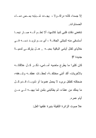 ‫ﺇﻻ ﺠﺴﺩﹰ، ﻜﺄﻨﻪ ﺩﺭﺍﻜـﻭﻻ ، ﻴﺠـﺩﺩ ﺸـﺒﺎﺒﻪ ﺒﻤـﺹ ﺩﻤـﺎﺀ‬
                                        ‫ﺍ‬

                                           ‫ﺍﻟﺤﺴﻨﺎﻭﺍﺕ.‬

‫ﺘﺩﻓﻌﻨﻰ ﺩﻗﺎﺕ ﻗﻠﺒﻰ ﻟﻨﺒﺫ ﻜﻼﻤﻬﺎ، ﺃﻻ ﺘﻌﻠـﻡ ﺃﻨـﻪ ﺼـﺎﺭ ﻨﺒﻌـﺎ‬

‫ﺃﺴﺘﺴﻘﻰ ﻤﻨﻪ ﻟﻨﺒﺘﺘﻰ ﺍﻟﺠﺎﻓـﺔ ، ﺃﻯ ﺴـﻡ ﺘﺭﻴـﺩ ﺩﺴـﻪ ﻓـﻰ‬

‫ﺨﻼﻴﺎﻯ ﻟﻘﺘل ﺃﻴﺎﻤﻰ ﺍﻟﺒﺎﻗﻴﺔ ﺒﺤﺒـﻪ .. ﻫـل ﻴﺘﺭﻜﻨـﻰ ﻟﺩﻤﻴـﺔ‬

                                             ‫ﺠﺩﻴﺩﺓ ؟!‬

‫ﻜﺎﻥ ﻜﺜﻴﺭﺍ ﻤﺎ ﻴﻁﺭﺡ ﻤﺎﻀﻴﻪ ﺃﻤـﺎﻤﻰ، ﺫﻜـﺭ ﻜـل ﻋﻼﻗﺎﺘـﻪ‬

‫ﺒﺎﻷﺨﺭﻴﺎﺕ، ﺃﻜﺩ ﺃﻨﻨﻰ ﻤﺨﺘﻠﻔـﺔ، ﻟﺤﻅـﺎﺕ ﻋﻁﻔـﻪ ﻭﺸـﻐﻔﻪ،‬

‫ﻀﺤﻜﺘﻪ ﻜﻁﻔل ﺒﺭﻯﺀ ﻻ ﻴﺤﻤل ﻫﻤﻭﻤﺎ ﺃﻭ ﺫﻨﻭﺒـﺎ، ﻗـﺩﻡ ﻜـل‬

‫ﻤﺎ ﻴﻤﻠﻙ ﻤﻥ ﻋﻁﺎﺀ، ﻟﻡ ﻴﻁﺎﻟﺒﻨﻰ ﺒﺜﻤﻥ ﻟﻤﺎ ﻴﻬﺒـﻪ ﻟـﻰ ﻤـﻥ‬

                                            ‫ﺃﻴﺎﻡ ﻋﻤﺭﻩ.‬

              ‫ﻋﻼ ﺼﻭﺕ ﺍﻟﺯﺍﺌﺭﺓ ﺍﻟﺜﻘﻴﻠﺔ ﺒﻨﺒﺭﺓ ﻏﻠﻔﻬﺎ ﺍﻟﻐل:‬
 