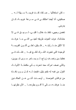 ‫- ﻜﺎﻥ ﺍﺴﺘﻐﻼﻟﻴﺎ .. ﺼـﻠﻔﺎ، ﻜﻨـﺕ ﻓﺭﻴﺴـﺔ ﺴـﻬﻠﺔ ﻟـﻪ ..‬

‫ﺼﺩﻗﻴﻨﻰ، ﺃﻨﺎ ﺃﻴﻀﺎ ﺍﻤﺘﻠﻜﻨـﻰ ﻓـﻰ ﺴـﺭﻋﺔ ﻏﺭﻴﺒـﺔ، ﻜـﺎﻥ‬

                                            ‫ﻴﺩﺭﺒﻨﻰ.‬

‫ﺘﻐﻀﻥ ﻭﺠﻬﻰ، ﺘﺘﻔﺘـﺕ ﺨﻼﻴـﺎ ﻗﻠﺒـﻰ، ﻟـﻡ ﻴﺒـﻕ ﻓـﻰ ﺇﻻ‬
   ‫‪‬‬

‫ﺤﺸﺎﺸﺔ، ﻋﺭﻑ ﺍﻟﺨﻭﻑ ﻁﺭﻴﻘﻪ ﻟﻌﻴﻨـﻰ ﺍﻟﺘـﻰ ﻤـﺎ ﻋﺭﻓـﺕ‬

‫ﺇﻻ ﺍﻷﻟﻕ ﻤﻨـﺫ ﺭﺃﻴﺘـﻪ .. ﻓﻠـﻴﻜﻥ، ﻟﻌﻠـﻰ ﺃﻜـﻭﻥ ﺍﻟﻔﺭﻴﺴـﺔ‬

‫ﺍﻟﻭﺤﻴﺩﺓ ﺍﻟﺘﻰ ﺘﺨﻴﺭﺕ ﺍﻟﺸـﺭﻙ ﻟﺘﻘـﻊ ﻓﻴـﻪ .. ﻓﺸـﻠﺕ ﻓـﻰ‬

‫ﺨﻁﺒﺘـﻴﻥ ﻭﻨﺼـﻑ ﺯﻭﺍﺝ، ﻟـﻡ ﻴﺴـﺘﻤﺭ ﺴـﻭﻯ ﺸـﻬﺭﻴﻥ،‬
     ‫ـ‬    ‫ـ‬     ‫ـ‬    ‫ـ‬         ‫ـ‬      ‫ـ‬

‫ﻭﻜﺄﻨﻰ ﻨﺼﻑ ﺍﻤﺭﺃﺓ، ﻤﻌﻪ ﺸﻌﺭﺕ ﺒـﺄﻨﻰ ﻤﻜﺘﻤﻠـﺔ ﺍﻷﻨﻭﺜـﺔ،‬

‫ﺍﻟﻐﺯل ﻤﻥ ﻓﻤﻪ ﻟﻪ ﻁﻌﻡ ﺒﻠﻴل، ﻓﺘﺤﺕ ﻟـﻪ ﻜـل ﻴـﻭﻡ ﻨﺎﻓـﺫﺓ‬

‫ﻤﻥ ﻨﻭﺍﻓﺫﻯ ﺍﻟﻤﺅﺼﺩﺓ .. ﺃﻭﺼـﺩﺕ ﺃﺫﻨـﻰ ﻋـﻥ ﺍﻟﺤﺎﻗـﺩﻴﻥ‬

‫ﻤﻨـﺫ ﻋﺭﻓﺘـﻪ، ﻤـﺎﻟﻰ ﻻ ﺃﻗـﻭﻡ ﺒﻁﺭﺩﻫـﺎ .. ﺍﻵﻥ ﻨﻅﺭﺘﻬـﺎ‬
 ‫ـ‬              ‫ـ‬        ‫ـ‬        ‫ـ ـ‬         ‫ـ‬
 