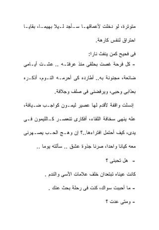 ‫ﻤﺘﻭﺘﺭﺓ، ﻟﻭ ﺩﺨﻠﺕ ﻷﻋﻤﺎﻗﻬـﺎ ﺴـﺄﺠﺩ ﻟـﻴﻼ ﺒﻬﻴﻤـﺎ، ﺒﻘﺎﻴـﺎ‬
               ‫ﹰ‬

                                 ‫ﺍﺤﺘﺭﺍﻕ ﻟﻨﻔﺱ ﻜﺎﺭﻫﺔ.‬

                             ‫ﻓﻰ ﻓﺤﻴﺢ ﻜﻤﻥ ﻴﻨﻔﺙ ﻨﺎﺭﺍ:‬
‫- ﻜل ﻓﺭﺤﺔ ﻏﺼﺕ ﺒﺤﻠﻘﻰ ﻤﻨﺫ ﻋﺭﻓﺘـﻪ .. ﻋﺸـﺕ ﺃﻴـﺎﻤﻰ‬

‫ﻀﺎﺌﻌﺔ، ﻤﺠﻨﻭﻨﺔ ﺒﻪ.. ﺃﻁﺎﺭﺩﻩ ﻜﻰ ﺃﺤﺭﻤـﻪ ﺍﻟﻨـﻭﻡ، ﺃﺫﻜـﺭﻩ‬

             ‫ﺒﻌﺫﺍﺒﻰ ﻭﺤﺒﻰ، ﻭﻴﺭﻓﻀﻨﻰ ﻓﻰ ﺼﻠﻑ ﻭﺠﻼﻓﺔ.‬

‫ﺇﻨﺴﻠﺕ ﻭﺍﻗﻔﺔ ﻷﻗﺩﻡ ﻟﻬﺎ ﻋﺼﻴﺭ ﻟﻴﻤـﻭﻥ ﻜﻭﺍﺠـﺏ ﻀـﻴﺎﻓﺔ،‬

‫ﻋﻠﻪ ﻴﻨﻬﻰ ﺴﺨﺎﻓﺔ ﺍﻟﻠﻘﺎﺀ، ﺃﻓﻜﺎﺭﻯ ﺘﻨﻌﺼـﺭ ﻜـﺎﻟﻠﻴﻤﻭﻥ ﻓـﻰ‬

‫ﻴﺩﻯ، ﻜﻴﻑ ﺃﺤﺘﻤل ﺍﻓﺘﺭﺍﺀﻫﺎ..؟ ﺇﻥ ﻭﻫـﺞ ﺍﻟﺤـﺏ ﻴﺼـﻬﺭﻨﻰ‬

     ‫ﻤﻌﻪ ﻜﻴﺎﻨﺎ ﻭﺍﺤﺩﺍ، ﺼﺭﻨﺎ ﺠﺫﻭﺓ ﻋﺸﻕ .. ﺴﺄﻟﺘﻪ ﻴﻭﻤﺎ ..‬

                                     ‫- ﻫل ﺘﺤﺒﻨﻰ ؟‬

         ‫ﻜﺎﻨﺕ ﻋﻴﻨﺎﻩ ﺘﺒﺘﻌﺩﺍﻥ ﺨﻠﻑ ﻋﻼﻤﺎﺕ ﺍﻷﺴﻰ ﻭﺍﻟﻨﺩﻡ .‬

           ‫- ﻤﺎ ﺃﺤﺒﺒﺕ ﺴﻭﺍﻙ، ﻜﻨﺕ ﻓﻰ ﺭﺤﻠﺔ ﺒﺤﺙ ﻋﻨﻙ .‬

                                     ‫- ﻭﻤﺘﻰ ﻋﺩﺕ ؟‬
 