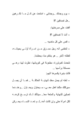 ‫- ﻴﻭﻡ ﻭﺠﺩﺘﻙ ..ﻭﺠﺩﺘﻨﻰ ، ﺍﻤﺘﻨﻌﺕ ﻋﻥ ﻜـل ﻤـﺎ ﺘﻜـﺭﻫﻴﻥ‬

                                     ‫..ﻫل ﺘﺼﺩﻗﻴﻥ ؟!‬

                                  ‫ﺃﻓﻘﺕ ﻋﻠﻰ ﺼﺭﺨﺘﻬﺎ:‬

                                  ‫- ﺃﻨﺕ ﻻ ﺘﺼﺩﻗﻴﻥ ؟!‬

                             ‫- ﻗﺹ ﻋﻠﻰ ﻜل ﻤﺎﻀﻴﻪ ..‬

‫- ﻟﺘﻌﻠﻤﻰ ﺃﻨﻪ ﺭﺠل ﻤﻤـﺯﻕ ﻤـﻥ ﺍﻤـﺭﺃﺓ ﺃﻭﻟـﻰ ﺒﺤﻴﺎﺘـﻪ،‬

                   ‫ﻟﻔﻅﺘﻪ ﻵﺨﺭ .. ﻫﻭ ﻴﻨﺘﻘﻡ ﻤﻨﺎ، ﻴﺤﻁﻤﻨﺎ.‬

‫ﺘﺘﺤﺩﺙ ﻜﻤﻭﺘﻭﺭﺓ، ﻤﻁﻌﻭﻨﺔ ﻓﻰ ﻜﺒﺭﻴﺎﺌﻬﺎ، ﻨﻅﺭﺕ ﻟﻬﺎ، ﻭﻫـﻰ‬
                                    ‫ﻤﻤﺴﻜﺔ ﺒﺭﺃﺴﻬﺎ ..‬
                              ‫ﻗﺎﻟﺕ ﺒﻨﺒﺭﺓ ﻴﻜﺴﻭﻫﺎ ﺍﻟﻬﻡ:‬

‫- ﻟﻌﻠﻪ ﻟﻡ ﻴﺼل ﻤﻌﻙ ﻟﻨﻬﺎﻴـﺔ ﺍﻟﻌﻼﻗـﺔ .. ﻓﻤـﺎ ﺃﻥ ﻴﺼـل‬

‫ﺴﻴﺭﻜﻠﻙ ﻤﺜﻠﻤﺎ ﻓﻌل ﻤﻌـﻰ، ﺴـﻴﺤﺎﻭل ﻭﻴﺤـﺎﻭل ..ﻭﻋﻨـﺩﻤﺎ‬

‫ﺘﺼﻠﻴﻥ ﻟﻠﻨﻬﺎﻴﺔ ﻭﺍﻟﻤﺘﻌﺔ ﻤﻌﺎ.. ﺴﻴﺘﺄﻜﺩ ﻟـﻙ ﺘﺭﺴـﺦ ﻜﺭﻫـﻪ‬

‫ﻟﻜل ﺍﻤﺭﺃﺓ ﺤﺘﻰ ﻭﺇﻥ ﻜﺎﻨﺕ ﺃﻤﻪ..ﻟـﻡ ﺘﻌـﺩ ﺍﻟﻨﺴـﺎﺀ ﻴﺤـﺭﻜﻥ‬
 