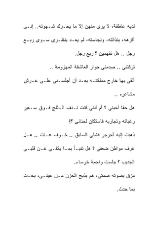 ‫ﻟﺩﻴﻪ ﻋﺎﻁﻔﺔ، ﻻ ﻴﺭﻯ ﻤﻨﻬﻥ ﺇﻻ ﻤﺎ ﻴﺤـﺭﻙ ﺸـﻬﻭﺘﻪ.. ﺇﻨـﻰ‬

‫ﺃﻜﺭﻫﻪ، ﺒﻨﺫﺍﻟﺘﻪ، ﻭﻨﺠﺎﺴﺘﻪ، ﻟﻡ ﻴﻌـﺩ ﺒﻨﻅـﺭﻯ ﺴـﻭﻯ ﺭﺒـﻊ‬

                      ‫ﺭﺠل .. ﻫل ﺘﻔﻬﻤﻴﻥ ؟ ﺭﺒﻊ ﺭﺠل.‬

           ‫ﺘﺭﻜﺘﻨﻰ .. ﺼﺩﻤﻨﻰ ﺤﻭﺍﺭ ﺍﻟﻌﺎﺸﻘﺔ ﺍﻟﻤﻬﺯﻭﻤﺔ ..‬

‫ﺃﻟﻘﻰ ﺒﻬﺎ ﺨﺎﺭﺝ ﻤﻤﻠﻜﺘـﻪ ﺒﻌـﺩ ﺃﻥ ﺃﺠﻠﺴـﻨﻰ ﻋﻠـﻰ ﻋـﺭﺵ‬

                                          ‫ﻤﺸﺎﻋﺭﻩ ..‬

‫ﻫل ﺤﻘﺎ ﺃﺤﺒﻨﻰ ؟ ﺃﻡ ﺃﻨﻨﻰ ﻜﻨﺕ ﻨـﺩﻑ ﺍﻟـﺜﻠﺞ ﻓـﻭﻕ ﺴـﻌﻴﺭ‬

                    ‫ﺭﻏﺒﺎﺘﻪ ﻭﺘﺠﺎﺭﺒﻪ ﻓﺎﺴﺘﻜﺎﻥ ﻟﺤﻨﺎﻨﻰ ؟!‬

‫ﺫﻫﺒﺕ ﺇﻟﻴﻪ ﺃﺠﺭﺠﺭ ﻓﺸﻠﻰ ﺍﻟﺴﺎﺒﻕ .. ﺨـﻭﻑ ﻋـﺎﺕ .. ﻫـل‬

‫ﻋﺭﻑ ﻤﻭﺍﻁﻥ ﻀﻌﻔﻰ ؟ ﻫل ﺘﻨﺒـﺄ ﺒﻤـﺎ ﻴﻜﻔـﻰ ﻋـﻥ ﻗﻠﺒـﻰ‬

                      ‫ﺍﻟﺠﺩﻴﺏ ؟ ﺠﻠﺴﺕ ﻭﺍﺠﻤﺔ ﺨﺭﺴﺎﺀ.‬

‫ﻤﺯﻕ ﺒﺼﻭﺘﻪ ﺼﻤﺘﻰ، ﻫﻡ ﺒﺫﺒﺢ ﺍﻟﺤﺯﻥ ﻤـﻥ ﻋﻴﻨـﻰ، ﺒﺤـﺕ‬

                                           ‫ﺒﻤﺎ ﺤﺩﺙ.‬
 