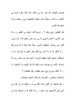 ‫ﻀﻤﻨﻰ ﻟﻌﻴﻨﻴﻪ، ﻨﻔـﺽ ﻋﻨـﻰ ﻋﻼﻤـﺎﺕ ﺍﻟﺨـﻭﻑ، ﻗﺭﺒﻨـﻰ‬

‫ـﺭﺍﺕ‬
   ‫ـﻴﻥ، ﻭﺒﻨﻅـ‬
            ‫ـﺎﺨﻨﺔ، ـﻔﺘﻴﻪ ﺍﻟﻤﻠﺘﻬﺒﺘـ‬
                          ‫ﻟﺸـ‬    ‫ـﻪ ﺍﻟﺴـ‬
                                       ‫ﻷﻨﻔﺎﺴـ‬

                                       ‫ﺍﺤﺘﻭﺍﻫﺎ ﺍﻟﻨﺩﻡ:‬

‫ﻫل ﺘﻘﺒﻠﻴﻥ ﺭﺒﻊ ﺭﺠل ؟ .. ﺯﻭﺠﺎ ﻟﻙ، ﺩﻋﻴﻨـﻰ ﺃﺘﻁﻬـﺭ ﺒـﻙ‬

‫ﻤﻥ ﺁﺜﺎﻤﻰ، ﺃﻏﺴل ﺫﻨﻭﺒﻰ ﻓـﻰ ﻭﻤـﺽ ﻋﻴﻨﻴـﻙ، ﺃﺭﺘـﻭﻯ،‬

‫ﺃﻜﺒﺭ ﻤﻥ ﺭﻀﺎﺏ ﺸﻔﺘﻴﻙ، ﺃﺼﻴﺭ ﺭﺠﻼ ﻤﻜـﺘﻤﻼ ﻟـﻙ ﻭﺤـﺩﻙ‬
          ‫ﹰ‬      ‫ﹰ‬

‫.. ﻻ ﺃﻤﻠﻙ ﺇﻻ ﻫـﺫﺍ ﺍﻟﺭﺒـﻊ ﺍﻟﻁـﺎﻫﺭ ﺃﻫﺩﻴـﻪ ﺇﻟﻴـﻙ، ﻤﻨـﺫ‬

‫ﻋﺭﻓﺘﻙ، ﺫﺒﺤﺕ ﻗﻠﺒﺎ ﻤﺘﻘﻠﺒﺎ ﻗﺭﺒﺎﻨـﺎ ﻟﺤﺒـﻙ، ﺼـﻠﺒﺕ ﺭﺠـﻼ‬

‫ﺩﻨﺴﺘﻪ ﺁﺜﺎﻤﻪ ﻭﺭﻋﻭﻨﺘﻪ، ﺼـﺩﻗﺕ ﺘﻠـﻙ ﺍﻟﺒﻠﻬـﺎﺀ ﺍﻟﻤﻠﻌﻭﻨـﺔ‬

          ‫.. ﻻ ﺃﻤﻠﻙ ﺴﻭﻯ ﺭﺒﻊ ﺭﺠل ﻨﻅﻴﻑ..ﻫل ﺘﻘﺒﻠﻴﻨﻪ ؟‬

         ‫ﺍﺭﺘﺸﻔﺕ ﺩﻤﻌﺎﺘﻰ ، ﺍﻗﺘﺭﺒﺕ، ﺃﻤﺴﻜﺕ ﺃﺫﻨﻴﻪ، ﺠﺫﺒﺘﻪ:‬

‫- ﻜﻡ ﺘﻤﻨﻴﺕ ﺃﻥ ﺃﻜﻭﻥ ﺃﻤﺎ، ﻟﻜﻨـﻰ ﻤـﺎ ﺘﺨﻴﻠـﺕ ﺃﻥ ﻴﻜـﻭﻥ‬

‫ﺍﺒﻨﻰ ﻓﻰ ﺍﻷﺭﺒﻌﻴﻥ ﻤﻥ ﻋﻤﺭﻩ .. ﻭﻟـﺘﻌﻠﻡ ! ﺴـﺄﺭﺒﻴﻙ ﺒﺤـﺯﻡ‬
 